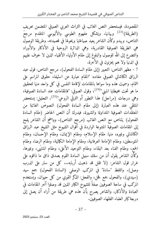 ‫رى‬َ‫ب‬َ‫الك‬ ‫المختار‬ ‫بن‬ ‫الناصر‬ ‫محمد‬ ‫الشيخ‬ ‫قصيدة‬ ‫في‬ ‫الصوفي‬ ‫التناص‬
-
37
-
‫اﻟﻌﺪد‬
23
‫ﺳﺒﺘﻤﺒﺮ‬ ،
2023
‫ف‬ ‫الغائب‬ ‫النص‬ ‫فيستحضر‬ .‫المقصودة‬
‫يف‬‫تعر‬ ‫المتضمن‬ ‫الصوفي‬ ‫العربي‬ ‫التراث‬ ‫ي‬
(‫يقة‬‫)الطر‬
)
23
(
َ‫ع‬‫مرج‬ ‫المتقدم‬ ‫والأليوسي‬ ‫الطوسي‬ ‫مفهوم‬ ‫ويشكل‬ .‫وبيانها‬
‫الوصول‬ ‫يقة‬‫وطر‬ .‫قصيدته‬ ‫في‬ ‫حولها‬‫ي‬‫و‬ ‫صياغتها‬ ‫يعيد‬ ‫الشاعر‬ ‫وكأن‬ ‫ويبدو‬ ،‫التناص‬
‫والأوراد‬ ‫الأذكار‬ ‫في‬ ‫الروحية‬ ‫الدائرة‬ ‫وهي‬ ،‫ية‬‫القادر‬ ‫الصوفية‬ ‫يقة‬‫الطر‬ ‫هي‬
‫إلى‬ ‫والتضرع‬
‫لا‬ ‫الذين‬ ‫الأتقياء‬ ‫الأولياء‬ ‫مقام‬ ‫إلى‬ ‫والبلوغ‬ ‫للوصول‬ ‫الله‬
‫عليهم‬ ‫خوف‬
.‫الأخرة‬ ‫في‬ ‫حزنون‬‫ي‬ ‫هم‬ ‫ولا‬ ‫الدنيا‬ ‫في‬
7
-
‫قول‬ :‫التناص‬ ‫مرجع‬ .(‫الفحول‬ ‫السادة‬ ‫مقام‬ ‫)إلى‬ ‫التعبير‬ :‫التناص‬ ‫مظهر‬
‫عبد‬
‫على‬ ‫المراسم‬ ‫حقوق‬ ‫استيفاء‬ ‫عن‬ ‫عبارة‬ ‫"المقام‬ :‫مفاده‬ ‫الصوفي‬ ‫الكاشاني‬ ‫الرزاق‬
‫وسم‬ .‫التمام‬
‫لتحقيق‬ ‫منها‬ ‫واحد‬ ‫كل‬ ‫في‬ ‫النفس‬ ‫لإقامة‬ ‫بالمقامات‬ ‫سواها‬ ‫وما‬ ‫هذه‬ ‫يت‬
"‫المبني‬ ‫حيطتها‬‫م‬ ‫حت‬‫ت‬ ‫هو‬ ‫ما‬
)
24
(
،
،‫الصوفية‬ ‫السادة‬ ‫عند‬ ‫"فالمقامات‬ :‫الصوفي‬ ‫وقول‬
"‫الروحي‬ ‫الترقي‬ ‫أو‬ ‫التطور‬ ‫هذا‬ (‫)مراحل‬ ‫درجات‬ ‫وهي‬
)
25
(
.
‫يستحضر‬ :‫التحليل‬
‫ا‬ (‫الفحول‬ ‫السادة‬ ‫مقام‬ ‫)إلى‬ ‫العبارة‬ ‫هذه‬ ‫عند‬ ‫المتلقي‬
‫من‬ ‫الغائبة‬ َ
‫لنصوص‬
‫السادة‬ ‫)مقام‬ ‫حاضر‬‫ل‬‫ا‬ ‫النص‬ ‫أن‬ ‫فيدرك‬ .‫والشهيرة‬ ‫المتداولة‬ ‫الصوفية‬ ‫المعتقدات‬
‫مع‬ ‫يتناص‬ (‫الفحول‬
‫يلمح‬ ‫الشاعر‬ ‫أن‬ ‫وواضح‬ .(‫التناص‬ ‫)مرجع‬ ‫الغائب‬ ‫النص‬
‫الرزاق‬ ‫عبد‬ ‫الشيخ‬ ‫مثل‬ ‫الشيوخ‬ ‫أقوال‬ ‫في‬ ‫الواردة‬ ‫المتنوعة‬ ‫الصوفية‬ ‫المقامات‬ ‫إلى‬
‫مقام‬ :‫منها‬ ،‫وغيره‬ ‫الكاشاني‬
‫ومقام‬ ،‫الإحسان‬ ‫ومقام‬ ،‫الإيمان‬ ‫ومقام‬ ،‫الإسلام‬
‫ومقام‬ ،‫الرضا‬ ‫ومقام‬ ،‫مالية‬‫ك‬‫الـ‬ ‫الإمامة‬ ‫ومقام‬ ،‫العرفانية‬ ‫الإمامة‬ ‫ومقام‬ ،‫المتوسطين‬
.‫وغيرها‬ ،‫ى‬َ‫المنته‬ ‫ومقام‬ ،‫الأعلى‬ ‫التوحيد‬ ‫ومقام‬ ،‫البقاء‬ ‫بعد‬ ‫الفناء‬ ‫ومقام‬ ،‫جمع‬‫ل‬‫ا‬
‫ذاق‬ ‫بصدق‬ ‫القوم‬ ‫السادة‬ ‫سبيل‬ ‫سلك‬ ‫من‬ ‫أن‬ ‫يقول‬ ‫الشاعر‬ ‫وكأن‬
‫على‬ ‫ذاقوه‬ ‫ما‬
:‫الشاعر‬ ‫قول‬ ‫غرار‬
...‫أربابه‬ ‫ذهبت‬ ‫قد‬ ‫تقل‬ ‫)لا‬
‫الدرب‬ ‫على‬ ‫سار‬ ‫من‬ ‫كل‬
‫سيد‬ ‫جمع‬ (‫الفحول‬ ‫)السادة‬ ‫الوصفي‬ ‫المركب‬ ‫في‬ "‫"سادة‬ ‫واللفظ‬ .(‫وصل‬
‫ستخدم‬
ُ ‫وي‬ .‫حيوان‬ ‫كل‬ ‫من‬ ‫القوي‬ ‫كر‬
‫الذ‬ :‫والفحل‬ ،‫حل‬‫ف‬ ‫جمع‬ ‫والفحول‬ ،(‫)سيدي‬
‫قد‬ ‫الذين‬ ‫الكبار‬ ‫للشيوخ‬ ً‫صفة‬ ‫الصوفيين‬ ‫ساحة‬ ‫في‬ ‫المركب‬
‫في‬ ‫المقامات‬ ‫آخر‬ ‫وصلوا‬
‫إلى‬ ‫يصل‬ ‫أن‬ ‫أراد‬ ‫من‬ ‫يقة‬‫طر‬ ‫هي‬ ‫هذه‬ ‫بأن‬ ‫يصرح‬ ‫والشاعر‬ .‫والأذكار‬ ‫العبادة‬
.‫الصوفيين‬ ‫الفقهاء‬ ‫العلماء‬ ‫كبار‬‫درجة‬
 