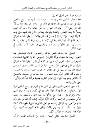 ‫رى‬َ‫ب‬َ‫الك‬ ‫المختار‬ ‫بن‬ ‫الناصر‬ ‫محمد‬ ‫الشيخ‬ ‫قصيدة‬ ‫في‬ ‫الصوفي‬ ‫التناص‬
-
39
-
‫اﻟﻌﺪد‬
23
‫ﺳﺒﺘﻤﺒﺮ‬ ،
2023
.‫الصوفي‬ ‫الديني‬ ‫التناص‬ ‫من‬ ‫نوع‬ ‫هو‬
10
-
:‫التناص‬ ‫مرجع‬ .( ْ
‫القلوب‬ ‫مرآة‬ ‫جلوت‬ ‫ما‬ ‫)وعند‬ ‫التعبير‬ :‫التناص‬ ‫مظهر‬
‫الدرداء‬ ‫أبي‬ ‫قول‬
)
‫عنه‬ ‫الله‬ ‫رضي‬
(
‫جل‬ ‫شيء‬ ‫لكل‬ ‫"إن‬ :
ُ ‫كر‬
‫ذ‬ ‫القلوب‬ ‫جلاء‬ ‫وإن‬ ً‫اء‬
"‫وجل‬ ‫عز‬ ‫الله‬
)
28
(
،
‫القلب‬ ‫أن‬ ‫ريب‬ ‫"ولا‬ :‫حواه‬‫ف‬ (‫الله‬ ‫)رحمه‬ ‫القيم‬ ‫ابن‬ ‫وقول‬
‫يدعه‬ ‫حتى‬ ‫جلوه‬‫ي‬ ‫فإنه‬ ‫كر‬
‫بالذ‬ ‫وجلاؤه‬ ،‫وغيرهما‬ ‫والفضة‬ ‫النحاس‬ ‫يصدأ‬ ‫ما‬‫ك‬ ‫يصدأ‬
"‫جلاه‬ ‫كر‬
‫ذ‬ ‫فإذا‬ ‫صدئ‬ ‫كر‬
‫الذ‬ ‫ترك‬ ‫فإذا‬ ،‫البيضاء‬ ‫كالمرآة‬
)
29
(
،
‫الغزالي‬ ‫الإمام‬ ‫وقول‬
" :(‫الله‬ ‫)رحمه‬
‫مرآة‬ ‫تزيد‬ ‫فإنها‬ ‫كرناها‬
‫ذ‬ ‫التي‬ ‫حمودة‬‫م‬‫ال‬ ‫الآثار‬ ‫أما‬
‫وإشراقا‬ ‫جلاء‬ ‫القلب‬
‫وضياء‬ ‫ونورا‬
‫في‬ ‫المطلوب‬ ‫الأمر‬ ‫حقيقة‬ ‫فيه‬ ‫وينكشف‬ ‫حق‬‫ل‬‫ا‬ ‫جلية‬ ‫فيه‬ ‫يتلألأ‬ ‫حتى‬
"‫الدين‬
)
30
(
.
‫عند‬ ‫فيستحضر‬ ،‫الغائبة‬ ‫والنصوص‬ ‫حاضر‬‫ل‬‫ا‬ ‫النص‬ ‫يتقاطع‬ ‫هنا‬ :‫التحليل‬
‫ا‬ ‫النصوص‬ ( ْ
‫القلوب‬ ‫مرآة‬ ‫جلوت‬ ‫ما‬ ‫)وعند‬ ‫التعبير‬
‫للمعتقدات‬ ‫ية‬‫حاو‬‫ل‬‫ا‬ ‫لغائبة‬
‫الغزالي‬ ‫الإمام‬ ‫وقول‬ ‫الدرداء‬ ‫أبي‬ ‫كلام‬ ‫مثل‬ ‫الإسلامي‬ ‫العربي‬ ‫التراث‬ ‫من‬ ‫الصوفية‬
‫النصوص‬ ‫حتمل‬‫ي‬ ‫حاضر‬‫ل‬‫ا‬ ‫النص‬ ‫أن‬ ‫جليا‬ ‫يتضح‬ ،(‫الله‬ ‫)رحمهم‬ ‫القيم‬ ‫ابن‬ ‫وقول‬
.‫السابقة‬ ‫الصوفية‬ ‫النصوص‬ ‫تشرب‬ ‫قد‬ ‫الشاعر‬ ‫أن‬ ‫على‬ ‫يدل‬ ‫مما‬ ‫المذكورة‬ ‫الغائبة‬
‫الشاعر‬ ‫وكأن‬ ‫ويبدو‬
ّ‫و‬‫ح‬‫ي‬
‫حاصل‬‫ل‬‫وا‬ .‫قصيدته‬ ‫في‬ ‫صياغتها‬ ‫يعيد‬‫و‬ ‫النصوص‬ ‫هذه‬ ‫ل‬
‫والأوراد‬ ‫بالأذكار‬ ‫مرآتها‬ ‫جلية‬‫ت‬‫و‬ ‫القلوب‬ ‫تطهير‬ ‫إلى‬ ‫البيت‬ ‫بهذا‬ ‫يدعو‬ ‫الشاعر‬ ‫أن‬
.‫بيضاء‬ ‫تظهر‬ ‫حتى‬
11
-
‫قول‬ :‫التناص‬ ‫مرجع‬ (‫الغيوب‬ ‫علام‬ ‫حق‬‫ل‬‫ا‬ ‫فيها‬ ‫)ظهر‬ ‫التعبير‬ :‫التناص‬ ‫مظهر‬
‫ح‬‫م‬‫ال‬ ‫الآثار‬ ‫"أما‬ :(‫الله‬ ‫)رحمه‬ ‫الغزالي‬ ‫الإمام‬
‫القلب‬ ‫مرآة‬ ‫تزيد‬ ‫فإنها‬ ‫كرناها‬
‫ذ‬ ‫التي‬ ‫مودة‬
‫حقيقة‬ ‫فيه‬ ‫وينكشف‬ ‫حق‬‫ل‬‫ا‬ ‫جلية‬ ‫فيه‬ ‫يتلألأ‬ ‫حتى‬ ‫وضياء‬ ‫ونورا‬ ‫وإشراقا‬ ‫جلاء‬
‫الآية‬ ‫كذلك‬
‫و‬ ،"...‫الدين‬ ‫في‬ ‫المطلوب‬ ‫الأمر‬
‫القرآنية‬
:
)
‫وأن‬ ‫حق‬‫ل‬‫ا‬ ‫هو‬ ‫الله‬ ‫بأن‬ ‫ذلك‬
‫الـكبير‬ ‫العلي‬ ‫هو‬ ‫الله‬ ‫وأن‬ ‫الباطل‬ ‫دونه‬ ‫من‬ ‫يدعون‬ ‫ما‬
(
‫"سورة‬ ،
‫حج‬‫ل‬‫ا‬
‫الآية‬ ،
62
"
،
:‫شأنه‬ ‫جل‬ ‫وقوله‬
)
‫الغيوب‬ ‫علام‬ ‫حق‬‫ل‬‫با‬ ‫يقذف‬ ‫ربي‬ ‫إن‬ ‫قل‬
(
‫"سورة‬ ،
‫سبأ‬
،
‫الآية‬
48
"
‫وغيره‬ ،
.‫الـكريمة‬ ‫الآيات‬ ‫من‬ ‫ما‬
‫التحليل‬
:
‫القرآنية‬ ‫الدينية‬ ‫التعبيرات‬ ‫من‬ ‫الغائبة‬ ‫النصوص‬ ‫المتلقي‬ ‫يستحضر‬
 