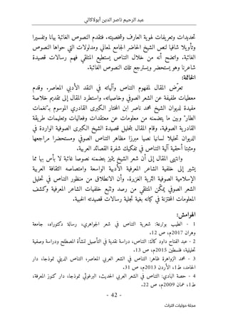 ‫أبوالكالي‬ ‫الدين‬ ‫ناصر‬ ‫الرحيم‬ ‫عبد‬
-
42
-
‫اﻟﺘﺮاث‬ ‫ﺣﻮﻟﻴﺎت‬ ‫ﻣﺠﻠﺔ‬
‫وتفسيرا‬ ‫بيانا‬ ‫الغائبة‬ ‫النصوص‬ ‫فتقدم‬ .‫خصيته‬‫ش‬‫و‬ ‫العارف‬ ‫ية‬‫لهو‬ ‫يفات‬‫وتعر‬ ‫حديدات‬‫ت‬
‫النصوص‬ ‫حواها‬ ‫التي‬ ‫ومدلولات‬ ‫لمعاني‬ ‫جامع‬‫ل‬‫ا‬ ‫حاضر‬‫ل‬‫ا‬ ‫الشيخ‬ ‫لنص‬ ‫شافيا‬ ‫يلا‬‫وتأو‬
.‫الغائبة‬
‫قصيدة‬ ‫رسالات‬ ‫فهم‬ ‫المتلقي‬ ‫يستطيع‬ ‫التناص‬ ‫خلال‬ ‫من‬ ‫أنه‬ ‫واتضح‬
.‫الغائبة‬ ‫النصوص‬ ‫تلك‬ ‫ويسترجع‬ ‫يستحضر‬ ‫وهو‬ ‫شاعرنا‬
:‫خاتمة‬‫ل‬‫ا‬
ّ‫تعر‬
‫وقدم‬ .‫المعاصر‬ ‫الأدبي‬ ‫النقد‬ ‫في‬ ‫وآلياته‬ ‫التناص‬ ‫لمفهوم‬ ‫المقال‬ ‫ض‬
‫خلاصة‬ ‫تقديم‬ ‫إلى‬ ‫المقال‬ ‫واستطرد‬ .‫وخاصياته‬ ‫الصوفي‬ ‫الشعر‬ ‫عن‬ ‫طفيفة‬ ‫معطيات‬
‫لد‬ ‫مفيدة‬
‫بـ"نغمات‬ ‫الموسوم‬ ‫القادري‬ ‫الـكبرى‬ ‫ختار‬‫م‬‫ال‬ ‫ابن‬ ‫ناصر‬ ‫محمد‬ ‫الشيخ‬ ‫يوان‬
‫و‬ ‫وفعاليات‬ ‫معتقدات‬ ‫عن‬ ‫معلومات‬ ‫من‬ ‫يتضمنه‬ ‫ما‬ ‫وبين‬ "‫الطار‬
‫يقة‬‫طر‬ ‫تعليمات‬
.‫الصوفية‬ ‫ية‬‫القادر‬
‫في‬ ‫الواردة‬ ‫الصوفية‬ ‫الـكبرى‬ ‫الشيخ‬ ‫قصيدة‬ ‫حليل‬‫ت‬‫ب‬ ‫المقال‬ ‫وقام‬
‫ال‬ ‫التناص‬ ‫مظاهر‬ ‫مبرزا‬ ‫نصيا‬ ‫لسانيا‬ ‫حليلا‬‫ت‬ ‫الديوان‬
‫مراجعها‬ ‫ومستحضرا‬ ‫صوفي‬
‫التناص‬ ‫آلية‬ ‫أحقية‬ ‫ومثبتا‬
.‫العربية‬ ‫القصائد‬ ‫شفرة‬ ‫تفكيك‬ ‫في‬
‫نصوص‬ ‫بتضمنه‬ ‫يتميز‬ ‫الشيخ‬ ‫شعر‬ ‫أن‬ ‫إلى‬ ‫المقال‬ ‫وانتهى‬
‫ا‬
‫مما‬ ‫بها‬ ‫بأس‬ ‫لا‬ ‫غائبة‬
‫العربية‬ ‫الثقافة‬ ‫وامتصاصه‬ ‫الواسعة‬ ‫الأدبية‬ ‫المعرفية‬ ‫الشاعر‬ ‫خلفية‬ ‫إلى‬ ‫يشير‬
‫الغزير‬ ‫ية‬‫الثر‬ ‫الصوفية‬ ‫الإسلامية‬
‫ة‬
‫و‬ .
‫حليل‬‫ت‬ ‫في‬ ‫التناص‬ ‫منظور‬ ‫من‬ ‫الانطلاق‬ ‫أن‬
ّ‫ك‬‫يم‬ ‫الصوفي‬ ‫الشعر‬
‫وكشف‬ ‫المعرفية‬ ‫الشاعر‬ ‫خلفيات‬ ‫وٺتبع‬ ‫رصد‬ ‫من‬ ‫المتلقي‬ ‫ن‬
‫ب‬ ‫كيانه‬ ‫في‬ ‫ختزنة‬‫م‬‫ال‬ ‫المعلومات‬
.‫خبية‬‫ل‬‫ا‬ ‫قصيدته‬ ‫رسالات‬ ‫جلية‬‫ت‬ ‫غية‬
:‫الهوامش‬
1
-
‫الطيب‬
‫بوترعة‬
:
‫ية‬‫شعر‬
‫التناص‬
‫في‬
‫شعر‬
،‫جواهري‬‫ل‬‫ا‬
‫رسالة‬
،‫دكتوراه‬
‫جامعة‬
‫وهران‬
2017
،‫م‬
‫ص‬
12
.
2
-
‫عبد‬
‫الفتاح‬
‫داود‬
‫كاك‬
:
،‫التناص‬
‫دراسة‬
‫نقدية‬
‫في‬
‫التأصيل‬
‫لنشأة‬
‫المصطلح‬
‫ودراسة‬
‫وصفية‬
،‫حليلية‬‫ت‬
‫فلسطين‬
2015
،‫م‬
‫ص‬
13
.
3
-
‫محمد‬
‫الزواهرة‬
‫ظاهر‬
:
‫التناص‬
‫في‬
‫الشعر‬
‫العربي‬
،‫المعاصر‬
‫التناص‬
‫الديني‬
،‫نموذجا‬
‫دار‬
،‫حامد‬‫ل‬‫ا‬
‫ط‬
1
،
‫الأردن‬
2013
،‫م‬
‫ص‬
31
.
4
-
‫حصة‬
‫البادي‬
:
‫التناص‬
‫في‬
‫الشعر‬
‫العربي‬
،‫حديث‬‫ل‬‫ا‬
‫البرغوثي‬
‫نموذجا‬
،
‫دار‬
‫كنوز‬
،‫المعرفة‬
‫ط‬
1
،
‫عمان‬
2009
‫م‬
،
‫ص‬
22
.
 