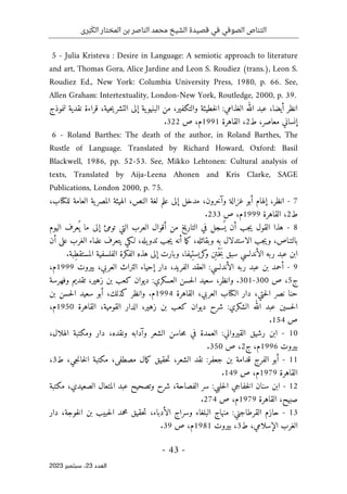 ‫رى‬َ‫ب‬َ‫الك‬ ‫المختار‬ ‫بن‬ ‫الناصر‬ ‫محمد‬ ‫الشيخ‬ ‫قصيدة‬ ‫في‬ ‫الصوفي‬ ‫التناص‬
-
43
-
‫اﻟﻌﺪد‬
23
‫ﺳﺒﺘﻤﺒﺮ‬ ،
2023
-
5 Julia Kristeva : Desire in Language: A semiotic approach to literature
and art, Thomas Gora, Alice Jardine and Leon S. Roudiez (trans.), Leon S.
Roudiez Ed., New York: Columbia University Press, 1980, p. 66. See,
Allen Graham: Intertextuality, London-New York, Routledge, 2000, p. 39.
‫انظر‬
،‫أيضا‬
‫عبد‬
‫الله‬
‫الغذامي‬
:
‫خطيئة‬‫ل‬‫ا‬
،‫والتكفير‬
‫من‬
‫ية‬‫البنيو‬
‫إلى‬
،‫حية‬‫ي‬‫التشر‬
‫قراءة‬
‫نقدية‬
‫لنموذج‬
‫إنساني‬
،‫معاصر‬
‫ط‬
2
،
‫القاهرة‬
1991
،‫م‬
‫ص‬
322
.
-
6 Roland Barthes: The death of the author, in Roland Barthes, The
Rustle of Language. Translated by Richard Howard, Oxford: Basil
Blackwell, 1986, pp. 52-53. See, Mikko Lehtonen: Cultural analysis of
texts, Translated by Aija-Leena Ahonen and Kris Clarke, SAGE
Publications, London 2000, p. 75.
7
-
،‫انظر‬
‫إلهام‬
‫أبو‬
‫غزالة‬
،‫وآخرون‬
‫مدخل‬
‫إلى‬
‫علم‬
‫لغة‬
،‫النص‬
‫الهيئة‬
‫ية‬‫المصر‬
‫العامة‬
،‫للكتاب‬
‫ط‬
2
،
‫القاهرة‬
1999
،‫م‬
‫ص‬
233
.
8
-
‫هذا‬
‫القول‬
‫جب‬‫ي‬
‫أن‬
‫سجل‬
ُ ‫ي‬
‫في‬
‫التاريخ‬
‫من‬
‫أقوال‬
‫العرب‬
‫التي‬
‫تومئ‬
‫إلى‬
‫ما‬
‫عرف‬
ُ ‫ي‬
‫اليوم‬
،‫بالتناص‬
‫جب‬‫ي‬‫و‬
‫الاستدلال‬
‫به‬
،‫وبقائله‬
‫ما‬‫ك‬
‫أنه‬
‫جب‬‫ي‬
،‫يله‬‫تدو‬
‫لـكي‬
‫يتعرف‬
‫علماء‬
‫الغرب‬
‫على‬
‫أن‬
‫ابن‬
‫عبد‬
‫ربه‬
‫الأندلسي‬
‫سبق‬
‫ن‬
ِ ‫ْت‬‫ـ‬‫خ‬َ‫ب‬
،‫ِيفا‬‫كريست‬
‫و‬
‫وبارت‬
‫إلى‬
‫هذه‬
‫الفكرة‬
‫الفلسفية‬
‫ِبة‬‫ط‬‫المستق‬
.
9
-
‫أحمد‬
‫بن‬
‫عبد‬
‫ربه‬
‫الأندلسي‬
:
‫العقد‬
،‫الفريد‬
‫دار‬
‫إحياء‬
‫التراث‬
،‫العربي‬
‫بيروت‬
1999
،‫م‬
‫ج‬
5
،
‫ص‬
300
-
301
.
،‫وانظر‬
‫سعيد‬
‫ال‬
‫حسن‬
‫العسكري‬
:
‫ديوان‬
‫كعب‬
‫بن‬
،‫زهير‬
‫تقديم‬
‫وفهرسة‬
‫حنا‬
‫نصر‬
‫ح‬‫ل‬‫ا‬
‫تي‬
،
‫دار‬
‫الكتاب‬
،‫العربي‬
‫القاهرة‬
1994
‫م‬
.
‫وانظر‬
،‫كذلك‬
‫أبو‬
‫سعيد‬
‫حسن‬‫ل‬‫ا‬
‫بن‬
‫حسين‬‫ل‬‫ا‬
‫عبد‬
‫الله‬
‫الشكري‬
:
‫شرح‬
‫ديوان‬
‫كعب‬
‫بن‬
،‫زهير‬
‫الدار‬
،‫القومية‬
‫القاهرة‬
1950
،‫م‬
‫ص‬
154
.
10
-
‫ابن‬
‫رشيق‬
‫القيرواني‬
:
‫العمدة‬
‫في‬
‫حاسن‬‫م‬
‫الشعر‬
‫و‬
‫آدابه‬
،‫ونقده‬
‫دار‬
‫ومكتبة‬
،‫الهلال‬
‫بيروت‬
1996
،‫م‬
‫ج‬
2
،
‫ص‬
350
.
11
-
‫أبو‬
‫الفرج‬
‫قدامة‬
‫بن‬
‫جعفر‬
:
‫نقد‬
،‫الشعر‬
‫حقيق‬‫ت‬
‫مال‬‫ك‬
،‫مصطفى‬
‫مكتبة‬
،‫جي‬‫ن‬‫خا‬‫ل‬‫ا‬
‫ط‬
3
،
‫القاهرة‬
1979
،‫م‬
‫ص‬
149
.
12
-
‫ابن‬
‫سنان‬
‫خفاجي‬‫ل‬‫ا‬
‫حلبي‬‫ل‬‫ا‬
:
‫سر‬
،‫الفصاحة‬
‫شرح‬
‫وتصحيح‬
‫عبد‬
‫المتعال‬
،‫الصعيدي‬
‫مكتبة‬
،‫صبيح‬
‫القاهرة‬
1979
،‫م‬
‫ص‬
274
.
13
-
‫حازم‬
‫القرطاجني‬
:
‫منهاج‬
‫البلغاء‬
‫وسراج‬
،‫الأدباء‬
‫حقيق‬‫ت‬
‫محمد‬
‫حبيب‬‫ل‬‫ا‬
‫بن‬
‫ال‬
‫خ‬
،‫وجة‬
‫دار‬
‫الغرب‬
،‫الإسلامي‬
‫ط‬
3
،
‫بيروت‬
1981
،‫م‬
‫ص‬
39
.
 