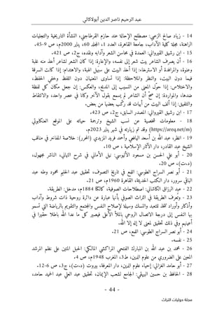 ‫أبوالكالي‬ ‫الدين‬ ‫ناصر‬ ‫الرحيم‬ ‫عبد‬
-
44
-
‫اﻟﺘﺮاث‬ ‫ﺣﻮﻟﻴﺎت‬ ‫ﻣﺠﻠﺔ‬
14
-
‫ياد‬‫ز‬
‫صالح‬
‫الزعبي‬
:
‫مصطلح‬
‫الإحالة‬
‫عند‬
‫حازم‬
،‫القرطاجني‬
‫النشأة‬
‫خية‬‫ي‬‫التار‬
‫والتجليات‬
،‫الراهنة‬
‫جلة‬‫م‬
‫كلية‬
،‫الآداب‬
‫جامعة‬
،‫القاهرة‬
‫العدد‬
1
،
‫جلد‬‫م‬‫ال‬
60
،
‫يناير‬
2000
،‫م‬
‫ص‬
9
-
45
.
15
-
‫ابن‬
‫رشيق‬
‫القيرواني‬
:
‫العمدة‬
‫في‬
‫حاسن‬‫م‬
‫الشعر‬
‫وآدابه‬
،‫ونقده‬
‫ج‬
2
،
‫ص‬
421
.
16
-
‫أن‬
‫يصرف‬
‫الشاعر‬
‫بيت‬
‫شعر‬
‫إلى‬
،‫نفسه‬
‫والإعارة‬
:
‫إذا‬
‫كان‬
‫الشعر‬
‫لشاعر‬
‫أخذ‬
‫منه‬
‫غلبة‬
،‫وعنوة‬
‫والمرافدة‬
‫أو‬
‫الاسترخاء‬
:
‫إذا‬
‫أخذ‬
‫البيت‬
‫على‬
‫يل‬َ ‫سب‬
،‫الهبة‬
‫والاهتدام‬
:
‫إذا‬
‫كانت‬
‫السرقة‬
‫فيما‬
‫دون‬
،‫البيت‬
‫والنظر‬
‫والملاحظة‬
:
‫إذا‬
‫تساوى‬
‫المعنيان‬
‫دون‬
‫اللفظ‬
‫وخفي‬
،‫حفظ‬‫ل‬‫ا‬
‫والاختلاس‬
:
‫إذا‬
‫ّل‬‫و‬‫ح‬
‫المعنى‬
‫من‬
‫النسيب‬
‫إلى‬
،‫المديح‬
‫والعكس‬
:
‫إن‬
‫جعل‬
‫مكان‬
‫كل‬
‫لفظة‬
،‫ضدها‬
‫والمواردة‬
:
‫إن‬
ّ‫ح‬‫ص‬
‫أن‬
‫الشاعر‬
‫لم‬
‫يسمع‬
‫بقول‬
‫الآخر‬
‫وكانا‬
‫في‬
‫عصر‬
،‫واحد‬
‫والال‬
‫تقاط‬
‫والتلفيق‬
:
‫إذا‬
‫ألف‬
‫البيت‬
‫من‬
‫أبيات‬
‫قد‬
‫ب‬ّ‫رك‬
‫بعضها‬
‫من‬
‫بعض‬
.
17
-
‫ابن‬
‫رشيق‬
‫القيرواني‬
:
‫المصدر‬
،‫السابق‬
‫ج‬
2
،
‫ص‬
423
.
18
-
‫معلومات‬
‫خصية‬‫ش‬
‫عن‬
‫نسب‬
‫الشيخ‬
‫وترجمة‬
‫حياته‬
‫على‬
‫الموقع‬
‫العنكابوتي‬
)
https://areq.net/m
(
‫وقد‬
‫تم‬
‫يارته‬‫ز‬
‫في‬
‫شهر‬
‫يناير‬
2023
‫م‬
.
19
-
،‫انظر‬
‫عبد‬
‫الله‬
‫بن‬
‫أسعد‬
‫اليافعي‬
‫وأحمد‬
‫فريد‬
‫المزيدي‬
)
‫حرر‬‫م‬‫ال‬
:(
‫خلاصة‬
‫المفاخر‬
‫في‬
‫مناقب‬
‫الشيخ‬
‫عبد‬
،‫القادر‬
‫دار‬
‫الآثار‬
‫الإسلامية‬
،
‫ص‬
10
.
20
-
‫أبو‬
‫علي‬
‫حسن‬‫ل‬‫ا‬
‫بن‬
‫مسعود‬
‫الأليوسي‬
:
‫نيل‬
‫الأماني‬
‫في‬
‫شرح‬
،‫التهاني‬
‫الناشر‬
،‫جهول‬‫م‬
)
‫د‬
.
‫ت‬
(
،
‫ص‬
20
.
21
-
‫أبو‬
‫نصر‬
‫السراج‬
‫الطوسي‬
:
‫اللمع‬
‫في‬
‫تاريخ‬
،‫التصوف‬
‫حقيق‬‫ت‬
‫عبد‬
‫حليم‬‫ل‬‫ا‬
‫محمود‬
‫وطه‬
‫عبد‬
‫الباقي‬
،‫سرور‬
‫دار‬
‫الـكتب‬
،‫حديثة‬‫ل‬‫ا‬
‫القاهرة‬
1960
،‫م‬
‫ص‬
21
.
22
-
‫عبد‬
‫الرزاق‬
‫الكاشاني‬
:
‫اصطلاحات‬
،‫الصوفية‬
‫كالكتا‬
1884
،‫م‬
‫مدخل‬
:
‫يقة‬‫الطر‬
.
23
-
‫عرف‬
ُ ‫وت‬
‫يقة‬‫الطر‬
‫في‬
‫التراث‬
‫الصوفي‬
‫بأنها‬
‫عبارة‬
‫عن‬
‫دائرة‬
‫روحية‬
‫ذات‬
‫شروط‬
‫وآداب‬
‫وأذكار‬
‫وأوراد‬
‫خذ‬‫ت‬‫ت‬
‫ل‬
‫لتعبد‬
‫والنسك‬
‫وسيلة‬
‫لإصلاح‬
‫النفس‬
‫جتمع‬‫م‬‫وال‬
‫والتقويم‬
‫ياضة‬‫بالر‬
‫التي‬
‫تسمو‬
‫بها‬
‫النفس‬
‫إلى‬
‫درجة‬
‫الاتصال‬
‫الروحي‬
‫بالملأ‬
‫الأعلى‬
‫فيصير‬
‫كل‬
‫ما‬
‫عدا‬
‫الله‬
‫باطلا‬
‫حقيرا‬
‫في‬
‫أعينهم‬
‫وفي‬
‫ذلك‬
‫حقيق‬‫ت‬
‫لمعنى‬
‫لا‬
‫إله‬
‫إلا‬
‫الله‬
.
24
-
‫أبو‬
‫نصر‬
‫السراج‬
‫الطوسي‬
:
،‫اللمع‬
‫ص‬
21
.
25
-
‫نفسه‬
.
26
-
‫مح‬
‫مد‬
‫بن‬
‫عبد‬
‫الله‬
‫بن‬
‫المبارك‬
‫الفتحي‬
‫المراكشي‬
‫المالـكي‬
:
‫حبل‬‫ل‬‫ا‬
‫المتين‬
‫على‬
‫نظم‬
‫المرشد‬
‫المعين‬
‫على‬
‫الضروري‬
‫من‬
‫علوم‬
،‫الدين‬
‫ط‬
3
،
‫المغرب‬
1948
،‫م‬
‫ص‬
4
.
27
-
‫أبو‬
‫حامد‬
‫الغزالي‬
:
‫إحياء‬
‫علوم‬
،‫الدين‬
‫دار‬
،‫المعرفة‬
‫بيروت‬
)
‫د‬
.
‫ت‬
(
،
‫ج‬
3
،
‫ص‬
6
-
12
.
28
-
‫حافظ‬‫ل‬‫ا‬
‫بن‬
‫حسين‬
‫البيهقي‬
:
‫جامع‬‫ل‬‫ا‬
‫لشعب‬
،‫الإيمان‬
‫حقيق‬‫ت‬
‫عبد‬
‫العلي‬
‫عبد‬
‫حميد‬‫ل‬‫ا‬
،‫حامد‬
 