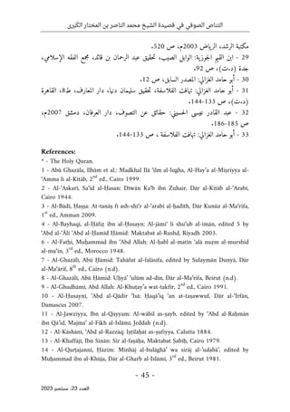 ‫رى‬َ‫ب‬َ‫الك‬ ‫المختار‬ ‫بن‬ ‫الناصر‬ ‫محمد‬ ‫الشيخ‬ ‫قصيدة‬ ‫في‬ ‫الصوفي‬ ‫التناص‬
-
45
-
‫اﻟﻌﺪد‬
23
‫ﺳﺒﺘﻤﺒﺮ‬ ،
2023
‫مكتبة‬
،‫الرشد‬
‫ياض‬‫الر‬
2003
،‫م‬
‫ص‬
520
.
29
-
‫ابن‬
‫القيم‬
‫ية‬‫جوز‬‫ل‬‫ا‬
:
‫الوابل‬
،‫الصيب‬
‫حقيق‬‫ت‬
‫عبد‬
‫الرحمان‬
‫بن‬
،‫قائد‬
‫مجمع‬
‫الفقه‬
،‫الإسلامي‬
‫جدة‬
)
‫د‬
.
‫ت‬
(
،
‫ص‬
92
.
30
-
‫أبو‬
‫حامد‬
‫الغزالي‬
:
‫المصدر‬
،‫السابق‬
‫ص‬
12
.
31
-
‫أبو‬
‫حامد‬
‫الغزالي‬
:
‫تهافت‬
‫الفل‬
،‫اسفة‬
‫حقيق‬‫ت‬
‫سليمان‬
،‫دنيا‬
‫دار‬
،‫المعارف‬
‫ط‬
8
،
‫القاهرة‬
)
‫د‬
.
‫ت‬
(
،
‫ص‬
133
-
144
.
32
-
‫عبد‬
‫القادر‬
‫عيسى‬
‫حسيني‬‫ل‬‫ا‬
:
‫حقائق‬
‫عن‬
،‫التصوف‬
‫دار‬
،‫العرفان‬
‫دمشق‬
2007
،‫م‬
‫ص‬
185
-
186
.
33
-
‫أبو‬
‫حامد‬
‫الغزالي‬
:
‫تهافت‬
‫الفلاسفة‬
،
‫ص‬
133
-
144
.
References:
* - The Holy Quran.
1 - Abū Ghazāla, Ilhām et al.: Madkhal Ilā ‘ilm al-lugha, Al-Hay’a al-Miṣriyya al-
‘Amma li al-Kitāb, 2
nd
ed., Cairo 1999.
2 - Al-‘Askarī, Sa‘īd al-Ḥasan: Dīwān Ka‘b ibn Zuhair, Dār al-Kitāb al-‘Arabī,
Cairo 1944.
3 - Al-Bādī, Ḥaṣṣa: At-tanāṣ fī ash-shi‘r al-‘arabī al-ḥadīth, Dār Kunūz al-Ma‘rifa,
1
st
ed., Amman 2009.
4 - Al-Bayhaqī, al-Ḥāfiẓ ibn al-Ḥusayn: Al-jāmi‘ li shu‘ub al-īmān, edited 5 by
‘Abd al-‘Ālī ‘Abd al-Ḥamīd Ḥāmid: Maktabat al-Rushd, Riyadh 2003.
6 - Al-Fatḥi, Muḥammad ibn ‘Abd Allah: Al-ḥabl al-matīn ‘alā nuẓm al-murshid
al-mu‘īn, 3
rd
ed., Morocco 1948.
7 - Al-Ghazālī, Abū Ḥāmid: Tahāfut al-falāsifa, edited by Sulaymān Dunyā, Dār
al-Ma‘ārif, 8
th
ed., Cairo (n.d).
8 - Al-Ghazālī, Abū Ḥāmid: Uḥyā’ ‘ulūm ad-dīn, Dār al-Ma‘rifa, Beirut (n.d).
9 - Al-Ghudhāmī, Abd Allah: Al-Khuṭay’a wat-takfīr, 2
nd
ed., Cairo 1991.
10 - Al-Ḥusaynī, ‘Abd al-Qādir ‘Isā: Ḥaqā’iq ‘an at-taṣawwuf, Dār al-‘Irfān,
Damascus 2007.
11 - Al-Jawziyya, Ibn al-Qayyam: Al-wābil as-ṣayb, edited by ‘Abd al-Raḥmān
ibn Qā’id, Majma‘ al-Fikh al-Islāmī, Jeddah (n.d).
12 - Al-Kāshānī, ‘Abd al-Razzāq: Iṣṭilāḥāt as-ṣufiyya, Calutta 1884.
13 - Al-Khaffājī, Ibn Sinān: Sir al-faṣāḥa, Maktabat Ṣabīḥ, Cairo 1979.
14 - Al-Qarṭajannī, Ḥāzim: Minhāj al-bulāghā’ wa sirāj al-’udabā’, edited by
Muḥammad ibn al-Khūja, Dār al-Gharb al-Islāmī, 3
rd
ed., Beirut 1981.
 