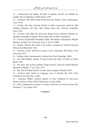 ‫أبوالكالي‬ ‫الدين‬ ‫ناصر‬ ‫الرحيم‬ ‫عبد‬
-
46
-
‫اﻟﺘﺮاث‬ ‫ﺣﻮﻟﻴﺎت‬ ‫ﻣﺠﻠﺔ‬
15 - Al-Qayrwānī, Ibn Rashīq: Al-‘umda fī maḥāsin ash-shi‘r wa Ādābihi wa
naqdihi, Dār wa Maktabat al-Hilāl, Beirut 1996.
16 - Al-Shakrī, ‘Abd Allah: Sharḥ Dīwān Ka‘b ibn Zuhair, al-Dār al-Qawmiyya,
Cairo 1950.
17 - Al-Ţūsī, Abū Naṣr al-Sarrāj: Al-lam‘ fī tarīkh at-taṣawwuf, edited by ‘Abd
al-Ḥalīm Maḥmūd and Ţaha ‘Abd al-Bāqī Surūr, Dār al-Kutub al-Ḥadītha,
Cairo 1960.
18 - Al-Yāfi‘ī, ‘Abd Allah ibn As‘ad and Aḥmad Farīd al-Mazīdī: Khulāṣat al-
mafākhar fīmanāqib al-Shaykh ‘Abd al-Qādir, Dār al-Athār al-Islāmiyya.
19 - Al-Zu‘bī, Ziyyād Ṣāliḥ: Muṣţalaḥ al-iḥāla ‘inda Ḥāzim al-Qarṭajannī, Majallat
Kulliyyat al-Ādāb, Ciro University, Issue 1, Vol. 60, 2000.
20 - Barthes, Roland: The death of the author, translated by Richard Howard,
Oxford, Basil Blackwell, 1986.
21 - Bouterâa, Tayeb: Shi‘riyyat at-tanāṣ fī shi‘r al-Jawāhirī, PhD thesis, Oran
University, 2017.
22 - Graham, Allen: Intertextuality, London-New York, Routledge, 2000.
23 - Ibn ‘Abd Rabbihi, Aḥmad: Al-‘aqd al-farīd, Dār Iḥyā’ al-Turāth al-‘Arabī,
Beirut 1999.
24 - Ibn Ja‘far, Abū al-Faraj Qudāma: Naqd ash-shi‘r, edited by Kamāl Muṣţafā,
Maktabat al-Khānjī, 3
rd
ed., Cairo 1979.
25 - Kāk, Abd al-Fattāḥ Dāwud: At-tanāṣ, dirāsa naqdiyya, Palestine 2015.
26 - Kristeva, Julia: Desire in Language, Leon S. Roudiez Ed., New York,
Columbia University Press, 1980.
27 - Lehtonen, Mikko: Cultural analysis of texts, translated by Aija-Leena
Ahonen and Kris Clarke, SAGE Publications, London 2000.
28 - Ẓāhar, Muḥmmad al-zawāhra: At-tanāṣ fī ash-shi‘r al-‘arabī al-mu‘āṣir, Dār
al-Ḥāmid, 1
st
ed., Jordan 2013.
o
 