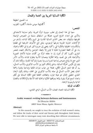 ‫العدد‬ ،‫التراث‬ ‫حوليات‬ ‫مجلة‬
23
،
2023
‫ص‬ ،
47
-
70
P-ISSN 1112-5020 / E-ISSN 2602-6945
:‫اﻻﺳﺘﻼم‬ ‫ﺗﺎرﻳﺦ‬
12
/
7
/
2023
-
:‫اﻟﻘﺒﻮل‬ ‫ﺗﺎرﻳﺦ‬
15
/
8
/
2023
akhlifaelhoucine@gmail.com
©
‫الجزائر‬ ،‫مستغانم‬ ‫جامعة‬
2023
‫واللمعان‬ ‫العتمة‬ ‫بين‬ ‫العربية‬ ‫النسائية‬ ‫الكتابة‬
‫اخليفة‬ ‫حسين‬‫ل‬‫ا‬ .‫د‬
‫ماس‬ ‫سوس‬ ‫أكاديمية‬
‫ة‬
،
‫أكادير‬
،
‫المغرب‬
:‫الملخص‬
‫الاجتماعي‬ ‫مسارها‬ ‫وٺتبع‬ ،‫العربية‬ ‫المرأة‬ ‫سيرورة‬ ‫تعقب‬ ‫إلى‬ ‫البحث‬ ‫هذا‬ ‫في‬ ‫سعينا‬
‫الواصفة‬ ‫النصوص‬ ‫من‬ ‫سلسلة‬ ‫استنطاق‬ ‫من‬ ‫فتمكنا‬ ،‫العربي‬ ‫خ‬‫ي‬‫التار‬ ‫امتداد‬ ‫على‬ ‫والأدبي‬
‫ل‬
،‫ظروفها‬
‫بعض‬ ‫عند‬ ‫والوقوف‬
‫من‬ ‫بالرغم‬ ،‫الذات‬ ‫وكتابة‬ ‫البوح‬ ‫على‬ ‫القادرة‬ ‫النسائية‬ ‫النماذج‬
.‫الوجودي‬ ‫بشرطها‬ ‫المقرونة‬ ‫المتباينة‬ ‫الإكراهات‬
‫ولعل‬
‫ٺتبع‬
‫قطعتها‬ ‫التي‬ ‫خية‬‫ي‬‫التار‬ ‫الأشواط‬
‫والمكتسبات‬
‫راكمتها‬ ‫التي‬ ‫ية‬‫والفكر‬ ‫حقوقية‬‫ل‬‫ا‬
‫ضرورة‬ ‫إلى‬ ‫يفضي‬ ،
‫حي‬‫ل‬‫وا‬ ‫الكتابة‬ ‫في‬ ‫جربتها‬‫ت‬ ‫تثمين‬
‫اة‬
،
‫للعنصر‬ ‫المتجدد‬ ‫والابتكار‬ ‫المتواصل‬ ‫بالعطاء‬ ‫إلا‬ ‫تؤمن‬ ‫لا‬ ‫حالية‬‫ل‬‫ا‬ ‫ية‬‫حضار‬‫ل‬‫ا‬ ‫حظة‬‫ل‬‫ال‬ ‫أن‬ ‫على‬ ‫بناء‬
.‫يا‬‫أنثو‬ ‫أو‬ ‫كان‬ ‫يا‬‫ذكور‬ ‫البشري‬
‫ية‬‫التعبير‬ ‫الأنماط‬ ‫متباينة‬ ‫كتابات‬ ‫من‬ ‫المرأة‬ ‫خلفته‬ ‫ما‬ ‫إن‬
،‫والأنواعية‬
‫والآخر‬ ‫للذات‬ ‫ونظرتها‬ ‫الأدبية‬ ‫وبصماتها‬ ‫ية‬‫الفكر‬ ‫رؤاها‬ ‫جسيد‬‫ت‬ ‫على‬ ‫قادر‬
‫الأمر‬ ،
‫لها‬ ‫سمح‬ ‫الذي‬
.‫النقدية‬ ‫بالمواكبة‬ ‫جديرة‬ ‫وسردية‬ ‫ية‬‫شعر‬ ‫إبداعية‬ ‫نصوص‬ ‫بإنتاج‬
‫أن‬ ‫ذلك‬ ‫وبمكنة‬
.‫النسائي‬ ‫والأدب‬ ‫الذكوري‬ ‫الأدب‬ ‫بين‬ ‫التمييز‬ ‫إشكال‬ ‫وتنامي‬ ،‫النسائية‬ ‫كة‬
‫حر‬‫ل‬‫ا‬ ‫تكريس‬ ‫إلى‬ ‫يقود‬
‫غياب‬ ‫عن‬ ‫فضلا‬ ،‫الكتابي‬ ‫النسائي‬ ‫المنجز‬ ‫قلة‬ ‫أن‬ ‫بيد‬
‫ونقدي‬ ‫وإبداعية‬ ‫ثقافية‬ ‫تيارات‬
‫حة‬‫ض‬‫وا‬ ‫ة‬
‫الرهان‬ ‫يكون‬ ‫وبذلك‬ .‫حك‬‫م‬‫ال‬ ‫على‬ ‫الذكوري‬ ‫بالأدب‬ ‫صلته‬ ‫في‬ ‫النسائي‬ ‫الأدب‬ ‫جعل‬‫ي‬ ،‫المعالم‬
‫آفاق‬ ‫على‬ ‫النسائية‬ ‫الكتابة‬ ‫لفتح‬ ‫ختلفة‬‫م‬‫ال‬ ‫والطاقات‬ ‫الموارد‬ ‫تعبئة‬ ‫هو‬ ،‫القائم‬ ‫حقيقي‬‫ل‬‫ا‬ ‫النقدي‬
‫والإشكا‬ ‫الأسئلة‬ ‫جاه‬‫ت‬ ‫جمالية‬‫ل‬‫وا‬ ‫ية‬‫الفكر‬ ‫ومواقفها‬ ‫رؤاها‬ ‫ببلورة‬ ‫للمرأة‬ ‫تسمح‬ ،‫واعدة‬
‫والقضايا‬ ‫لات‬
.‫الراهنة‬ ‫والوجودية‬ ‫الذاتية‬
:‫الدالة‬ ‫الكلمات‬
‫النسائية‬ ‫الكتابة‬
،
‫العتمة‬
،
‫اللمعان‬
،
‫النسائي‬ ‫الأدب‬
،
.‫النقدي‬ ‫الوعي‬
o
Arabic women's writing between darkness and luminousness
Dr Elhoucine Akhlifa
AREF Souss Massa, Agadir, Morocco
Abstract:
In this research, we sought to trace the evolution of Arab women’s status,
and follow the tracks of their social and literary path throughout Arab history.
We were able to interrogate many texts describing their different circumstances,
 