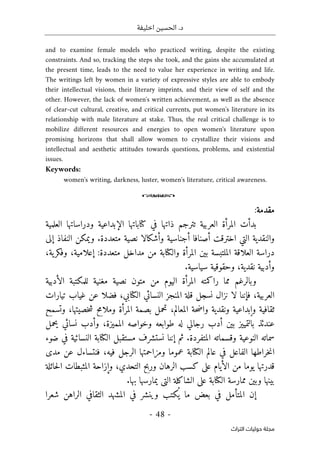 ‫اخليفة‬ ‫الحسين‬ .‫د‬
-
48
-
‫اﻟﺘﺮاث‬ ‫ﺣﻮﻟﻴﺎت‬ ‫ﻣﺠﻠﺔ‬
and to examine female models who practiced writing, despite the existing
constraints. And so, tracking the steps she took, and the gains she accumulated at
the present time, leads to the need to value her experience in writing and life.
The writings left by women in a variety of expressive styles are able to embody
their intellectual visions, their literary imprints, and their view of self and the
other. However, the lack of women's written achievement, as well as the absence
of clear-cut cultural, creative, and critical currents, put women's literature in its
relationship with male literature at stake. Thus, the real critical challenge is to
mobilize different resources and energies to open women's literature upon
promising horizons that shall allow women to crystallize their visions and
intellectual and aesthetic attitudes towards questions, problems, and existential
issues.
Keywords:
women's writing, darkness, luster, women's literature, critical awareness.
o
‫مقدمة‬
:
‫الع‬ ‫ودراساتها‬ ‫الإبداعية‬ ‫كتاباتها‬ ‫في‬ ‫ذاتها‬ ‫تترجم‬ ‫العربية‬ ‫المرأة‬ ‫بدأت‬
‫لمية‬
‫إلى‬ ‫النفاذ‬ ‫ويمكن‬ .‫متعددة‬ ‫نصية‬ ‫وأشكالا‬ ‫أجناسية‬ ‫أصنافا‬ ‫اخترقت‬ ‫التي‬ ‫والنقدية‬
:‫متعددة‬ ‫مداخل‬ ‫من‬ ‫والكتابة‬ ‫المرأة‬ ‫بين‬ ‫الملتبسة‬ ‫العلاقة‬ ‫دراسة‬
‫إ‬
‫ع‬
،‫ية‬‫وفكر‬ ،‫لامية‬
.‫سياسية‬ ‫وحقوقية‬ ،‫نقدية‬ ‫وأدبية‬
‫الأدبية‬ ‫للمكتبة‬ ‫مغنية‬ ‫نصية‬ ‫متون‬ ‫من‬ ‫اليوم‬ ‫المرأة‬ ‫راكمته‬ ‫مما‬ ‫وبالرغم‬
‫الع‬
‫غياب‬ ‫عن‬ ‫فضلا‬ ،‫الكتابي‬ ‫النسائي‬ ‫المنجز‬ ‫قلة‬ ‫نسجل‬ ‫نزال‬ ‫لا‬ ‫فإننا‬ ،‫ربية‬
‫تيارات‬
‫وتسمح‬ ،‫خصيتها‬‫ش‬ ‫وملامح‬ ‫المرأة‬ ‫بصمة‬ ‫تحمل‬ ،‫المعالم‬ ‫حة‬‫ض‬‫وا‬ ‫ونقدية‬ ‫وإبداعية‬ ‫ثقافية‬
‫يحمل‬ ‫نسائي‬ ‫وأدب‬ ،‫المميزة‬ ‫وخواصه‬ ‫طوابعه‬ ‫له‬ ‫رجالي‬ ‫أدب‬ ‫بين‬ ‫بالتمييز‬ ‫عندئذ‬
‫ثم‬ .‫المتفردة‬ ‫وقسماته‬ ‫النوعية‬ ‫سماته‬
‫ضوء‬ ‫في‬ ‫النسائية‬ ‫الكتابة‬ ‫مستقبل‬ ‫نستشرف‬ ‫إننا‬
‫مدى‬ ‫عن‬ ‫فنتساءل‬ ،‫فيه‬ ‫الرجل‬ ‫ومزاحمتها‬ ‫عموما‬ ‫الكتابة‬ ‫عالم‬ ‫في‬ ‫الفاعل‬ ‫خراطها‬‫ن‬‫ا‬
‫حائلة‬‫ل‬‫ا‬ ‫المثبطات‬ ‫وإزاحة‬ ،‫التحدي‬ ‫وربح‬ ‫الرهان‬ ‫كسب‬ ‫على‬ ‫الأيام‬ ‫من‬ ‫يوما‬ ‫قدرتها‬
.‫بها‬ ‫يمارسها‬ ‫التي‬ ‫الشاكلة‬ ‫على‬ ‫الكتابة‬ ‫ممارسة‬ ‫وبين‬ ‫بينها‬
‫إن‬
‫المتأم‬
‫الراهن‬ ‫الثقافي‬ ‫المشهد‬ ‫في‬ ‫وينشر‬ ‫كتب‬
ُ ‫ي‬ ‫ما‬ ‫بعض‬ ‫في‬ ‫ل‬
‫شعرا‬
 