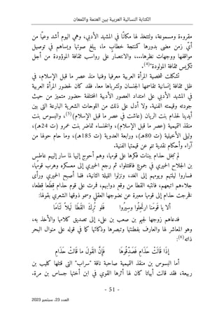 ‫واللمعان‬ ‫العتمة‬ ‫بين‬ ‫العربية‬ ‫النسائية‬ ‫الكتابة‬
-
51
-
‫اﻟﻌﺪد‬
23
‫ﺳﺒﺘﻤﺒﺮ‬ ،
2023
‫من‬ ‫ا‬ً ‫وعي‬ ‫أشد‬ ‫اليوم‬ ‫وهي‬ ،‫الأدبي‬ ‫المشهد‬ ‫في‬ ‫ًا‬‫مكان‬ ‫لها‬ ‫ولتتخذ‬ ،‫ومسموعة‬ ‫مقروءة‬
‫توصيل‬ ‫في‬ ‫ويساهم‬ ‫صوتها‬ ‫يبلغ‬ ،‫ما‬ ٍ
‫خطاب‬ ‫كمنتجة‬ ‫بدورها‬ ‫مضى‬ ‫زمن‬ ّ‫أي‬
‫أجل‬ ‫من‬ ‫الموؤودة‬ ‫ثقافة‬ ‫رواسب‬ ‫على‬ ‫والانتصار‬ ،...‫نظرها‬ ‫ووجهات‬ ‫مواقفها‬
‫تكريس‬
"‫المولودة‬ ‫ثقافة‬
)
4
(
.
‫في‬ ،‫الإسلام‬ ‫قبل‬ ‫ما‬ ‫عصر‬ ‫منذ‬ ‫وفنيا‬ ‫معرفيا‬ ‫العربية‬ ‫المرأة‬ ‫خصية‬‫ش‬ ‫تشكلت‬
‫العربية‬ ‫المرأة‬ ‫حضور‬‫ل‬ ‫كان‬ ‫فقد‬ .‫معا‬ ‫وتشرباها‬ ‫جنسان‬‫ل‬‫ا‬ ‫تقاسمها‬ ‫إنسانية‬ ‫ثقافة‬ ‫ظل‬
‫حيث‬ ‫من‬ ‫متميز‬ ‫حضور‬ ‫ختلفة‬‫م‬‫ال‬ ‫الأدبية‬ ‫العصور‬ ‫امتداد‬ ‫على‬ ‫الأدبي‬ ‫المشهد‬ ‫في‬
‫و‬ .‫الفنية‬ ‫وقيمته‬ ‫جودته‬
‫بين‬ ‫التي‬ ‫البارعة‬ ‫ية‬‫الشعر‬ ‫اللوحات‬ ‫من‬ ‫ذلك‬ ‫على‬ ‫أدل‬ ‫لا‬
(‫الإسلام‬ ‫قبل‬ ‫ما‬ ‫عصر‬ ‫في‬ ‫)عاشت‬ ‫يان‬‫الر‬ ‫بنت‬ ‫حذام‬‫ل‬ ‫أيدينا‬
)
5
(
‫بنت‬ ‫والبسوس‬ ،
‫)ت‬ ‫عمرو‬ ‫بنت‬ ‫تماضر‬ ‫خنساء‬‫ل‬‫وا‬ ،(‫الإسلام‬ ‫قبل‬ ‫ما‬ ‫)عصر‬ ‫التميمية‬ ‫منقذ‬
24
،(‫هـ‬
‫)ت‬ ‫الأخيلية‬ ‫وليلى‬
80
‫ه‬
‫ـ‬
‫)ت‬ ‫ية‬‫العدو‬ ‫ورابعة‬ ،(
185
‫م‬ ‫حولها‬ ‫حام‬ ‫وما‬ ،(‫هـ‬
‫ن‬
.‫الفنية‬ ‫قيمتها‬ ‫عن‬ ‫تنم‬ ‫نقدية‬ ‫وأحكام‬ ‫آراء‬
‫عاطس‬ ‫إليهم‬ ‫سار‬ ‫لما‬ ‫إليها‬ ‫أحوج‬ ‫وهم‬ ،‫قومها‬ ‫على‬ ‫فكرها‬ ‫ببنات‬ ‫حذام‬ ‫خل‬‫ب‬‫ت‬ ‫لم‬
،‫ها‬ُ‫م‬‫قو‬ ‫وهرب‬ ‫معسكره‬ ‫إلى‬ ‫حميري‬‫ل‬‫ا‬ ‫رجع‬ ‫ثم‬ ،‫فاقتتلوا‬ ٍ‫جموع‬ ‫في‬ ‫حميري‬‫ل‬‫ا‬ ‫جلاح‬‫ل‬‫ا‬ ‫بن‬
‫حم‬‫ل‬‫ا‬ ‫أصبح‬ ‫فلما‬ ،‫الثانية‬ ‫الليلة‬ ‫ونزلوا‬ ،‫الغد‬ ‫إلى‬ ‫يومهم‬‫و‬ ‫ليلتهم‬ ‫فساروا‬
‫ورأى‬ ‫يري‬
،‫ِطعا‬‫ق‬ ‫َعا‬‫ط‬ِ‫ق‬ ‫حذام‬ ‫قوم‬ ‫على‬ ‫فمرت‬ ،‫دوابهم‬ ‫وقع‬ ‫من‬ ‫القطا‬ ‫فانتبه‬ ،‫اتبعهم‬ ‫جلاءهم‬
‫وس‬ ‫العقلي‬ ‫نضوجها‬ ‫عن‬ ‫معبرة‬ ‫قومها‬ ‫إلى‬ ‫حذام‬ ‫خرجت‬‫ف‬
:‫بقولها‬ ‫الشعري‬ ‫ذوقها‬ ‫مو‬
‫ُوا‬‫ِير‬‫س‬‫و‬ ‫وا‬
ُ ‫ِل‬‫ح‬َ‫ت‬‫ار‬ ‫َنا‬‫م‬‫َو‬ ‫ق‬ ‫يا‬ ‫ألا‬
‫َا‬‫م‬‫ا‬َ ‫ن‬
َ ‫ل‬ ً ‫يلا‬
َ ‫ل‬ ‫َا‬‫ط‬َ‫ق‬‫ال‬ َ‫ك‬ِ‫ر‬ُ ‫ت‬ ‫لو‬َ ‫ف‬
‫بن‬ ‫صعب‬ ‫بن‬ ‫جيم‬‫ل‬ ‫زوجها‬ ‫فدعاهم‬
،‫به‬ ‫والأخذ‬ ‫كلامها‬ ‫تصديق‬ ‫إلى‬ ،‫علي‬
‫البحر‬ ‫منوال‬ ‫على‬ ‫قوله‬ ‫في‬ ‫ما‬‫ك‬ ‫وذكائها‬ ‫وتبصرها‬ ‫بفطنتها‬ ‫والعارف‬ ‫لها‬ ‫المعاشر‬ ‫وهو‬
‫ذاته‬
)
6
(
:
‫َا‬‫ُوه‬ ‫ّق‬ِ‫د‬َ‫ص‬َ ‫ف‬ ِ‫م‬‫َا‬‫ذ‬َ‫ح‬ ْ
‫ت‬
َ ‫ال‬َ ‫ق‬ ‫َا‬‫ذ‬‫إ‬
ِ‫م‬‫َا‬‫ذ‬َ‫ح‬ ْ
‫الت‬َ ‫ق‬ ‫ما‬ َ‫ل‬‫َو‬‫ق‬‫ال‬ َ
ّ‫ن‬ِ‫إ‬َ ‫ف‬
‫ب‬ ‫كليب‬ ‫قتلها‬ ‫التي‬ "‫"سراب‬ ‫ناقة‬ ‫صاحبة‬ ‫التميمية‬ ‫منقذ‬ ‫بن‬ ‫البسوس‬ ‫أما‬
‫ن‬
.‫مرة‬ ‫بن‬ ‫جساس‬ ‫أختها‬ ‫ابن‬ ‫في‬ ‫القوي‬ ‫أثرها‬ ‫لها‬ ‫كان‬ ‫أبياتا‬ ‫قالت‬ ‫فقد‬ ،‫ربيعة‬
 