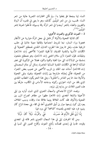 ‫اخليفة‬ ‫الحسين‬ .‫د‬
-
54
-
‫اﻟﺘﺮاث‬ ‫ﺣﻮﻟﻴﺎت‬ ‫ﻣﺠﻠﺔ‬
‫شعر‬ ‫من‬ ‫خالية‬ ‫ية‬‫الشعر‬ ‫ختارات‬‫م‬‫ال‬ ‫تكن‬ ‫ولم‬ ."‫به‬ ‫حفلوا‬‫ي‬ ‫فلم‬ ‫وضعفا‬ ‫لينا‬ ‫النساء‬
‫الرواة‬ ‫أن‬ ‫تقديره‬ ‫في‬ ‫يعني‬ ‫ما‬ ‫وهو‬ ،‫كذلك‬ ‫دين‬َ
ّ ‫المول‬ ‫شعر‬ ‫من‬ ‫بل‬ ،‫حسب‬‫ف‬ ‫النساء‬
‫والع‬ ‫يين‬‫واللغو‬
‫بشعر‬ ‫شعرها‬ ‫حقوا‬‫ل‬‫فأ‬ ،‫وسهولة‬ ‫رقة‬ ‫المرأة‬ ‫شعر‬ ‫في‬ ‫"وجدوا‬ ‫بالشعر‬ ‫لماء‬
"‫دين‬َ
ّ ‫المول‬
(14)
.
2
–
‫الأنثوي‬ ‫والصوت‬ ‫الذكوري‬ ‫الصوت‬
:
‫الأنظار‬ ‫عن‬ ‫ية‬‫متوار‬ ‫المرأة‬ ‫جعل‬ ‫في‬ ‫فاعل‬ ‫أثر‬ ‫والأنوثة‬ ‫الفحولة‬ ‫لثنائية‬ ‫كان‬
‫حقب‬ ‫في‬ ‫عاشتها‬ ‫معينة‬ ‫وثقافية‬ ‫اجتماعية‬ ‫لشروط‬ ‫تبعا‬ ،‫الستار‬ ‫وراء‬ ‫حجوبة‬‫م‬
‫تا‬
‫في‬ "‫"الفحولة‬ ‫لمصطلح‬ ‫النقدي‬ ‫التداول‬ ،‫الطرح‬ ‫هذا‬ ‫يعزز‬ ‫مما‬ ‫ولعل‬ .‫خلت‬ ‫خية‬‫ي‬‫ر‬
‫)ت‬ ‫للأصمعي‬ "‫الشعراء‬ ‫حولة‬‫ف‬"‫ك‬ ‫القديمة؛‬ ‫والنقدية‬ ‫الأدبية‬ ‫الكتابات‬
216
(‫هـ‬
‫)ت‬ ‫جمحي‬‫ل‬‫ا‬ ‫سلام‬ ‫لابن‬ ‫الشعراء‬ ‫حول‬‫ف‬ ‫وطبقات‬
231
‫مشحون‬ ‫مصطلح‬ ‫وهو‬ .(‫هـ‬
،‫والتميز‬ ‫والقوة‬ ‫الغلبة‬ ‫منها‬ ‫التي‬ ‫الدلالات‬ ‫من‬ ‫بسلسلة‬
‫تعتبر‬ ‫التي‬ ‫الذكورة‬ ‫عن‬ ‫فضلا‬
.‫المعاصرة‬ ‫النسائية‬ ‫النقدية‬ ‫الكتابات‬ ‫في‬ ‫خة‬‫س‬‫الرا‬ ‫الدلالة‬
‫السجستاني‬ ‫حاتم‬ ‫أبو‬ ‫يسائل‬
‫)ت‬
248
‫الشعراء‬ ‫بعض‬ ‫نصيب‬ ‫عن‬ ‫الأصمعي‬ ‫قريب‬ ‫بن‬ ‫الملك‬ ‫عبد‬ ‫أستاذه‬ (‫هـ‬
‫الفحولة‬ ‫ونفي‬ ،‫ونفيها‬ ،‫الفحولة‬ ‫إثبات‬ ‫بين‬ ‫متراوحة‬ ‫إجاباته‬ ‫فتأتي‬ ،‫الفحولة‬ ‫من‬
‫مع‬ ‫والأنوثة‬
‫ب‬ ‫الشاعر‬ ‫يسم‬ ‫مما‬ ،‫ا‬
‫ـ‬
‫النقدي‬ ‫خطاب‬‫ل‬‫ا‬ ‫يكون‬ ‫النحو‬ ‫هذا‬ ‫وعلى‬ ."‫ية‬‫َو‬ ‫نث‬
ُ ‫خ‬‫ل‬‫"ا‬
‫بين‬ ‫حا‬ ّ‫مترج‬ ،‫الكتاب‬ ‫في‬ ‫الأساس‬ ‫ودعامته‬ ‫ركيزته‬ ‫حواري‬‫ل‬‫ا‬ ‫البناء‬ ‫من‬ ‫خذ‬‫ت‬‫ي‬ ‫الذي‬
.‫نهايته‬ ‫إلى‬ ‫بدايته‬ ‫من‬ ‫الثلاث‬ ‫الصور‬ ‫هذه‬
‫ليلى‬ ‫بين‬ ‫أواره‬ ‫شبت‬ ‫الذي‬ ‫الشعري‬ ‫والسجال‬ ‫الاجتماعي‬ ‫النزاع‬ ‫جسد‬‫ي‬‫و‬
‫والن‬ ‫الأخيلية‬
‫)ت‬ ‫جعدي‬‫ل‬‫ا‬ ‫ابغة‬
50
‫بين‬ ‫المرير‬ ‫الصراع‬ ‫مظاهر‬ ‫من‬ ‫مظهرا‬ (‫هـ‬
‫خلاف‬‫ل‬‫ا‬ ‫وسبب‬ ،‫جاء‬‫ه‬‫و‬ ‫عداء‬ ‫علاقة‬ ‫بينهما‬ ‫العلاقة‬ ‫كانت‬ ‫فقد‬ .‫والأنوثة‬ ‫الفحولة‬
‫كان‬ ‫لنزاع‬ ‫جعدة‬ ‫بني‬ ‫جاء‬‫ه‬ ‫في‬ ‫أخذ‬ ‫القشيري‬ ‫أوفى‬ ‫بن‬ ‫سوار‬ ‫زوجها‬ ‫كون‬ ‫إلى‬ ‫يعود‬
" ‫بقصيدته‬ ‫جعدي‬‫ل‬‫ا‬ ‫عليه‬ ‫فرد‬ ،‫بينهم‬
:‫فيها‬ ‫ورد‬ ‫التي‬ "‫حة‬‫ض‬‫الفا‬
ِ‫إ‬
ْ
‫َت‬‫ر‬َ ‫َس‬‫ح‬ ْ‫د‬‫ق‬ ِ‫م‬‫ا‬َ
ّ‫ي‬‫الأ‬ ‫َل‬ ‫ُل‬‫ظ‬ ْ
‫َي‬‫َر‬ ‫ت‬ ‫ا‬ َ
ّ‫م‬
‫َا‬‫ل‬‫ا‬َ
ّ‫ي‬َ‫ذ‬ َ‫ن‬‫َا‬‫ك‬ ً ‫ْلا‬‫َي‬‫ذ‬ ُ‫ْت‬‫ر‬َ
ّ‫َم‬‫ش‬‫و‬ ‫ي‬ِّ‫َن‬‫ع‬
‫جعدي‬‫ل‬‫ا‬ ‫في‬ ‫قالته‬ ‫بشعر‬ ‫الشعري‬ ‫السجال‬ ‫هذا‬ ‫في‬ ‫ليلى‬ ‫خرطت‬‫ن‬‫ا‬ ‫ثمة‬ ‫ومن‬
‫في‬ ‫تمسها‬ ‫التي‬ ‫الصور‬ ‫وأقذع‬ ‫النعوت‬ ‫بأبشع‬ ‫قصائده‬ ‫إحدى‬ ‫في‬ ‫فذمها‬ ،‫وقومه‬
 