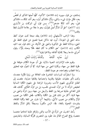 ‫واللمعان‬ ‫العتمة‬ ‫بين‬ ‫العربية‬ ‫النسائية‬ ‫الكتابة‬
-
57
-
‫اﻟﻌﺪد‬
23
‫ﺳﺒﺘﻤﺒﺮ‬ ،
2023
‫سيبو‬ ‫قول‬ ‫من‬ ‫يستشف‬
‫)ت‬ ‫يه‬
180
ُ
ّ
‫ختص‬‫ت‬ ‫ثم‬ ‫التذكير‬ ‫أصلها‬ ‫ّها‬‫كل‬ ‫"الأشياء‬ :(‫هـ‬
‫تمكنا‬ ‫أشد‬ ‫وهو‬ ،‫أول‬ ‫فالتذكير‬ ،‫كر‬
‫يذ‬ ‫والشيء‬ ،‫شيء‬ ‫مؤنث‬ ‫فكل‬ ،‫بعد‬
.
‫فالتذكير‬ ،..
"‫عندهم‬ ‫تمكنا‬ ‫أشد‬ ‫وهو‬ ،ُ‫ل‬‫قب‬
)
20
(
‫الأنباري‬ ‫بن‬ ‫البركات‬ ‫أبي‬ ‫قول‬ ‫ومن‬ ،
‫)ت‬
577
‫الت‬ ‫علامة‬ ‫من‬ ‫خلا‬ ‫ما‬ ‫وهو‬ ،‫ّث‬‫ن‬‫للمؤ‬ ٌ‫ل‬‫أص‬ ‫ّر‬‫ك‬
‫المذ‬ ّ‫ن‬‫أ‬ ‫"اعلم‬ :(‫هـ‬
‫لفظا‬ ‫أنيث‬
"‫وتقديرا‬
)
21
(
.
‫)ت‬ ‫الأصفهاني‬ ‫الراغب‬ ‫وهذا‬
502
‫"لفظ‬ ‫عنوان‬ ‫حت‬‫ت‬ ‫مبحثا‬ ‫يعقد‬ (‫هـ‬
‫على‬ ‫اللفظ‬ ‫تفوق‬ ‫عن‬ ‫تفصح‬ ‫نصية‬ ‫دلائل‬ ‫فيه‬ ‫أورد‬ ،"‫جودة‬‫ل‬‫ا‬ ‫في‬ ‫المعنى‬ ‫ساعد‬
‫حميد‬‫ل‬‫ا‬ ‫عبد‬ ‫قول‬ ‫ذلك‬ ‫من‬ .‫الأنوثة‬ ‫على‬ ‫والمعنى‬ ‫الذكورة‬ ‫على‬ ‫اللفظ‬ ‫ودلالة‬ ،‫المعنى‬
‫)ت‬ ‫الكاتب‬
132
‫م‬ ‫الكلام‬ ‫"خير‬ :(‫هـ‬
‫وقول‬ ،"‫ا‬ً ‫بكر‬ ‫ومعناه‬ ‫ًا‬ ‫حل‬‫ف‬ ‫لفظه‬ ‫كان‬ ‫ا‬
‫أ‬ ‫بجمالية‬ ‫رجلا‬ ‫مادحا‬ ‫أعرابي‬
‫بقوله‬ ‫وبلاغتها‬ ‫لفاظه‬
)
22
(
:
ُ‫َاظه‬‫ف‬ْ‫أل‬ ‫يه‬ِ ‫َان‬‫ع‬َ‫م‬ ُ‫ن‬ِ ‫َزي‬ ‫ت‬
‫ي‬ِ‫ن‬‫َا‬‫ع‬َ ‫ْم‬‫ل‬‫ا‬ ُ‫ات‬َ ‫ن‬ِ ‫َائ‬‫ز‬ ُ‫ُه‬‫ظ‬‫َا‬‫ف‬ْ‫وأل‬
‫على‬ ‫متوقفة‬ ‫الكلام‬ ‫جودة‬ ‫أن‬ ‫على‬ ،‫دلاليا‬ ‫النصية‬ ‫الإشارات‬ ‫هذه‬ ‫وتقوم‬
‫م‬ ‫المعنى‬ ‫وبكارة‬ ،‫جهة‬ ‫من‬ ‫اللفظ‬ ‫حولة‬‫ف‬
‫لتحقيق‬ ‫عليه‬ ‫ل‬َ
ّ‫و‬‫المع‬ ‫أن‬ ‫ما‬‫ك‬ ،‫ثانية‬ ‫جهة‬ ‫ن‬
‫براعة‬
.‫اللفظ‬ ‫جودة‬ ‫هو‬ ،‫وفصاحته‬ ‫خطاب‬‫ل‬‫ا‬
،‫متعددة‬ ‫ية‬‫فكر‬ ‫زوايا‬ ‫من‬ ‫العلاقة‬ ‫هذه‬ ‫المعاصرة‬ ‫الدراسات‬ ‫استقرأت‬ ‫ولما‬
‫إلى‬ ‫خلصت‬ ،‫متباينة‬ ‫وثقافية‬ ‫واجتماعية‬ ‫وقانونية‬ ‫حقوقية‬ ‫خلفيات‬ ‫تأثير‬ ‫حت‬‫ت‬‫و‬
‫المراهن‬ ‫وضرورة‬ ‫الأدب‬ ‫لمفهوم‬ ‫الذكوري‬ ‫الطابع‬
‫النسائية‬ ‫الكتابة‬ ‫مفهوم‬ ‫على‬ ‫ة‬
‫فقد‬ .‫كذلك‬ ‫الفكري‬ ‫الوأد‬ ‫من‬ ‫بل‬ ،‫حسب‬‫ف‬ ‫جسدي‬‫ل‬‫ا‬ ‫الوأد‬ ‫من‬ ‫لا‬ ،‫المرأة‬ ‫لتخليص‬
‫من‬ ‫والمعنى‬ ‫المرأة‬ ‫وبين‬ ،‫جهة‬ ‫من‬ ‫والرجل‬ ‫اللفظ‬ ‫بين‬ ‫حة‬‫ي‬‫صر‬ ‫مقابلة‬ ‫الغذامي‬ ‫قابل‬
‫نصيب‬ ‫من‬ ‫الكتابة‬ ‫جعل‬‫ف‬ ،‫والكلام‬ ‫الكتابة‬ ‫بين‬ ‫قابل‬ ‫ذلك‬ ‫من‬ ‫أكثر‬ .‫ثانية‬ ‫جهة‬
‫والكلام‬ ‫كر‬
‫الذ‬
.‫الأنثى‬ ‫نصيب‬ ‫من‬
‫والنتيجة‬
،‫الثقافة‬ ‫وكتابة‬ ‫اللغة‬ ‫عن‬ ‫غابت‬ ‫"أنها‬
‫واللفظ‬ ‫كر‬
‫المذ‬ ‫بالقلم‬ ‫ًا‬ ‫ومسجل‬ ‫ًا‬‫مكتوب‬ ‫الزمن‬ ‫جاء‬‫ف‬ ،‫باللغة‬ ‫الفحولة‬ ‫وتفردت‬
‫الفحل‬
"
)
23
(
.
‫متحمسا‬ ‫اندفاعيا‬ ‫طابعا‬ ‫والواقع‬ ‫والفن‬ ‫الأدب‬ ‫في‬ ‫المرأة‬ ‫عن‬ ‫حديث‬‫ل‬‫ا‬ ‫يأخذ‬
‫المنت‬ ‫بين‬ ‫عقود‬ ‫منذ‬ ‫القائم‬ ‫الصراع‬ ‫يؤجج‬ ،‫متعصبا‬
‫والمعارضين‬ ،‫النسائية‬ ‫كة‬
‫حر‬‫ل‬‫ل‬ ‫صرين‬
 