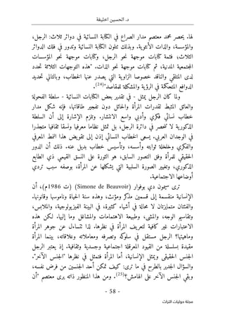 ‫اخليفة‬ ‫الحسين‬ .‫د‬
-
58
-
‫اﻟﺘﺮاث‬ ‫ﺣﻮﻟﻴﺎت‬ ‫ﻣﺠﻠﺔ‬
،‫الرجل‬ :‫ثلاث‬ ‫دوائر‬ ‫في‬ ‫النسائية‬ ‫الكتابة‬ ‫في‬ ‫الصراع‬ ‫مدار‬ ‫معتصم‬ ‫محمد‬ ‫حصر‬‫ي‬ .‫لها‬
‫الدوائر‬ ‫فلك‬ ‫في‬ ‫وتدور‬ ‫النسائية‬ ‫الكتابة‬ ‫ٺتلون‬ ‫وبذلك‬ .‫ية‬‫الأنثو‬ ‫والذات‬ ،‫والمؤسسة‬
‫فثمة‬ ‫الثلاث؛‬
‫المؤسسات‬ ‫حو‬‫ن‬ ‫موجهة‬ ‫وكتابات‬ ،‫الرجل‬ ‫حو‬‫ن‬ ‫موجهة‬ ‫كتابات‬
‫جتمع‬‫م‬‫ال‬
‫حدد‬‫ت‬ ‫الثلاثة‬ ‫التوجهات‬ ‫"هذه‬ .‫الذات‬ ‫حو‬‫ن‬ ‫موجهة‬ ‫كتابات‬ ‫ثم‬ ،‫المدنية‬ ‫ية‬
‫حديد‬‫ت‬ ‫وبالتالي‬ ،‫خطاب‬‫ل‬‫ا‬ ‫عنها‬ ‫يصدر‬ ‫التي‬ ‫ية‬‫الزاو‬ ‫خصوصا‬ ‫والناقد‬ ‫المتلقي‬ ‫لدى‬
"‫للمقاصد‬ ‫والمشكلة‬ ‫ية‬‫الرؤ‬ ‫في‬ ‫المتحكمة‬ ‫الدوافع‬
)
24
(
.
‫يمثل‬ ‫الرجل‬ ‫كان‬ ‫ولما‬
-
‫النسائية‬ ‫الكتابات‬ ‫بعض‬ ‫تقدير‬ ‫في‬
-
‫الفحولة‬ ‫سلطة‬
‫مدار‬ ‫شكل‬ ‫فإنه‬ ،‫طاقاتها‬ ‫تفجير‬ ‫دون‬ ‫حائل‬‫ل‬‫وا‬ ‫المرأة‬ ‫لقدرات‬ ‫المثبط‬ ‫والعائق‬
.‫الانتشار‬ ‫واسع‬ ‫وأدبي‬ ‫فكري‬ ‫نسائي‬ ‫خطاب‬
‫السلطة‬ ‫أن‬ ‫إلى‬ ‫الإشارة‬ ‫وتلزم‬
‫متجذرا‬ ‫ثقافيا‬ ‫ونسقا‬ ‫معرفيا‬ ‫نظاما‬ ‫تمثل‬ ‫بل‬ ،‫الرجل‬ ‫دائرة‬ ‫في‬ ‫حصر‬‫ن‬‫ت‬ ‫لا‬ ‫ية‬‫الذكور‬
‫إلى‬ ‫إذن‬ ‫النسائي‬ ‫خطاب‬‫ل‬‫ا‬ ‫يسعى‬ .‫العربي‬ ‫الوجدان‬ ‫في‬
‫المعرفي‬ ‫النمط‬ ‫هذا‬ ‫يض‬‫تقو‬
‫الدور‬ ‫أن‬ ‫ذلك‬ .‫عنه‬ ‫بديل‬ ‫خطاب‬ ‫وتأسيس‬ ،‫وأسسه‬ ‫ثوابته‬ ‫وخلخلة‬ ‫والفكري‬
‫الطابع‬ ‫ذي‬ ‫القيمي‬ ‫النسق‬ ‫على‬ ‫الثورة‬ ‫هو‬ ،‫السابق‬ ‫التصور‬ ‫وفق‬ ‫للمرأة‬ ‫حقيقي‬‫ل‬‫ا‬
‫بوص‬ ،‫المرأة‬ ‫عن‬ ‫يشكلها‬ ‫التي‬ ‫السلبية‬ ‫الصورة‬ ‫وتغيير‬ ،‫الذكوري‬
‫تردي‬ ‫سبب‬ ‫فه‬
.‫الاجتماعية‬ ‫أوضاعها‬
‫سيم‬ ‫ترى‬
‫بوفوار‬ ‫دي‬ ‫ون‬
)
Simone de Beauvoir
(
‫)ت‬
1986
(‫م‬
‫أن‬ ،
.‫وقانونها‬ ‫وناموسها‬ ‫حياة‬‫ل‬‫ا‬ ‫سنة‬ ‫وهذه‬ ،‫ومؤنث‬ ‫كر‬
‫مذ‬ ‫قسمين‬ ‫إلى‬ ‫منقسمة‬ ‫الإنسانية‬
،‫والملابس‬ ،‫يولوجية‬‫الفيز‬ ‫البينة‬ ‫في‬ ،‫كثيرة‬ ‫أشياء‬ ‫في‬ ‫حالة‬‫م‬ ‫لا‬ ‫متمايزتان‬ ‫والفئتان‬
‫إل‬ ‫وما‬ ‫والمشاغل‬ ‫الاهتمامات‬ ‫وطبيعة‬ ،‫والمشي‬ ،‫الوجه‬ ‫وتقاسيم‬
‫هذه‬ ‫لـكن‬ .‫يها‬
‫المرأة‬ ‫جوهر‬ ‫عن‬ ‫ٺتساءل‬ ‫لذا‬ .‫نظرها‬ ‫في‬ ‫المرأة‬ ‫يف‬‫لتعر‬ ‫كافية‬ ‫غير‬ ‫الاعتبارات‬
‫المرأة‬ ‫بينما‬ ،‫وعلاقاته‬ ‫ومعاملاته‬ ‫وتصرفه‬ ‫كه‬
‫سلو‬ ‫في‬ ‫مستقل‬ ‫الرجل‬ ‫وماهيتها؟‬
‫الرجل‬ ‫يعتبر‬ ‫إذ‬ .‫وثقافية‬ ‫وجسدية‬ ‫اجتماعية‬ ‫المعرقلة‬ ‫القيود‬ ‫من‬ ‫بسلسلة‬ ‫مقيدة‬
‫الإنسانية‬ ‫ويمثل‬ ‫حقيقي‬‫ل‬‫ا‬ ‫جنس‬‫ل‬‫ا‬
."‫الآخر‬ ‫جنس‬‫ل‬‫"ا‬ ‫نظرها‬ ‫في‬ ‫فتمثل‬ ‫المرأة‬ ‫أما‬ ،
،‫نفسه‬ ‫فرض‬ ‫من‬ ‫جنسين‬‫ل‬‫ا‬ ‫أحد‬ ‫تمكن‬ ‫كيف‬ :‫ترى‬ ‫ما‬ ‫في‬ ‫بالطرح‬ ‫جدير‬‫ل‬‫ا‬ ‫والسؤال‬
‫الهامش؟‬ ‫على‬ ‫الآخر‬ ‫جنس‬‫ل‬‫ا‬ ‫وبقي‬
)
25
(
‫"أن‬ ‫معتصم‬ ‫يرى‬ ‫ذاته‬ ‫المنظور‬ ‫هذا‬ ‫ومن‬ .
 