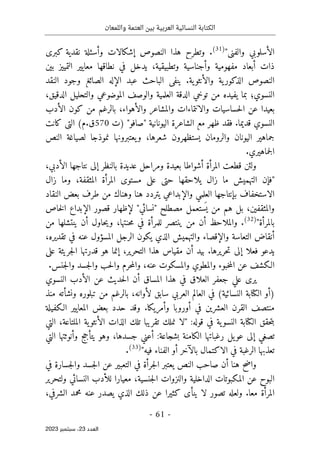 ‫واللمعان‬ ‫العتمة‬ ‫بين‬ ‫العربية‬ ‫النسائية‬ ‫الكتابة‬
-
61
-
‫اﻟﻌﺪد‬
23
‫ﺳﺒﺘﻤﺒﺮ‬ ،
2023
"‫والفني‬ ‫الأسلوبي‬
)
31
(
.
‫كبرى‬ ‫نقدية‬ ‫وأسئلة‬ ‫إشكالات‬ ‫النصوص‬ ‫هذا‬ ‫وتطرح‬
‫بين‬ ‫التمييز‬ ‫معايير‬ ‫نطاقها‬ ‫في‬ ‫يدخل‬ ،‫وتطبيقية‬ ‫وأجناسية‬ ‫مفهومية‬ ‫أبعاد‬ ‫ذات‬
.‫ية‬‫والأنثو‬ ‫ية‬‫الذكور‬ ‫النصوص‬
‫النقد‬ ‫وجود‬ ‫الصائغ‬ ‫الإله‬ ‫عبد‬ ‫الباحث‬ ‫ينفي‬
،‫الدقيق‬ ‫والتحليل‬ ‫الموضوعي‬ ‫والوصف‬ ‫العلمية‬ ‫الدقة‬ ‫توخي‬ ‫من‬ ‫يفيده‬ ‫بما‬ ‫النسوي؛‬
‫والأ‬ ‫والمشاعر‬ ‫والانتماءات‬ ‫حساسيات‬‫ل‬‫ا‬ ‫عن‬ ‫بعيدا‬
‫الأدب‬ ‫كون‬ ‫من‬ ‫بالرغم‬ ،‫هواء‬
" ‫اليونانية‬ ‫الشاعرة‬ ‫مع‬ ‫ظهر‬ ‫فقد‬ .‫قديما‬ ‫النسوي‬
‫ص‬
‫)ت‬ "‫افو‬
570
‫كانت‬ ‫التي‬ (‫م‬.‫ق‬
‫يعتبرونه‬‫و‬ ،‫شعرها‬ ‫يستظهرون‬ ‫والرومان‬ ‫اليونان‬ ‫جماهير‬
‫النص‬ ‫لصياغة‬ ‫نموذجا‬ ‫ا‬
.‫جماهيري‬‫ل‬‫ا‬
‫المرأة‬ ‫قطعت‬ ‫ولئن‬
،‫الأدبي‬ ‫نتاجها‬ ‫إلى‬ ‫بالنظر‬ ‫عديدة‬ ‫ومراحل‬ ‫بعيدة‬ ‫أشواطا‬
‫الته‬ ‫"فإن‬
‫زال‬ ‫وما‬ ،‫المثقفة‬ ‫المرأة‬ ‫مستوى‬ ‫على‬ ‫حتى‬ ‫يلاحقها‬ ‫زال‬ ‫ما‬ ‫ميش‬
‫النقاد‬ ‫بعض‬ ‫طرف‬ ‫من‬ ‫وهناك‬ ‫هنا‬ ‫يتردد‬ ‫والإبداعي‬ ‫العلمي‬ ‫بإنتاجها‬ ‫الاستخفاف‬
‫"نسائي‬ ‫مصطلح‬ ‫ستعمل‬
َ ‫ي‬ ‫من‬ ‫هم‬ ‫بل‬ ،‫والمثقفين‬
"
‫خاص‬‫ل‬‫ا‬ ‫الإبداع‬ ‫قصور‬ ‫لإظهار‬
"‫بالمرأة‬
)
32
(
‫أ‬ ‫حاول‬‫ي‬‫و‬ ،‫حنتها‬‫م‬ ‫في‬ ‫للمرأة‬ ‫ينتصر‬ ‫من‬ ‫أن‬ ‫والملاحظ‬ .
‫من‬ ‫ينتشلها‬ ‫ن‬
،‫تقديره‬ ‫في‬ ‫عنه‬ ‫المسؤول‬ ‫الرجل‬ ‫يكون‬ ‫الذي‬ ‫والتهميش‬ ‫والإقصاء‬ ‫التعاسة‬ ‫أنقاض‬
‫على‬ ‫جريئة‬‫ل‬‫ا‬ ‫قدرتها‬ ‫هو‬ ‫إنما‬ ،‫التحرير‬ ‫هذا‬ ‫مقياس‬ ‫أن‬ ‫بيد‬ .‫حريرها‬‫ت‬ ‫إلى‬ ‫فعلا‬ ‫يدعو‬
،‫عنه‬ ‫والمسكوت‬ ‫والمطوي‬ ‫خبوء‬‫م‬‫ال‬ ‫عن‬ ‫الـكشف‬
.‫جنس‬‫ل‬‫وا‬ ‫جسد‬‫ل‬‫وا‬ ‫حب‬‫ل‬‫وا‬ ‫حرم‬‫م‬‫وال‬
‫هذا‬ ‫في‬ ‫العلاق‬ ‫جعفر‬ ‫علي‬ ‫يرى‬
‫النسوي‬ ‫الأدب‬ ‫عن‬ ‫حديث‬‫ل‬‫ا‬ ‫أن‬ ‫المساق‬
‫منذ‬ ‫ونشأته‬ ‫تبلوره‬ ‫من‬ ‫بالرغم‬ ،‫لأوانه‬ ‫سابق‬ ‫العربي‬ ‫العالم‬ ‫في‬ (‫النسائية‬ ‫الكتابة‬ ‫)أو‬
‫الـكفيلة‬ ‫المعايير‬ ‫بعض‬ ‫حدد‬ ‫وقد‬ .‫وأمريكا‬ ‫أوروبا‬ ‫في‬ ‫العشرين‬ ‫القرن‬ ‫منتصف‬
،‫الملتاعة‬ ‫ية‬‫الأنثو‬ ‫الذات‬ ‫تلك‬ ‫تقريبا‬ ‫نملك‬ ‫"لا‬ :‫قوله‬ ‫في‬ ‫ية‬‫النسو‬ ‫الكتابة‬ ‫حقق‬‫ت‬‫ب‬
‫التي‬
‫التي‬ ‫وأنوثتها‬ ‫يتأجج‬ ‫وهو‬ ،‫جسدها‬ ‫أعني‬ :‫بشجاعة‬ ‫الكامنة‬ ‫رغباتها‬ ‫يل‬‫عو‬ ‫إلى‬ ‫تصغي‬
"‫فيه‬ ‫الفناء‬ ‫أو‬ ‫بالآخر‬ ‫الاكتمال‬ ‫في‬ ‫الرغبة‬ ‫تعذبها‬
)
33
(
.
‫في‬ ‫جسارة‬‫ل‬‫وا‬ ‫جسد‬‫ل‬‫ا‬ ‫عن‬ ‫التعبير‬ ‫في‬ ‫جرأة‬‫ل‬‫ا‬ ‫يعتبر‬ ‫النص‬ ‫صاحب‬ ‫أن‬ ‫هنا‬ ‫واضح‬
‫للأ‬ ‫معيارا‬ ،‫جنسية‬‫ل‬‫ا‬ ‫والنزوات‬ ‫الداخلية‬ ‫المكبوتات‬ ‫عن‬ ‫البوح‬
‫ولتحرير‬ ‫النسائي‬ ‫دب‬
‫عنه‬ ‫يصدر‬ ‫الذي‬ ‫ذلك‬ ‫عن‬ ‫كثيرا‬ ‫ينأى‬ ‫لا‬ ‫تصور‬ ‫ولعله‬ .‫معا‬ ‫المرأة‬
،‫الشرفي‬ ‫محمد‬
 