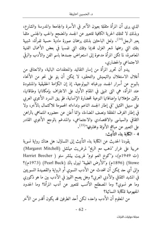 ‫اخليفة‬ ‫الحسين‬ .‫د‬
-
62
-
‫اﻟﺘﺮاث‬ ‫ﺣﻮﻟﻴﺎت‬ ‫ﻣﺠﻠﺔ‬
،‫والشارع‬ ‫والمدرسة‬ ‫جامعة‬‫ل‬‫وا‬ ‫الأسرة‬ ‫في‬ ‫الآخر‬ ‫بعيون‬ ‫مثقلة‬ ‫المرأة‬ ‫أن‬ ‫يرى‬ ‫الذي‬
‫مثلما‬ ‫جنس‬‫ل‬‫وا‬ ‫حب‬‫ل‬‫وا‬ ‫والمضجع‬ ‫جسد‬‫ل‬‫ا‬ ‫عن‬ ‫للتعبير‬ ‫الكافية‬ ‫ية‬‫حر‬‫ل‬‫ا‬ ‫تمتلك‬ ‫لا‬ ‫وبذلك‬
‫الرجل‬ ‫يعبر‬
)
34
(
.
‫ول‬
‫شبيهة‬ ،‫للمرأة‬ ‫حسية‬ ‫مادية‬ ‫صورة‬ ‫خان‬‫س‬‫ير‬ ‫بذلك‬ ‫الباحثين‬ ‫عل‬
‫الفنية‬ ‫الأعمال‬ ‫بعض‬ ‫في‬ ‫نلمسها‬ ‫التي‬ ‫وتلك‬ ‫قديما‬ ‫الغزل‬ ‫شعر‬ ‫خها‬‫س‬‫ر‬ ‫التي‬ ‫بتلك‬
‫والرقي‬ ‫والأدب‬ ‫الفن‬ ‫باسم‬ ‫جسدها‬ ‫استعراض‬ ‫إلى‬ ‫مدعوة‬ ‫المرأة‬ ‫تكن‬ ‫لما‬ ،‫المعاصرة‬
.‫حضاري‬‫ل‬‫وا‬ ‫الاجتماعي‬
‫أن‬ ‫يبدو‬
‫التقاليد‬ ‫إسار‬ ‫من‬ ‫المرأة‬ ‫حرير‬‫ت‬
‫من‬ ‫والانعتاق‬ ،‫البالية‬ ‫والمعتقدات‬
‫حاء‬‫ن‬‫الأ‬ ‫من‬ ‫حو‬‫ن‬ ‫على‬ ‫يتم‬ ‫أن‬ ‫يمكن‬ ‫لا‬ ،‫والتحقير‬ ‫والتهميش‬ ‫الاستغلال‬ ‫أغلال‬
‫والمنشودة‬ ‫حقيقية‬‫ل‬‫ا‬ ‫الـكرامة‬ ‫إن‬ ‫إذ‬ .‫البيولوجية‬ ‫ورغباته‬ ‫جسد‬‫ل‬‫ا‬ ‫أسرار‬ ‫عن‬ ‫بالبوح‬
،‫وطاقاتها‬ ‫بإمكاناتها‬ ‫الاعتراف‬ ‫على‬ ‫الأول‬ ‫المقام‬ ‫في‬ ‫تنبني‬ ‫التي‬ ‫هي‬ ،‫المرأة‬ ‫عند‬
‫وتث‬
.‫الإنسانية‬ ‫حضارة‬‫ل‬‫ل‬ ‫النوعية‬ ‫وإضافاتها‬ ‫مؤهلاتها‬ ‫مين‬
‫العربي‬ ‫الأنثوي‬ ‫السرد‬ ‫يبق‬ ‫فلم‬
‫ولا‬ ،‫بالآخر‬ ‫للاكتمال‬ ‫حمومة‬‫م‬‫ال‬ ‫ونداءاته‬ ‫الناعم‬ ‫جسد‬‫ل‬‫ا‬ ‫إطار‬ ‫"في‬ ‫التمثيل‬ ‫سبيل‬ ‫على‬
‫بالراهن‬ ‫المتماهي‬ ‫حضوره‬ ‫عن‬ ‫أعلن‬ ‫وإنما‬ ،‫المضاءة‬ ‫ونصف‬ ‫المغلقة‬ ‫الغرف‬ ‫إطار‬ ‫في‬
‫والاقتصاد‬ ‫والسياسي‬ ‫الثقافي‬
‫القادر‬ ‫الأنثوي‬ ‫بالوجع‬ ‫والمندغم‬ ،‫والاجتماعي‬ ‫ي‬
"‫خاوفها‬‫م‬‫و‬ ‫الأنوثة‬ ‫مباهج‬ ‫عن‬ ‫التعبير‬ ‫على‬
)
35
(
.
4
-
‫التأنيث‬ ‫بتاء‬ ‫الكتابة‬
:
‫ية‬‫نسو‬ ‫رواية‬ ‫هناك‬ ‫هل‬ :‫التساؤل‬ ‫إلى‬ ‫التأنيث‬ ‫بتاء‬ ‫الكتابة‬ ‫عن‬ ‫حديث‬‫ل‬‫ا‬ ‫يقودنا‬
‫ميتشل‬ ‫لمرغريت‬ "‫الريح‬ ‫مع‬ ‫"ذهب‬ ‫غرار‬ ‫على‬ ‫عربية‬
)
Margaret Mitchell
(
‫)ت‬
9
194
‫ستو‬ ‫بيتشر‬ ‫لهرييت‬ "‫توم‬ ‫العم‬ ‫و"كوخ‬ ،(‫م‬
)
Harriet Beecher
Stowe
(
)
1896
‫باك‬ ‫لبيرل‬ "‫الطيبة‬ ‫و"الأرض‬ (‫م‬
)
Buck
Pearl
(
)
1973
‫م(؟‬
‫النسويتين‬ ‫والقصيدة‬ ‫الرواية‬ ‫أو‬ ‫النسوي‬ ‫الأدب‬ ‫عن‬ ‫حدث‬‫ت‬‫ن‬ ‫أن‬ ‫يمكن‬ ‫حد‬ ‫أي‬ ‫وإلى‬
‫ه‬ ‫ما‬ ‫بين‬ ‫الأدب‬ ‫في‬ ‫التمييز‬ ‫يصح‬ ‫وهل‬ ‫العربي؟‬ ‫والأدبي‬ ‫الثقافي‬ ‫المشهد‬ ‫في‬
‫ذكوري‬ ‫و‬
‫ح‬‫ل‬‫ا‬ ‫وما‬ ‫المرأة؟‬ ‫أدب‬ ‫عن‬ ‫للتعبير‬ ‫الأنسب‬ ‫المصطلح‬ ‫وما‬ ‫نسوي؟‬ ‫هو‬ ‫وما‬
‫دود‬
‫النسائية؟‬ ‫للكتابة‬ ‫المفهومية‬
‫الآخر‬ ‫من‬ ‫أقدر‬ ‫يكون‬ ‫قد‬ ‫الطرفين‬ ‫أحد‬ ‫لـكن‬ ،‫واحد‬ ‫الأدب‬ ‫أن‬ ‫المعلوم‬ ‫من‬
 