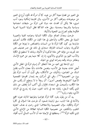 ‫واللمعان‬ ‫العتمة‬ ‫بين‬ ‫العربية‬ ‫النسائية‬ ‫الكتابة‬
-
63
-
‫اﻟﻌﺪد‬
23
‫ﺳﺒﺘﻤﺒﺮ‬ ،
2023
‫التعبير‬ ‫في‬ ‫أبرع‬ ‫تكون‬ ‫قد‬ ‫امرأة‬ ‫أن‬ ‫ما‬‫ك‬ .‫غيره‬ ‫من‬ ‫أكثر‬ ‫معينة‬ ‫قضايا‬ ‫عن‬ ‫التعبير‬ ‫على‬
‫و‬ ‫موضوعات‬ ‫عن‬
‫أدب‬ ‫وجود‬ ‫إمكانية‬ ‫افترضنا‬ ‫ولئن‬ .‫الأخرى‬ ‫من‬ ‫أكثر‬ ‫مواقف‬
‫اجتماعية‬ ‫مثبطات‬ ‫من‬ ‫المرأة‬ ‫حرر‬‫ت‬ ‫دونما‬ ‫عنه‬ ‫حدث‬‫ت‬‫ن‬ ‫أن‬ ‫يمكن‬ ‫فلا‬ ،‫نسوي‬
‫العربية‬ ‫ية‬‫النسو‬ ‫الرواية‬ ‫تظل‬ ‫الشاكلة‬ ‫هذه‬ ‫وعلى‬ .‫وجسدية‬ ‫يعية‬‫وتشر‬ ‫وسياسية‬
.‫والأنوثة‬ ‫الفحولة‬ ‫بين‬ ‫الصراع‬ ‫بطابع‬ ‫حكومة‬‫م‬
‫الكت‬ ‫سؤال‬ ‫الصائغ‬ ‫وجدان‬ ‫طرحت‬
‫ية‬‫والتعبير‬ ‫الفنية‬ ‫وخواصه‬ ‫النسائية‬ ‫ابة‬
‫أجوبتهم‬ ‫فكانت‬ ،‫الكتابة‬ ‫من‬ ‫اللون‬ ‫هذا‬ ‫في‬ ‫والباحثين‬ ‫الكتاب‬ ‫بعض‬ ‫على‬ ‫المميزة‬
‫الكتابة‬ ‫عن‬ ‫يميزها‬ ‫ما‬ ‫خصائص‬‫ل‬‫وا‬ ‫السمات‬ ‫من‬ ‫لها‬ ‫المرأة‬ ‫كتابة‬ ‫كون‬ ‫بين‬ ‫متراوحة‬
‫نص‬ ‫تصنيف‬ ‫عسر‬ ‫على‬ ‫ذلك‬ ‫في‬ ‫مستدلين‬ ،‫الفارقة‬ ‫السمات‬ ‫وغياب‬ ،‫ية‬‫الذكور‬
‫جريد‬‫ت‬ ‫عند‬
‫الكتابة‬ ‫في‬ ‫نستطيع‬ ‫لا‬ ‫وبذلك‬ .‫الأنوثة‬ ‫أو‬ ‫الذكورة‬ ‫خانة‬ ‫ضمن‬ ‫مؤلفه‬ ‫من‬ ‫ه‬
‫الإنسان‬ ‫هموم‬ ‫عن‬ ‫يعبر‬ ‫منهما‬ ‫كلا‬ ‫إن‬ ‫إذ‬ ،‫والأنثوي‬ ‫الذكوري‬ ‫بين‬ ‫التمييز‬ ‫والأدب‬
.‫حياة‬‫ل‬‫ا‬ ‫مع‬ ‫اليومي‬ ‫وصراعه‬ ‫وقمعه‬ ‫حرمانه‬ ‫ومظاهر‬
‫الباحثة‬ ‫ترى‬
‫الأدبي‬ ‫حقل‬‫ل‬‫ا‬ ‫في‬ ‫المرأة‬ ‫إسهام‬ ‫"أن‬ ‫المنطلق‬ ‫هذا‬ ‫من‬ ‫العيد‬ ‫يمنى‬
‫أضفى‬
‫سمات‬
‫جاوز‬‫ت‬‫ي‬ ‫الأدب‬ ‫جعلت‬ ‫ة‬
ّ ‫دال‬ ‫علامات‬ ‫وتضمن‬ ،‫الأدب‬ ‫على‬ ‫جديدة‬
‫ّز‬‫ي‬‫يتم‬ ‫المرأة‬ ‫أدب‬ ‫أن‬ ‫ّت‬‫ثب‬
ُ ‫ٺ‬ ‫وهي‬ ،‫الأشكال‬ ‫من‬ ‫والمألوف‬ ،‫المضامين‬ ‫من‬ ‫السائد‬
"‫خصوصية‬‫ل‬‫ا‬ ‫من‬ ‫بنوع‬
)
36
(
‫القصصية‬ ‫مجموعتها‬ ‫إصدار‬ ‫بعد‬ ‫أدركت‬ ‫التي‬ ‫وهي‬ .
‫يستطيع‬ ‫لا‬ ‫ما‬ ً ‫رجلا‬ ‫"أن‬ ،"‫أخرى‬ ‫وقصص‬ ‫"الشيخوخة‬ ‫الأخيرة‬
‫مثل‬ ‫يكتب‬ ‫أن‬
‫ذلك‬ ‫عن‬ ‫َختلف‬‫ي‬ ‫ًا‬‫أدب‬ ‫أكتب‬ ‫بأني‬ ‫للإقرار‬ ‫استعداد‬ ‫على‬ ُ‫وأصبحت‬ ،‫الكتاب‬ ‫هذا‬
‫التراث‬ ‫في‬ ‫ندرج‬َ ‫ي‬ ‫إنه‬ ‫حيث‬ ‫ـين؛‬‫ح‬‫ل‬‫ا‬ ‫ذات‬ ‫في‬ ‫معه‬ ‫يتشابه‬ ،‫الرجل‬ ‫كتبه‬
َ ‫ي‬ ‫الذي‬
"‫يه‬‫يثر‬ ‫و‬ ‫يغنيه‬ ،‫الأدبي‬
)
37
(
.
‫جج‬‫ح‬‫ال‬ ‫تعوزه‬ ،‫المائزة‬ ‫وطوابعها‬ ‫خواصها‬‫ب‬ ‫المرأة‬ ‫كتابة‬ ‫بتفرد‬ ‫يقول‬ ‫من‬ ‫أن‬ ‫بيد‬
‫والأد‬
‫كتابها‬ ‫في‬ ‫السؤال‬ ‫هذا‬ ‫طرحت‬ ‫أن‬ ‫بنمسعود‬ ‫لرشيدة‬ ‫سبق‬ .‫الباب‬ ‫هذا‬ ‫في‬ ‫لة‬
"
‫والاختلاف‬ ‫خصوصية‬‫ل‬‫ا‬ ‫سؤال‬ ،‫والكتابة‬ ‫المرآة‬
"
‫هدف‬ ‫له‬ ‫رسمت‬ ‫الذي‬
‫حاولة‬‫م‬"
‫الأدبي‬ ‫الإنتاج‬ ‫من‬ ‫انطلاقا‬ ‫النسائية‬ ‫الكتابة‬ ‫خصوصية‬ ‫عن‬ ‫والـكشف‬ ‫التنقيب‬
"‫المرأة‬ ‫تكتبه‬ ‫الذي‬
)
38
(
‫الأد‬ ‫أن‬ ‫عنه‬ ‫الإجابة‬ ‫في‬ ‫ومنطلقها‬ .
،‫أقلية‬ ‫أدب‬ ‫النسائي‬ ‫ب‬
 