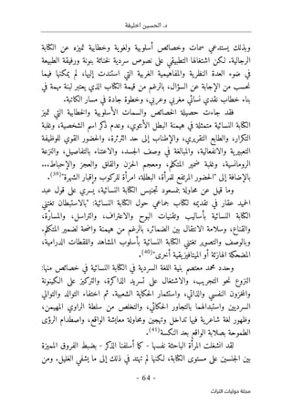 ‫اخليفة‬ ‫الحسين‬ .‫د‬
-
64
-
‫اﻟﺘﺮاث‬ ‫ﺣﻮﻟﻴﺎت‬ ‫ﻣﺠﻠﺔ‬
‫الكتابة‬ ‫عن‬ ‫تميزه‬ ‫وخطابية‬ ‫ية‬‫ولغو‬ ‫أسلوبية‬ ‫وخصائص‬ ‫سمات‬ ‫يستدعي‬ ‫وبذلك‬
‫الطبيعة‬ ‫ورفيقة‬ ‫بنونة‬ ‫خناثة‬‫ل‬ ‫سردية‬ ‫نصوص‬ ‫على‬ ‫التطبيقي‬ ‫اشتغالها‬ ‫لـكن‬ .‫الرجالية‬
‫فيما‬ ‫يمكنها‬ ‫لم‬ ،‫إليها‬ ‫استندت‬ ‫التي‬ ‫الغربية‬ ‫والمفاهيمية‬ ‫ية‬‫النظر‬ ‫العدة‬ ‫ضوء‬ ‫في‬
‫ا‬ ‫عن‬ ‫الإجابة‬ ‫من‬ ‫حسب‬‫ن‬
‫في‬ ‫مهمة‬ ‫لبنة‬ ‫يعتبر‬ ‫الذي‬ ‫الكتاب‬ ‫قيمة‬ ‫من‬ ‫بالرغم‬ ،‫لسؤال‬
.‫الكاتبة‬ ‫مسار‬ ‫في‬ ‫جادة‬ ‫وخطوة‬ ،‫وعربي‬ ‫مغربي‬ ‫نسائي‬ ‫نقدي‬ ‫خطاب‬ ‫بناء‬
‫تميز‬ ‫التي‬ ‫خطابية‬‫ل‬‫وا‬ ‫الأسلوبية‬ ‫والسمات‬ ‫خصائص‬‫ل‬‫ا‬ ‫حصيلة‬ ‫جاءت‬ ‫فقد‬
‫وغلبة‬ ،‫الشخصية‬ ‫اسم‬ ‫كر‬
‫ذ‬ ‫وعدم‬ ،‫الأنثوي‬ ‫البطل‬ ‫هيمنة‬ ‫في‬ ‫متمثلة‬ ‫النسائية‬ ‫الكتابة‬
‫التك‬
‫للوظيفة‬ ‫القوي‬ ‫حضور‬‫ل‬‫وا‬ ،‫الثرثرة‬ ‫حد‬ ‫إلى‬ ‫والإطناب‬ ،‫التقريري‬ ‫والطابع‬ ،‫رار‬
‫والنزعة‬ ،‫بالتفاصيل‬ ‫والاعتناء‬ ،‫جسد‬‫ل‬‫ا‬ ‫وصف‬ ‫في‬ ‫والمبالغة‬ ،‫والانفعالية‬ ‫ية‬‫التعبير‬
...‫والإحباط‬ ‫والعجز‬ ‫والقلق‬ ‫حزن‬‫ل‬‫ا‬ ‫ومعجم‬ ،‫المتكلم‬ ‫ضمير‬ ‫وغلبة‬ ،‫الرومانسية‬
‫إلى‬ ‫بالإضافة‬
‫الب‬ ،‫للمرأة‬ ‫المرتفع‬ ‫حضور‬‫ل‬‫"ا‬
"‫الشهرة‬ ‫وإقبار‬ ‫للركوب‬ ‫امرأة‬ ،‫طلة‬
)
39
(
.
‫عبد‬ ‫قول‬ ‫على‬ ‫يسري‬ ،‫النسائية‬ ‫الكتابة‬ ‫جنيس‬‫ت‬ ‫بنمسعود‬ ‫حاولة‬‫م‬ ‫عن‬ ‫قيل‬ ‫وما‬
‫تغتني‬ ‫"بالاستبطان‬ :‫النسائية‬ ‫الكتابة‬ ‫حول‬ ‫جماعي‬ ‫لكتاب‬ ‫تقديمه‬ ‫في‬ ‫عقار‬ ‫حميد‬‫ل‬‫ا‬
،‫ّة‬‫ر‬‫والمسا‬ ،‫والتراسل‬ ،‫والاعتراف‬ ‫البوح‬ ‫وتقنيات‬ ‫بأساليب‬ ‫النسائية‬ ‫الكتابة‬
‫والقنا‬
.‫المتكلم‬ ‫لضمير‬ ‫حة‬‫ض‬‫وا‬ ‫هيمنة‬ ‫من‬ ‫بالرغم‬ ،‫الضمائر‬ ‫بين‬ ‫الانتقال‬ ‫وسلامة‬ ،‫ع‬
،‫الدرامية‬ ‫واللقطات‬ ‫المشاهد‬ ‫بأسلوب‬ ‫النسائية‬ ‫الكتابة‬ ‫تغتني‬ ‫والتصوير‬ ‫وبالوصف‬
"‫أخرى‬ ‫يقية‬‫الميتافيز‬ ‫أو‬ ‫الهازئة‬ ‫المضحكة‬
)
40
(
.
‫و‬
:‫منها‬ ‫خصائص‬ ‫في‬ ‫النسائية‬ ‫الكتابة‬ ‫في‬ ‫السردية‬ ‫اللغة‬ ‫بنية‬ ‫معتصم‬ ‫محمد‬ ‫حدد‬
‫الـكينونة‬ ‫على‬ ‫والتركيز‬ ،‫الذاكرة‬ ‫تسريد‬ ‫على‬ ‫والاشتغال‬ ،‫التجريب‬ ‫حو‬‫ن‬ ‫النزوع‬
‫والتوالي‬ ‫التوالد‬ ‫اختفاء‬ ‫ثم‬ .‫الشعبية‬ ‫حكاية‬‫ل‬‫ا‬ ‫واستثمار‬ ،‫والذاتي‬ ‫النفسي‬ ‫خزون‬‫م‬‫وال‬
،‫المهيمن‬ ‫الراوي‬ ‫سلطة‬ ‫من‬ ‫والتخلص‬ ،‫حكائي‬‫ل‬‫ا‬ ‫بالتجاور‬ ‫واستبدالهما‬ ‫السرديين‬
‫وتهجين‬ ‫تداخل‬ ‫فيها‬ ‫شاعرية‬ ‫لغة‬ ‫وظهور‬
‫الرؤى‬ ‫واصطدام‬ ،‫الواقع‬ ‫معايشة‬ ‫حاولة‬‫م‬‫و‬
‫النكسة‬ ‫بعد‬ ‫الواقع‬ ‫بصلابة‬ ‫الطموحة‬
)
41
(
.
‫نفسها‬ ‫الباحثة‬ ‫المرأة‬ ‫انشغلت‬ ‫لقد‬
-
‫كر‬
‫الذ‬ ‫أسلفنا‬ ‫ما‬‫ك‬
-
‫المميزة‬ ‫الفروق‬ ‫بضبط‬
‫ومن‬ .‫الغليل‬ ‫يشفي‬ ‫ما‬ ‫إلى‬ ‫ذلك‬ ‫في‬ ‫تهتد‬ ‫لم‬ ‫لـكنها‬ ،‫الكتابة‬ ‫مستوى‬ ‫على‬ ‫جنسين‬‫ل‬‫ا‬ ‫بين‬
 