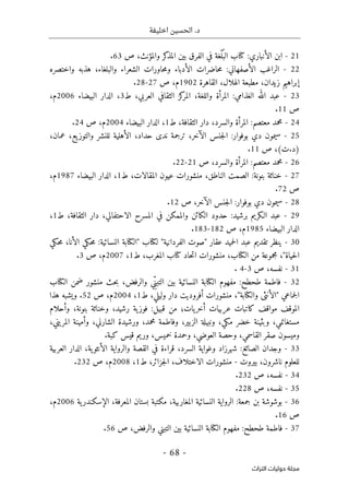 ‫اخليفة‬ ‫الحسين‬ .‫د‬
-
68
-
‫اﻟﺘﺮاث‬ ‫ﺣﻮﻟﻴﺎت‬ ‫ﻣﺠﻠﺔ‬
21
-
‫ابن‬
‫الأنباري‬
:
‫كتاب‬
‫ْغة‬‫ل‬ُ ‫الب‬
‫في‬
‫الفرق‬
‫بين‬
‫كر‬
‫المذ‬
،‫والمؤنث‬
‫ص‬
63
.
22
-
‫الراغب‬
‫الأصفهاني‬
:
‫حاضرات‬‫م‬
‫الأدباء‬
‫حاورات‬‫م‬‫و‬
‫الشعراء‬
،‫والبلغاء‬
‫هذبه‬
‫واختصره‬
‫إبراهيم‬
،‫زيدان‬
‫مطبعة‬
،‫الهلال‬
‫القاهرة‬
1902
‫م‬
،
‫ص‬
27
-
28
.
23
-
‫عبد‬
‫الله‬
‫الغذامي‬
:
‫المرأة‬
،‫واللغة‬
‫المر‬
‫كز‬
‫الثقافي‬
،‫العربي‬
‫ط‬
3
،
‫الدار‬
‫البيضاء‬
2006
‫م‬
،
‫ص‬
11
.
24
-
‫محمد‬
‫معتصم‬
:
‫المرأة‬
،‫والسرد‬
‫دار‬
،‫الثقافة‬
‫ط‬
1
،
‫الدار‬
‫البيضاء‬
2004
‫م‬
،
‫ص‬
24
.
25
-
‫سيمون‬
‫دي‬
‫بوفوار‬
:
‫جنس‬‫ل‬‫ا‬
،‫الآخر‬
‫ترجمة‬
‫ندى‬
،‫حداد‬
‫الأهلية‬
‫للنشر‬
،‫يع‬‫والتوز‬
،‫عمان‬
)
‫د‬
.
‫ت‬
(
،
‫ص‬
11
.
26
-
‫محمد‬
‫معتصم‬
:
‫المرأة‬
،‫والسرد‬
‫ص‬
21
-
22
.
27
-
‫خناثة‬
‫بنونة‬
:
‫الصمت‬
،‫الناطق‬
‫منشورات‬
‫عيون‬
،‫المقالات‬
‫ط‬
1
،
‫الدار‬
‫البيضاء‬
1987
‫م‬
،
‫ص‬
72
.
28
-
‫سيمون‬
‫دي‬
‫بوفوار‬
:
‫جنس‬‫ل‬‫ا‬
،‫الآخر‬
‫ص‬
12
.
29
-
‫عبد‬
‫الـكريم‬
‫برشيد‬
:
‫حدود‬
‫الكائن‬
‫والممكن‬
‫في‬
‫المسرح‬
،‫الاحتفالي‬
‫دار‬
،‫الثقافة‬
‫ط‬
1
،
‫الدار‬
‫البيضاء‬
1985
‫م‬
،
‫ص‬
182
-
183
.
30
-
‫ينظر‬
‫تقديم‬
‫عبد‬
‫حميد‬‫ل‬‫ا‬
‫عقار‬
"
‫صوت‬
‫الفردانية‬
"
‫لكتاب‬
"
‫الكتابة‬
‫النسائية‬
:
‫حكي‬‫م‬
،‫الأنا‬
‫حكي‬‫م‬
‫حياة‬‫ل‬‫ا‬
"
،
‫مجموعة‬
‫من‬
،‫الكتاب‬
‫منشورات‬
‫حاد‬‫ت‬‫ا‬
‫كتاب‬
،‫المغرب‬
‫ط‬
1
،
2007
‫م‬
،
‫ص‬
3
.
31
-
،‫نفسه‬
‫ص‬
3
-
4
.
32
-
‫فاطمة‬
‫طحطح‬
:
‫مفهوم‬
‫الكتابة‬
‫النسائية‬
‫بين‬
‫ي‬ِّ‫التبن‬
،‫والرفض‬
‫حث‬‫ب‬
‫منشور‬
‫ضمن‬
‫الكتاب‬
‫جم‬‫ل‬‫ا‬
‫اعي‬
"
‫الأنثى‬
‫والكتابة‬
"
،
‫منشورات‬
‫أفروديت‬
‫دار‬
،‫وليلي‬
‫ط‬
1
،
2004
‫م‬
،
‫ص‬
52
.
‫ويشبه‬
‫هذا‬
‫الموقف‬
‫مواقف‬
‫كاتبات‬
‫عربيات‬
‫يات؛‬‫أخر‬
‫من‬
‫قبيل‬
:
‫ية‬‫فوز‬
،‫رشيد‬
‫وخناثة‬
،‫بنونة‬
‫وأحلام‬
،‫مستغانمي‬
‫وبثينة‬
‫خضر‬
،‫مكي‬
‫ونبيلة‬
،‫الزبير‬
‫وفاطمة‬
،‫محمد‬
‫ورشيدة‬
،‫الشارني‬
‫وأمينة‬
،‫المريني‬
‫وميسون‬
‫صقر‬
‫القاس‬
،‫مي‬
‫وحصة‬
،‫العوضي‬
‫وحمدة‬
،‫خميس‬
‫وريم‬
‫قيس‬
‫كبة‬
.
33
-
‫وجدان‬
‫الصائغ‬
:
‫شهرزاد‬
‫وغواية‬
،‫السرد‬
‫قراءة‬
‫في‬
‫القصة‬
‫والرواية‬
،‫ية‬‫الأنثو‬
‫الدار‬
‫العربية‬
‫للعلوم‬
،‫ناشرون‬
‫بيروت‬
-
‫منشورات‬
،‫الاختلاف‬
،‫جزائر‬‫ل‬‫ا‬
‫ط‬
1
،
2008
‫م‬
،
‫ص‬
232
.
34
-
،‫نفسه‬
‫ص‬
232
.
35
-
،‫نفسه‬
‫ص‬
228
.
36
-
‫بوشوشة‬
‫بن‬
‫جمعة‬
:
‫الرواية‬
‫النسائية‬
،‫المغاربية‬
‫مكتبة‬
‫بستان‬
،‫المعرفة‬
‫ية‬‫الإسكندر‬
2006
‫م‬
،
‫ص‬
16
.
37
-
‫فاطمة‬
‫طحطح‬
:
‫مفهوم‬
‫الكتابة‬
‫النسائية‬
‫بين‬
‫التبني‬
،‫والرفض‬
‫ص‬
56
.
 