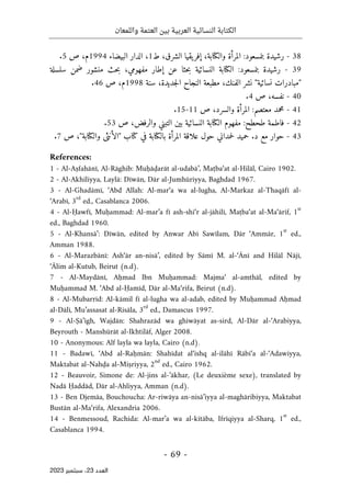 ‫واللمعان‬ ‫العتمة‬ ‫بين‬ ‫العربية‬ ‫النسائية‬ ‫الكتابة‬
-
69
-
‫اﻟﻌﺪد‬
23
‫ﺳﺒﺘﻤﺒﺮ‬ ،
2023
38
-
‫رشيدة‬
‫بنمسعود‬
:
‫المرأة‬
،‫والكتابة‬
‫يقيا‬‫إفر‬
،‫الشرق‬
‫ط‬
1
،
‫الدار‬
‫البيضاء‬
1994
‫م‬
،
‫ص‬
5
.
39
-
‫رشيدة‬
‫بنمسعود‬
:
‫الكتابة‬
‫النسائية‬
‫حثا‬‫ب‬
‫عن‬
‫إطار‬
،‫مفهومي‬
‫حث‬‫ب‬
‫منشور‬
‫ضمن‬
‫سلسلة‬
"
‫مبادرات‬
‫نسائية‬
"
‫نشر‬
،‫الفنك‬
‫مطبعة‬
‫النجاح‬
،‫جديدة‬‫ل‬‫ا‬
‫سنة‬
1998
‫م‬
،
‫ص‬
46
.
40
-
،‫نفسه‬
‫ص‬
4
.
41
-
‫محمد‬
‫معتصم‬
:
‫المرأة‬
،‫والسرد‬
‫ص‬
11
-
15
.
42
-
‫فاطمة‬
‫طحطح‬
:
‫مفهوم‬
‫الكتابة‬
‫النسائية‬
‫بين‬
‫التبني‬
،‫والرفض‬
‫ص‬
53
.
43
-
‫حوار‬
‫مع‬
‫د‬
.
‫حميد‬
‫حم‬‫ل‬
‫داني‬
‫حول‬
‫علاقة‬
‫المرأة‬
‫بالكتابة‬
‫في‬
‫كتاب‬
"
‫الأنثى‬
‫والكتابة‬
"
،
‫ص‬
7
.
References:
1 - Al-Aṣfahānī, Al-Rāghib: Muḥāḍarāt al-udabā’, Maṭba‘at al-Hilāl, Cairo 1902.
2 - Al-Akhiliyya, Laylā: Dīwān, Dār al-Jumhūriyya, Baghdad 1967.
3 - Al-Ghadāmī, ‘Abd Allah: Al-mar‘a wa al-lugha, Al-Markaz al-Thaqāfī al-
‘Arabī, 3
rd
ed., Casablanca 2006.
4 - Al-Ḥawfī, Muḥammad: Al-mar’a fī ash-shi‘r al-jāhilī, Maṭba‘at al-Ma‘ārif, 1
st
ed., Baghdad 1960.
5 - Al-Khansā’: Dīwān, edited by Anwar Abī Sawīlam, Dār ‘Ammār, 1
st
ed.,
Amman 1988.
6 - Al-Marazbānī: Ash‘ār an-nisā’, edited by Sāmī M. al-‘Ānī and Hilāl Nājī,
‘Ālim al-Kutub, Beirut (n.d).
7 - Al-Maydānī, Aḥmad Ibn Muḥammad: Majma‘ al-amthāl, edited by
Muḥammad M. ‘Abd al-Ḥamīd, Dār al-Ma‘rifa, Beirut (n.d).
8 - Al-Mubarrid: Al-kāmil fī al-lugha wa al-adab, edited by Muḥammad Aḥmad
al-Dālī, Mu’assasat al-Risāla, 3
rd
ed., Damascus 1997.
9 - Al-Ṣā’igh, Wajdān: Shahrazād wa ghiwāyat as-sird, Al-Dār al-‘Arabiyya,
Beyrouth - Manshūrāt al-Ikhtilāf, Alger 2008.
10 - Anonymous: Alf layla wa layla, Cairo (n.d).
11 - Badawī, ‘Abd al-Raḥmān: Shahīdat al‘ishq al-ilāhī Rābi‘a al-‘Adawiyya,
Maktabat al-Nahḍa al-Miṣriyya, 2
nd
ed., Cairo 1962.
12 - Beauvoir, Simone de: Al-jins al-’ākhar, (Le deuxième sexe), translated by
Nadā Ḥaddād, Dār al-Ahliyya, Amman (n.d).
13 - Ben Djemâa, Bouchoucha: Ar-riwāya an-nisā’iyya al-maghāribiyya, Maktabat
Bustān al-Ma‘rifa, Alexandria 2006.
14 - Benmessoud, Rachida: Al-mar’a wa al-kitāba, Ifrīqiyya al-Sharq, 1
st
ed.,
Casablanca 1994.
 