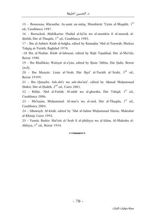 ‫اخليفة‬ ‫الحسين‬ .‫د‬
-
70
-
‫اﻟﺘﺮاث‬ ‫ﺣﻮﻟﻴﺎت‬ ‫ﻣﺠﻠﺔ‬
15 - Bennouna, Khenatha: As-ṣamt an-nāṭiq, Manshūrāt ‘Uyūn al-Maqālāt, 1
st
ed., Casablanca 1987.
16 - Berrached, Abdelkarim: Hūdūd al-kā’in wa al-mumkin fī al-masraḥ al-
iḥtifālī, Dār al-Thaqāfa, 1
st
ed., Casablanca 1985.
17 - Ibn al-Anbārī: Kitāb al-balgha, edited by Ramaḍān ‘Abd al-Tawwāb, Markaz
Taḥqīq at-Turāth, Baghdad 1970.
-18 Ibn al-Nadīm: Kitāb al-fahrasat, edited by Riḍā Tajaddud, Dār al-Ma‘rifa,
Beirut 1980.
19 - Ibn Khallikān: Wafayāt al-a‘yān, edited by Iḥsān ‘Abbās, Dār Ṣādir, Beirut
(n.d).
20 - Ibn Manẓūr: Lisān al-‘Arab, Dār Iḥyā’ al-Turāth al-‘Arabī, 3
rd
ed.,
Beirut 19399.
21 - Ibn Qutayba: Ash-shi‘r wa ash-shu‘arā’, edited by Aḥmad Muḥammad
Shākir, Dār al-Ḥadīth, 2
nd
ed., Cairo 2001.
22 - Kīlīṭū, ‘Abd al-Fattāḥ: Al-adab wa al-gharāba, Dār Tubqāl, 1
st
ed.,
Casablanca 2006.
23 - Mu‘taṣim, Muḥammad: Al-mar‘a wa al-sird, Dār al-Thaqāfa, 1
st
ed.,
Casablanca 2004.
24 - Sībawayh: Al-kitāb, edited by ‘Abd al-Salām Muḥammad Hārūn, Maktabat
al-Khānjī, Cairo 1992.
25 - Yamūt, Bashīr: Shā‘irāt al-‘Arab fī al-jāhiliyya wa al-Islām, Al-Maktaba al-
Ahliyya, 1
st
ed., Beirut 1934.
o
 