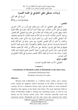 ‫العدد‬ ،‫التراث‬ ‫حوليات‬ ‫مجلة‬
23
،
2023
‫ص‬ ،
71
-
81
P-ISSN 1112-5020 / E-ISSN 2602-6945
:‫اﻻﺳﺘﻼم‬ ‫ﺗﺎرﻳﺦ‬
13
/
1
/
2023
-
:‫اﻟﻘﺒﻮل‬ ‫ﺗﺎرﻳﺦ‬
9
/
3
/
2023
azrabanu64@gmail.com
©
‫الجزائر‬ ،‫مستغانم‬ ‫جامعة‬
2023
‫إ‬
‫سهامات‬
‫القصيرة‬ ‫القصة‬ ‫في‬ ‫المنفلوطي‬ ‫لطفي‬ ‫مصطفى‬
‫أسرحا‬
‫بانو‬
‫محمد‬
‫أ‬
‫شير‬
‫يلانكا‬‫سر‬ ،‫فيرادنيا‬ ‫جامعة‬
:‫الملخص‬
‫هو‬ ،‫المنفلوطي‬ ‫لطفي‬ ‫مصطفى‬
‫بارع‬ ‫كاتب‬
‫وأديب‬ ‫نابغ‬ ‫ومؤلف‬
‫يين‬‫المصر‬ ‫الأدباء‬ ‫من‬
‫الكتابة‬ ‫على‬ ‫وقدرة‬ ،‫ّزا‬‫ي‬‫مم‬ ‫ّا‬‫ي‬‫أدب‬ ‫أسلوبا‬ ‫يمتلك‬ ‫حيث‬ ‫والإنشاء؛‬ ‫الأدب‬ ‫جالي‬‫م‬ ‫في‬ ‫ّين‬‫م‬‫المهت‬
‫ّة‬ ‫ي‬‫اللغو‬
‫القصص‬ ‫كتابة‬ ‫المنفلوطي‬ ‫فيها‬ ‫خاض‬ ‫التي‬ ‫جالات‬‫م‬‫ال‬ ‫أهم‬ .‫ومقالاته‬ ‫كتبه‬ ‫في‬ ‫ذلك‬ ‫يظهر‬‫و‬ ،‫الرائعة‬
،‫وترجمتها‬
‫عام‬ ‫منذ‬ ‫الأدبية‬ ‫بالمقالات‬ ‫اشتهر‬ ‫ما‬‫ك‬
1907
‫م‬
‫والعاطفية‬ ‫الاجتماعية‬ ‫المقالات‬ ‫خاصة‬
.
‫المنفلو‬ ‫كان‬
‫جد‬‫ل‬‫ا‬ ‫الأدبي‬ ‫ببيانه‬ ‫العربية‬ ‫جماهير‬‫ل‬‫ا‬ ‫عزز‬ ‫الذي‬ ‫الوحيد‬ ‫الكاتب‬ ‫طي‬
‫يد‬
‫بليغة‬ ‫)بلاغة‬
‫ثم‬ ‫الشعر‬ ‫بدأ‬ .(‫حة‬‫ض‬‫ووا‬
‫القصيرة‬ ‫القصص‬ ‫كتابة‬
.
‫القصة‬ ‫كتابة‬ ‫عملية‬ ‫في‬ ‫خاصة‬ ‫مشهور‬ ‫وهو‬
.‫والاقتصادية‬ ‫والثقافية‬ ‫الدينية‬ ‫والمسائل‬ ،‫والسياسية‬ ‫الاجتماعية‬
‫الأجنبية‬ ‫القصة‬ ‫يترجم‬ ‫وكان‬
‫ّز‬‫ي‬‫تتم‬ .‫تأليفه‬ ‫من‬ ‫ّها‬‫ن‬‫وكأ‬ ‫تبدو‬ ‫حتى‬ ‫والمواعظ‬ ‫بالدروس‬ ‫تمتلئ‬ ‫قصة‬ ‫إلى‬ ‫فيحيلها‬
‫بالعاطفة‬ ‫قصصه‬
‫الفقراء‬ ‫وأنين‬ ،‫الوطنية‬ ‫الهموم‬ ‫ّر‬‫و‬‫يص‬ ‫ما‬‫ك‬ ،‫حسية‬‫ل‬‫ا‬ ‫من‬ ‫خلو‬‫ي‬ ‫الذي‬ ‫العذري‬ ّ
‫حب‬‫ل‬‫ا‬ ‫تصوير‬ ‫في‬ ‫ّة‬‫ي‬‫القو‬
‫في‬ ‫المنفلوطي‬ ‫كرها‬
‫يذ‬ ‫التي‬ ‫ومضمونها‬ ‫القصص‬ ‫أشكال‬ ‫إظهار‬ ‫إلى‬ ‫الدراسة‬ ‫هذه‬ ‫تهدف‬ .‫والبؤساء‬
.‫العبرات‬ ‫كتاب‬
:‫الدالة‬ ‫الكلمات‬
‫العب‬ ،‫القصيرة‬ ‫القصة‬ ،‫الأدب‬ ،‫المنفلوطي‬
.‫ارات‬
o
Contribution of Musthafa Luthfi al Manfaluthi to the short story
Asarahabanu Mohammed Ashir
Peradeniya University, Sri Lanka
Abstract:
Mustafa Lutfi al-Manfaluti, is a brilliant writer, author, and a famous
writer among the Egyptian writers interested in the fields of literature and
creation. He has a distinctive literary style, and the ability to write wonderful
linguistics, this appears in his books and articles. The most important fields in
which Al-Manfaluti fought is writing and translating stories, as well he was
famous for the literary articles from 1907 onwards, especially social and
emotional articles. Manfaluthi was the only writer who enhanced the Arabic
 