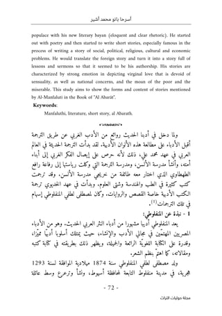 ‫أشير‬ ‫محمد‬ ‫بانو‬ ‫أسرحا‬
-
72
-
‫اﻟﺘﺮاث‬ ‫ﺣﻮﻟﻴﺎت‬ ‫ﻣﺠﻠﺔ‬
populace with his new literary bayan (eloquent and clear rhetoric). He started
out with poetry and then started to write short stories, especially famous in the
process of writing a story of social, political, religious, cultural and economic
problems. He would translate the foreign story and turn it into a story full of
lessons and sermons so that it seemed to be his authorship. His stories are
characterized by strong emotion in depicting virginal love that is devoid of
sensuality, as well as national concerns, and the moan of the poor and the
miserable. This study aims to show the forms and content of stories mentioned
by Al-Manfaluti in the Book of "Al Abarât".
Keywords:
Manfaluthi, literature, short story, al Abarath.
o
‫د‬ ‫ولما‬
‫روائع‬ ‫حديث‬‫ل‬‫ا‬ ‫أدبنا‬ ‫في‬ ‫خل‬
‫من‬
‫الترجمة‬ ‫يق‬‫طر‬ ‫عن‬ ‫الغربي‬ ‫الأدب‬
.‫الأدبية‬ ‫الألوان‬ ‫هذه‬ ‫مطالعة‬ ‫على‬ ‫الأدباء‬ ‫أقبل‬
‫لقد‬
‫ال‬ ‫بدأت‬
‫العالم‬ ‫في‬ ‫حديثة‬‫ل‬‫ا‬ ‫ترجمة‬
‫علي‬ ‫محمد‬ ‫عهد‬ ‫في‬ ‫العربي‬
،
‫أبناء‬ ‫إلى‬ ‫الغربي‬ ‫الفكر‬ ‫إيصال‬ ‫على‬ ‫حرص‬ ‫لأنه‬ ‫ذلك‬
‫و‬ ،‫أمته‬
‫أ‬
‫نشأ‬
‫الترجمة‬ ‫ومدرسة‬ ،‫الألسن‬ ‫مدرسة‬
‫التي‬
‫ياسته‬‫ر‬ ‫وكلت‬
‫ا‬
‫رافع‬ ‫رفاعة‬ ‫إلى‬
‫الط‬
‫ه‬
‫طاوي‬
‫الذي‬
‫ترجمت‬ ‫وقد‬ .‫الألسن‬ ‫مدرسة‬ ‫جي‬‫ي‬‫خر‬ ‫من‬ ‫طائفة‬ ‫معه‬ ‫اختار‬
‫والهندس‬ ‫الطب‬ ‫في‬ ‫كثيرة‬ ‫كتب‬
‫ة‬
‫ترجمة‬ ‫خديوي‬‫ل‬‫ا‬ ‫عهد‬ ‫في‬ ‫وبدأت‬ .‫العلوم‬ ‫وشتى‬
‫ل‬ ‫وكان‬ .‫والروايات‬ ‫القصص‬ ‫خاصة‬ ‫الأدبية‬ ‫الـكتب‬
‫ا‬ ‫لطفي‬ ‫مصطفى‬
‫لمنفلوطي‬
‫إسهام‬
‫الترجمات‬ ‫تلك‬ ‫في‬
)
1
(
.
1
-
:‫المنفلوطي‬ ‫عن‬ ‫نبذة‬
‫الأدباء‬ ‫من‬ ‫وهو‬ .‫حديث‬‫ل‬‫ا‬ ‫العربي‬ ‫النثر‬ ‫أدباء‬ ‫من‬ ‫مشهورا‬ ‫أديبا‬ ‫المنفلوطي‬ ‫يعد‬
‫ال‬ ‫جالي‬‫م‬ ‫في‬ ‫ّين‬‫م‬‫المهت‬ ‫يين‬‫المصر‬
،‫ّزا‬‫ي‬‫مم‬ ‫ّا‬‫ي‬‫أدب‬ ‫أسلوبا‬ ‫يمتلك‬ ‫حيث‬ ‫والإنشاء؛‬ ‫أدب‬
‫كتبه‬ ‫كتابة‬ ‫في‬ ‫يقته‬‫بطر‬ ‫ذلك‬ ‫يظهر‬‫و‬ ،‫جميلة‬‫ل‬‫وا‬ ‫الرائعة‬ ‫ّة‬‫ي‬‫اللغو‬ ‫الكتابة‬ ‫على‬ ‫وقدرة‬
‫بنظم‬ ّ‫اهتم‬ ‫ما‬‫ك‬ ،‫ومقالاته‬
‫الشعر‬
.
‫سنة‬ ‫المنفلوطي‬ ‫لطفي‬ ‫مصطفى‬ ‫ولد‬
1874
‫لسنة‬ ‫الموافقة‬ ‫ميلادية‬
1293
،‫ية‬‫جر‬‫ه‬
‫عائلة‬ ‫وسط‬ ‫وترعرع‬ ‫ونشأ‬ ،‫أسيوط‬ ‫حافظة‬‫م‬‫ل‬ ‫التابعة‬ ‫منفلوط‬ ‫مدينة‬ ‫في‬
 