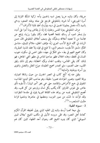 ‫القصيرة‬ ‫القصة‬ ‫في‬ ‫المنفلوطي‬ ‫لطفي‬ ‫مصطفى‬ ‫إسهامات‬
-
73
-
‫اﻟﻌﺪد‬
23
‫ﺳﺒﺘﻤﺒﺮ‬ ،
2023
‫عريقة‬
‫حسين‬‫ل‬‫با‬ ‫نسبه‬ ‫يتصل‬ ‫عربيا‬ ‫والده‬ ‫وكان‬ .
‫إلى‬ ‫القرابة‬ ‫شابكه‬ ‫تركية‬ ‫وأمه‬
‫ع‬ ‫فترجع‬ ‫بالمنفلوطي‬ ‫شهرته‬ ‫أما‬ ،‫جي‬‫ي‬‫جور‬‫ل‬‫ا‬ ‫أسرة‬
‫ودعي‬ ،‫الصغير‬ ‫بوطنه‬ ‫صلته‬ ‫لى‬
‫الأشراف‬ ‫نقابة‬ ‫أهله‬ ‫وتوارث‬ ‫دينه‬ ‫في‬ ‫حسين‬‫ل‬‫ا‬ ‫بعشيرة‬ ‫متصل‬ ‫لأنه‬ ‫بالسيد‬
)
2
(
.
،‫أدبه‬ ‫على‬ ‫أجرا‬ ‫يوما‬ ‫يتقاض‬ ‫لم‬ ‫ّه‬ ‫إن‬ ‫إذ‬ ،‫وعفتها‬ ‫النفس‬ ‫بعزة‬ ‫المنفلوطي‬ ‫عرف‬
‫عن‬ ‫يترفع‬ ،‫رزينا‬ ‫وقورا‬ ‫وكان‬ ،‫قط‬ ‫خصية‬‫ش‬ ‫لمنفعة‬ ‫رسائله‬ ‫أو‬ ‫شعره‬ ‫ر‬ّ‫يسخ‬ ‫ولم‬
‫أخ‬ ‫تعجبه‬ ‫لا‬ ‫من‬ ‫جالسة‬‫م‬
‫حسن‬ ‫قال‬ ‫المنفلوطي‬ ‫أخلاق‬ ‫وصف‬ ‫وفي‬ ،‫كه‬
‫وسلو‬ ‫لاقه‬
‫العربي‬ ‫الأدب‬ ‫تاريخ‬ ‫كتابه‬ ‫في‬ ‫يات‬‫الز‬
‫مؤ‬ ‫ّه‬‫إن‬ :
‫متناسق‬ ،‫الذوق‬ ‫متلائم‬ ،‫خلق‬‫ل‬‫ا‬ ‫تلف‬
،‫ية‬‫العبقر‬ ‫شذوذ‬ ‫فعله‬ ‫ولا‬ ‫قوله‬ ‫في‬ ‫تلمح‬ ‫لا‬ ،‫الزي‬ ‫منسجم‬ ،‫الأسلوب‬ ‫متسق‬ ،‫الفكر‬
‫هي‬ ،‫سكون‬ ‫في‬ ‫حس‬‫ل‬‫ا‬ ‫دقيق‬ ،‫جهد‬ ‫في‬ ‫الفكر‬ ‫سليم‬ ‫بطء‬ ‫في‬ ‫الفهم‬ ‫حيح‬‫ص‬ ‫وكان‬
‫وب‬
‫فهو‬ ،‫جاهل‬‫ل‬‫ا‬ ‫الغبي‬ ‫مظهر‬ ‫في‬ ‫للناس‬ ‫صاحبها‬ ‫تظهر‬ ‫خلال‬‫ل‬‫ا‬ ‫وهذه‬ ،‫حفظ‬‫ت‬ ‫في‬ ‫اللسان‬
‫رقيق‬ ‫ذلك‬ ‫إلى‬ ‫وهو‬ ،‫خطابة‬‫ل‬‫ا‬ ‫يكره‬‫و‬ ‫جدل‬‫ل‬‫ا‬ ‫جنب‬‫ت‬‫وي‬ ،‫جالس‬‫م‬‫ال‬ ‫يتقي‬ ‫كان‬ ‫لذلك‬
‫والهوى‬ ‫والفضل‬ ‫العقل‬ ‫موزع‬ ،‫العقيدة‬ ‫حيح‬‫ص‬ ‫الصدر‬ ‫سليم‬ ،‫الضمير‬ ‫عف‬ ،‫القلب‬
‫وإنسانيته‬ ‫ووطنيته‬ ‫أسرته‬ ‫بين‬
)
3
(
.
‫إنه‬ ‫عنه‬ ‫وقيل‬
،‫العبارة‬ ‫رشاقة‬ ‫حيث‬ ‫من‬ ‫حديث‬‫ل‬‫ا‬ ‫العصر‬ ‫في‬ ‫كاتب‬ ‫"أبلغ‬
،‫جذاب‬‫ل‬‫ا‬ ‫البديع‬ ‫القلم‬ ‫صاحب‬ ‫وهو‬ .‫حقيقا‬ ‫تصويرا‬ ‫حوادث‬‫ل‬‫ا‬ ‫وتصوير‬ ،‫التعبير‬ ‫ورقة‬
‫تأثير‬ ‫لأسلوبه‬ ،"‫البيان‬ ‫"أمير‬ ‫حق‬‫ب‬ ‫سمي‬ ‫حتى‬ ‫والمقاصد‬ ‫الأغراض‬ ‫جميع‬ ‫في‬ ‫المتفوق‬
‫و‬ .‫قلب‬ ‫كل‬ ‫عن‬ ‫يترجم‬‫و‬ ‫لسان‬ ‫بكل‬ ‫يكتب‬ ‫كأنه‬ ‫القارئين‬ ‫نفوس‬ ‫على‬ ‫خاص‬
‫قد‬
:‫النظرات‬ ‫مقدمة‬ ‫في‬ ‫بقوله‬ ‫العربية‬ ‫الثقافة‬ ‫هذه‬ ‫روافد‬ ‫عن‬ ‫نفسه‬ ‫المنفلوطي‬ ‫أفصح‬
‫قراءة‬ ‫وماضيها‬ ‫حاضرها‬ ‫في‬ ‫ومنظمها‬ ،‫العرب‬ ‫صور‬ ‫من‬ ‫شئت‬ ‫ما‬ ‫قرأت‬ ‫ولقد‬
"...‫المستبصر‬ ‫متثبت‬
)
4
(
.
2
-
:‫العلمية‬ ‫مسيرته‬
‫الـكريم‬ ‫القرآن‬ ‫حفيظه‬‫ت‬ ‫يتولى‬ ‫الذي‬ ‫الفقيه‬ ‫إلى‬ ‫والده‬ ‫أرسله‬ ‫الصبا‬ ‫ميعة‬ ‫وفي‬
‫كعاد‬
‫الدين‬ ‫"جلال‬ ‫الشيخ‬ ‫مكتب‬ ‫في‬ ‫الأولى‬ ‫دروسه‬ ‫تلقى‬ ‫وقد‬ ،‫العصر‬ ‫أهل‬ ‫ة‬
‫لهم‬ ‫كان‬ ‫الذين‬ ‫الفقهاء‬ ‫أحد‬ ‫رضوان‬ ‫محمد‬ ‫الشيخ‬ ‫يديره‬ ‫كان‬ ‫الذي‬ "‫السيوطي‬
 
