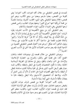 ‫القصيرة‬ ‫القصة‬ ‫في‬ ‫المنفلوطي‬ ‫لطفي‬ ‫مصطفى‬ ‫إسهامات‬
-
77
-
‫اﻟﻌﺪد‬
23
‫ﺳﺒﺘﻤﺒﺮ‬ ،
2023
‫ف‬ ‫جسدت‬‫ت‬
‫العبرات‬ ‫كتابه‬ ‫خلال‬ ‫من‬ ‫المنفلوطي‬ ‫قصص‬ ‫ي‬
.
‫كتاب‬
"
‫العبرات‬
"
‫يضم‬
‫تسع‬ ‫يضم‬‫و‬ ،‫الكاتب‬ ‫وضع‬ ‫من‬ ‫وبعضها‬ ‫مترجم‬ ‫بعضها‬ .‫القصص‬ ‫من‬ ‫مجموعة‬
،‫جاب‬‫ح‬‫ال‬ ،‫الیتیم‬ :‫وهي‬ ‫المنفلوطي‬ ‫وضعها‬ ‫ثلاثة‬ ،‫قصص‬
‫ية‬‫الهاو‬
‫مقتبسة‬ ‫وواحدة‬ ،
‫اسمها‬ ‫أمريكية‬ ‫قصة‬ ‫من‬
‫قصص‬ ‫وخمس‬ ،‫العقاب‬ :‫بعنوان‬ ‫وجعلها‬ "‫القبور‬ ‫"صراخ‬
‫وهي‬ ‫المنفلوطي‬ ‫ترجمها‬
:
‫والانتقام‬ ،‫التضحية‬ ،‫جزاء‬‫ل‬‫ا‬ ،‫كرى‬
‫الذ‬ ،‫الشهداء‬
.
‫يقول‬ ،‫حديث‬‫ل‬‫ا‬ ‫الأدب‬ ‫في‬ ‫الأقصوصة‬ ‫وضع‬ ‫من‬ ‫أول‬ ‫المنفلوطي‬ ‫يعتبر‬
‫ينتظر‬ ‫لا‬ ‫شأوا‬ ‫إجادتها‬ ‫في‬ ‫وبلغ‬ ،‫الناس‬ ‫أول‬ ‫الأقصوصة‬ ‫المنفلوطي‬ ‫"عالج‬ :‫يات‬‫الز‬
‫"غرفة‬ ‫نقرأ‬ ‫كنا‬ ‫أننا‬ ‫كر‬
‫وأذ‬ .‫كبيئته‬ ‫بيئة‬ ‫في‬ ‫كنشأته‬ ‫نشأة‬ ‫من‬
"‫و"اليتيم‬ "‫الأحزان‬
."‫روعته‬ ‫على‬ ‫للأسلوب‬ ‫نطرب‬ ‫مما‬ ‫أكثر‬ ‫سذاجتها‬ ‫على‬ ‫للقصة‬ ‫فنطرب‬ ‫وأمثالها‬
‫من‬ ‫القصيرة‬ ‫المنفلوطي‬ ‫قصص‬ ‫اكتمال‬ ‫عدم‬ ‫"وبرغم‬ :‫هيكل‬ ‫أحمد‬ ‫الدكتور‬ ‫يقول‬‫و‬
‫المصري‬ ‫الأدب‬ ‫في‬ ‫الفن‬ ‫لهذا‬ ‫الأولى‬ ‫حاولات‬‫م‬‫ال‬ ‫صاحب‬ ‫يعتبر‬ ‫فإنه‬ ،‫الفنية‬ ‫الناحية‬
"‫حديث‬‫ل‬‫ا‬
)
9
(
.
‫المنفلوط‬ ‫ويتعرض‬
‫وشغلت‬ ،‫شغلته‬ ‫موضوعات‬ ‫إلى‬ ‫قصصه‬ ‫خلال‬ ‫من‬ ‫ي‬
‫الغن‬ ‫قضايا‬ ‫مثل‬ ،‫آنئذ‬ ‫جتمع‬‫م‬‫ال‬
‫ى‬
،‫الإسلامية‬ ‫حضارة‬‫ل‬‫ا‬ ‫بين‬ ‫والصراع‬ ،‫والفقر‬
‫الرومانسية‬ ‫يقة‬‫الطر‬ ‫إلى‬ ‫جتها‬‫ل‬‫معا‬ ‫في‬ ‫ويميل‬ .‫والظلم‬ ‫والعدل‬ ،‫خمر‬‫ل‬‫ا‬ ‫على‬ ‫والإدمان‬
‫نفسه‬ ‫والكاتب‬ ،‫والبطلة‬ ‫البطل‬ ‫على‬ ‫قاصرة‬ ‫الشخصيات‬ ‫تكون‬ ‫ما‬ ‫وغالبا‬ ،‫المثالية‬
‫للبطل‬ ‫مساعدته‬ ‫لتقديم‬ ‫ومثالية‬ ‫خوة‬‫ن‬ ‫في‬ ‫ّل‬‫خ‬‫يتد‬ ‫الذي‬ ،‫ّهم‬‫ش‬‫ال‬ ‫الرجل‬ ‫يظهر‬ ‫حيث‬
‫أو‬ ‫العمل‬ ‫رئيس‬ ‫أو‬ ‫الأم‬ ‫أو‬ ‫خادم‬‫ل‬‫ا‬ ‫مثل‬ ‫ية‬‫ثانو‬ ‫خصيات‬‫ش‬ ‫تظهر‬ ‫وأحيانا‬ ،‫البطلة‬ ‫أو‬
‫ما‬ ‫غالبا‬ ،‫والبطلة‬ ‫البطل‬ ‫وهما‬ ‫الأساسيتين‬ ‫الشخصيتين‬ ‫أن‬ ‫يلاحظ‬‫و‬ .‫الأبناء‬
‫بنهاية‬ ‫أيضا‬ ‫تنتهي‬ ،‫ية‬‫مأساو‬ ‫حكاية‬ ‫يعيشان‬
.‫ية‬‫مأساو‬
‫ي‬
‫كتاب‬ ‫تناول‬
"
‫العبرات‬
"
،‫القارئين‬ ‫عبرات‬ ‫تذرف‬ ‫قصص‬ ‫من‬ ‫مجموعة‬
،‫دموعهم‬ ‫وتفيض‬
.‫خالدة‬‫ل‬‫ا‬ ‫الإنسانية‬ ‫القیم‬ ‫معظم‬ ‫وأبرزت‬ ‫الإنسان‬ ‫جوهر‬ ‫جت‬‫ل‬‫فعا‬
‫قصصه‬ ‫في‬ ‫تناول‬ ‫فقد‬
‫جاب‬‫ح‬‫وال‬ ،‫الیتیم‬ ،‫العقاب‬ ،‫كرى‬
‫الذ‬ ،‫جزاء‬‫ل‬‫ا‬
،
‫القیم‬ ‫معظم‬
‫فهو‬ ‫الشعوب‬ ‫بین‬ ‫علیها‬ ‫المتعارف‬ ‫الإنسانية‬
‫يدعو‬
‫دعوة‬
‫الالتزام‬ ‫إلي‬ ‫حارة‬
‫بالفضيلة‬
 