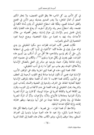 ‫أشير‬ ‫محمد‬ ‫بانو‬ ‫أسرحا‬
-
78
-
‫اﻟﺘﺮاث‬ ‫ﺣﻮﻟﻴﺎت‬ ‫ﻣﺠﻠﺔ‬
‫فلا‬ ،‫الناس‬ ‫كل‬ ‫بین‬ ‫الأمور‬ ‫كل‬ ‫في‬
‫يظلم‬
‫القوي‬
‫الضعيف‬
‫ولا‬ ،
‫حتقر‬‫ي‬
‫الـكبیر‬
‫ولا‬ ،‫جاهل‬‫ل‬‫ا‬ ‫العالم‬ ‫أو‬ ‫الصغیر‬
‫يغدر‬
‫الصدیق‬
‫بصديقه‬
‫يعم‬‫و‬
‫جتمع‬‫م‬‫ال‬ ‫في‬ ‫الأمن‬
‫السعادة‬ ‫حقق‬‫ت‬‫وت‬
‫جميع‬‫ل‬‫ل‬
‫استطاع‬ ‫فقد‬ ‫وهكذا‬ .
‫أن‬ ‫المنفلوطي‬
‫يلتزم‬
‫في‬ ‫الكلمة‬ ‫بأمانة‬
‫اس‬ ‫ولقد‬ ،‫جتمعه‬‫م‬
‫تطاع‬
‫بسحر‬
‫بيانه‬
‫أن‬ ،‫أسلوبه‬ ‫وإشراق‬
‫يعالج‬
‫هذه‬
‫القضايا‬
‫جاه‬‫ت‬‫با‬
‫فاضل‬ ‫إنساني‬
‫يسمو‬
‫خلال‬ ‫من‬ ‫خصياته‬‫ش‬ ‫جعل‬‫ي‬‫و‬ .‫إنسانیة‬ ‫عوالم‬ ‫إلى‬ ‫بالإنسان‬
‫لتعود‬ ‫فرصة‬ ‫يصنع‬‫و‬ ،‫الشخصية‬ ‫سلوك‬ ‫من‬ ‫للعبرة‬ ‫به‬ ‫يمهد‬ ‫وعاء‬ ‫الأحداث‬
.‫بالصواب‬ ‫التسليم‬ ‫إلى‬ ‫الشخصية‬
‫سكبها‬ ‫دمع‬ ‫قطرات‬ ‫العبرات‬ ‫كتاب‬ ‫قصص‬ ‫فكانت‬
‫يدي‬ ‫بين‬ ‫المنفلوطي‬
‫كتابه‬ ‫ّمة‬‫د‬‫مق‬ ‫في‬ ‫يقول‬ ُ‫حيث‬ ‫قرائه‬
‫الدنيا‬ ‫في‬ ‫"الأشقياء‬ :
‫كثر‬
‫استطاعة‬ ‫في‬ ‫وليس‬ ،
‫أن‬ ‫مثلي‬ ‫بائس‬
‫حو‬‫م‬‫ي‬
‫وشقا‬ ‫بؤسهم‬
‫ء‬
‫أ‬ ‫أن‬ ‫من‬ َّ‫ل‬‫أق‬ ‫فلا‬ ،‫هم‬
‫هذه‬ ‫أيديهم‬ ‫بين‬ ‫سكب‬
‫َلوى‬‫س‬‫و‬ ‫ية‬‫تعز‬ ‫بكائي‬ ‫في‬ ‫جدون‬‫ي‬ ‫ّهم‬َ ‫عل‬ ،‫َرات‬ ‫َب‬‫ع‬‫ال‬
"
)
10
(
‫العام‬ ‫مضمونه‬ ‫في‬ ‫والكتاب‬ .
ّ‫وللقر‬ ‫للناشئة‬ ‫إرشاد‬
‫الإنسانية‬ ‫بالفضائل‬ ‫التحلي‬ ‫إلى‬ ‫مباشر‬ ‫غير‬ ‫وتوجيه‬ ،‫جميعا‬ ‫اء‬
.‫المنفلوطي‬ ‫أدب‬ ‫في‬ ‫نراه‬ ‫ما‬ً ‫كثيرا‬ ‫مهم‬ ‫جانب‬ ‫وهو‬ ،‫حميدة‬‫ل‬‫ا‬ ‫والأخلاق‬
‫فمثلا‬
،
‫الأديب‬ ‫المواقف‬ ‫هي‬ ‫وتلك‬ ‫حزينة‬‫ل‬‫ا‬ ‫اليتيم‬ ‫قصة‬ ‫هي‬ ‫هذه‬ ،‫اليتيم‬ ‫قصة‬
‫إلى‬ ‫الرحيمة‬ ‫القلوب‬ ‫لدفع‬ ‫صادقا‬ ‫نموذجا‬ ‫تكون‬ ‫أن‬ ‫فعسى‬ ،‫فيها‬ ‫الإنسانية‬
‫العطف‬
.‫البائسين‬ ‫على‬
‫كذلك‬
‫و‬
،‫جاب‬‫ح‬‫ال‬ ‫قصة‬
‫الإنسانية‬ ‫بالمواقف‬ ‫حافلة‬ ‫القصة‬ ‫أن‬ ‫شك‬ ‫لا‬
‫الدين‬ ‫بأهداب‬ ‫والتمسك‬ ‫الفضيلة‬ ‫إلى‬ ‫والدعوة‬ ‫الشرف‬ ‫على‬ ‫حفاظ‬‫ل‬‫ا‬ ‫كمحاولة‬‫جليلة‬‫ل‬‫ا‬
‫يعة‬‫والشر‬
،
‫وقارن‬ ،‫الغرب‬ ‫إلى‬ ‫جذاب‬‫ن‬‫الا‬ ‫عدم‬ ‫على‬ ‫القصة‬ ‫هذه‬ ‫في‬ ‫المنفلوطي‬ ‫حث‬‫ي‬
‫الغر‬ ‫والثقافة‬ ‫العربية‬ ‫الثقافة‬ ‫بين‬
‫بين‬ ‫قارن‬ ‫ما‬‫ك‬ ،‫اليومية‬ ‫حياتنا‬ ‫في‬ ‫بية‬
‫ية‬‫المصر‬ ‫المرأة‬
‫ية‬‫المصر‬ ‫المرأة‬ ‫أن‬ ‫كر‬
‫وذ‬ ،‫والإخوان‬ ‫والآباء‬ ‫للأزواج‬ ‫ومعاملاتها‬ ‫الفرنسية‬ ‫والمرأة‬
.‫وزوجها‬ ‫أبيها‬ ‫قبل‬ ‫من‬ ‫جيدة‬ ‫معاملة‬ ‫وتعامل‬ ‫بيتها‬ ‫في‬ ‫مطمئنة‬
‫حاولته‬‫م‬ ‫يظهر‬‫و‬
.‫الباطلة‬ ‫الهدامة‬ ‫الفكرة‬ ‫وإزالة‬ ‫إقناعه‬
‫جز‬‫ل‬‫ا‬ ‫قصة‬ ‫أن‬ ‫والملاحظ‬
،‫اء‬
-
‫قصرها‬ ‫على‬
-
‫العبرة‬ ‫تحمل‬
‫فتاة‬ ‫لكل‬ ‫والعظة‬
‫الصراط‬ ‫إلى‬ ‫وتهديها‬ ‫صوابها‬ ‫العبرة‬ ‫هذه‬ ‫لها‬ ‫تعيد‬ ‫وإذ‬ ،‫بالزلل‬ ‫نفسها‬ ‫تراودها‬
‫العربية‬ ‫الفتاة‬ ‫إلى‬ ‫القصة‬ ‫هذه‬ ‫خلال‬ ‫الكاتب‬ ‫ويشير‬ ،‫إنساني‬ ‫موقف‬ ‫وهذا‬ .‫المستقيم‬
 