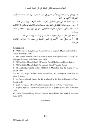 ‫القصيرة‬ ‫القصة‬ ‫في‬ ‫المنفلوطي‬ ‫لطفي‬ ‫مصطفى‬ ‫إسهامات‬
-
81
-
‫اﻟﻌﺪد‬
23
‫ﺳﺒﺘﻤﺒﺮ‬ ،
2023
6
-
،‫حاضر‬‫ل‬‫ا‬ ‫العصر‬ ‫في‬ ‫العربي‬ ‫الأدب‬ ‫خ‬‫ي‬‫تار‬ :‫حسن‬ ‫أبو‬ ‫إبراهيم‬
‫ية‬‫المصر‬ ‫الهيئة‬
،‫للكتاب‬ ‫العامة‬
‫القاهرة‬
1978
‫م‬
‫ص‬ ،
45
.
7
-
:‫الطراد‬ ‫جيد‬‫م‬
‫ص‬ ،‫بيروت‬ ،‫المعارف‬ ‫مكتبة‬ ،‫النظرات‬ ‫المنفلوطي‬ ‫لطفي‬ ‫مصطفي‬
8
-
9
.
8
-
‫عباس‬
‫ب‬
‫ية‬‫الإسكندر‬ ،‫جامعة‬‫ل‬‫ا‬ ‫شباب‬ ‫مؤسسة‬ ،‫والنظرات‬ ‫المنفلوطي‬ :‫جلان‬‫ع‬ ‫يومي‬
1987
‫م‬
.
9
-
،‫حزم‬ ‫ابن‬ ‫دار‬ ،‫المنفلوطي‬ ‫ختارات‬‫م‬ :‫المنفلوطي‬ ‫لطفي‬ ‫مصطفى‬
‫بيروت‬
2002
‫م‬
‫ط‬ ،
1
،
‫ص‬
51
.
10
-
،‫العبرات‬ :‫المنفلوطي‬ ‫لطفي‬ ‫مصطفى‬
‫بيروت‬ ،‫حسنة‬‫ل‬‫وا‬ ‫الهدى‬ ‫دار‬
،
‫ص‬
15
.
11
-
،‫مصر‬ ‫في‬ ‫حديث‬‫ل‬‫ا‬ ‫العصر‬ ‫في‬ ‫الأدب‬ ‫تطور‬ :‫هيكل‬ ‫أحمد‬
،‫القاهرة‬ ،‫المعارف‬ ‫دار‬
‫ص‬
166
.
References:
1 - ‘Ajlān, ‘Abbās Bayyūmī: Al-Manfalūṭī wa an-naẓarāt, Mu’assasat Shabāb al-
Jāmi‘a, Alexandria 1987.
2 - Abū Ḥasan, Ibrāhīm: Tārīkh al-adab al-‘arabī fī ak-‘aṣr al-ḥadīth, Al-Hay’a al-
Miṣriyya al-‘Amma li al-Kitāb, Cairo 1978.
3 - Al-Manfalūṭī, Muṣṭafā Luṭfī: Al-‘abarāt, Dār al-Hudā wa al-Ḥusnā, Beirut.
4 - Al-Manfalūṭī, Muṣṭafā Luṭfī: An-naẓarāt, Dār al-Thaqāfa, Beirut.
5 - Al-Manfalūṭī, Muṣṭafā Luṭfī: Mukhtārāt Al-Manfalūṭī, Dār Ibn Ḥazm, 1
st
ed.,
Beirut 2002.
6 - Al-Ţrād, Majīd: Muṣṭafā Luṭfī al-Manfalūṭī wa an-naẓarāt, Maktabat al-
Ma‘ārif, Beirut.
7 - Al-Zayyāt, Aḥmad Ḥasan: Tārīkh al-adab al-‘arabī, Dār al-Thaqāfa, 26
th
ed.,
Beirut (n.d).
8 - Ḍayf, Shawqī: Al-adab al-‘arabī al-mu‘āṣir, Dār al-Ma‘ārif, 7
th
ed., Cairo.
9 - Haykal, Aḥmad: Taṭawwur al-adab fī al-‘aṣr al-ḥadīth fī Miṣr, Dār al-Ma‘ārif,
Cairo.
10 - Salīm, Maḥmūd Rizq: Al-adab al-‘arabī wa tārīkhuhu, Dār al-Kitāb al-‘Arabī,
Cairo 1957.
o
 