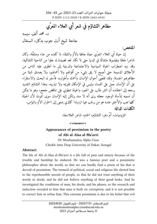 ‫العدد‬ ،‫التراث‬ ‫حوليات‬ ‫مجلة‬
23
،
2023
‫ص‬ ،
83
-
104
P-ISSN 1112-5020 / E-ISSN 2602-6945
‫ا‬ ‫ﺗﺎرﻳﺦ‬
:‫ﻻﺳﺘﻼم‬
31
/
7
/
2023
-
:‫اﻟﻘﺒﻮل‬ ‫ﺗﺎرﻳﺦ‬
30
/
8
/
2023
mouhamadoualpha.cisse@ucad.edu.sn
©
‫الجزائر‬ ،‫مستغانم‬ ‫جامعة‬
2023
‫ّي‬‫المعر‬ ‫العلاء‬ ‫أبي‬ ‫شعر‬ ‫في‬ ‫التشاؤم‬ ‫مظاهر‬
‫سيسه‬ ‫ألف‬ ‫محمد‬ .‫د‬
‫بدكار‬ ‫جوب‬ ‫أنت‬ ‫شيخ‬ ‫جامعة‬
،
‫السنغال‬
‫الملخص‬
:
‫حافلة‬ ‫حياة‬ ‫ّي‬‫المعر‬ ‫العلاء‬ ‫أبي‬ ‫حياة‬ ‫إن‬
‫وكان‬ .‫ّة‬‫ق‬‫ومش‬ ‫عناء‬ ‫من‬ ‫كابده‬ ‫لما‬ ‫والشقاء‬ ‫بالألم‬
‫ال‬ ‫من‬ ‫خلوا‬ ‫له‬ ‫قصيدة‬ ‫جد‬‫ن‬ ‫نكاد‬ ‫لا‬ ‫حتى‬ ‫الدنيا‬ ‫في‬ ‫متشائما‬ ‫وفيلسوفا‬ ‫مفلقا‬ ‫شاعرا‬
.‫التشائمية‬ ‫ناحية‬
‫من‬ ‫الناس‬ ‫عليه‬ ‫انطوى‬ ‫ما‬ ‫إلى‬ ‫والدينية‬ ‫والاجتماعية‬ ‫السياسية‬ ‫حياة‬‫ل‬‫ا‬ ‫اضطراب‬ ‫نبهه‬ ‫وقد‬
‫من‬ ‫شيئا‬ ‫يصدق‬ ‫ولا‬ ،‫أعمالهم‬ ‫ولا‬ ‫أقوالهم‬ ‫من‬ ‫بشيء‬ ‫يثق‬ ‫لا‬ ‫أصبح‬ ‫حتى‬ ‫الذميمة‬ ‫الأخلاق‬
‫حسنة‬‫ل‬‫ا‬ ‫مظاهرهم‬
‫والاستقر‬ ‫البحث‬ ‫له‬ ‫فأسفر‬ ،‫وأطواره‬ ‫وأعماله‬ ‫الإنسان‬ ‫أحوال‬ ‫ّى‬‫ص‬‫تق‬ ‫ولقد‬ .
‫اء‬
‫الشديد‬ ‫التشاؤم‬ ‫وهذا‬ .‫تهذيبه‬ ‫ولا‬ ‫تقويمه‬ ‫الإمكان‬ ‫في‬ ‫وليس‬ ‫الفساد‬ ‫على‬ ‫ُبل‬‫ج‬ ‫الإنسان‬ ‫أن‬ ‫على‬
‫حياة‬‫ل‬‫وا‬ ،‫ـير‬‫خ‬‫ل‬‫ا‬ ‫على‬ ‫غالب‬ ‫الشر‬ ‫أن‬ ‫اعتقاده‬ ‫إلى‬ ‫يرجعه‬
‫تنطوي‬
‫يمكن‬ ‫ما‬ ‫وهو‬ ،‫مفجع‬ ‫تناقض‬ ‫على‬
‫الموت‬ ‫سوى‬ ‫الإنسان‬ ‫إليه‬ ‫يرتكن‬ ‫سند‬ ‫لا‬ ‫أنه‬ ‫يرى‬ ‫جعلته‬ ‫الوجود‬ ‫بمأساة‬ ‫نسميه‬ ‫أن‬
‫حياة‬‫ل‬‫ا‬ ‫لأن‬
‫عنده‬ ‫والأحمق‬ ‫تعب‬ ‫كلها‬
.‫والبؤس‬ ‫الألم‬ ‫استمرار‬ ‫إلى‬ ‫يسعى‬ ‫كالذي‬ ‫ازديادا‬ ‫فيها‬ ‫يرغب‬ ‫من‬ ‫هو‬
‫الكلمات‬
‫الدالة‬
:
،‫حمام‬‫ل‬‫ا‬ ،‫التشاؤم‬ ،‫دفر‬ ّ‫م‬‫أ‬ ،‫اللزوميات‬
.‫الفلاسفة‬ ‫شاعر‬
o
Appearances of pessimism in the poetry
of Abi al-Alaa al-Ma'arri
Dr Mouhamadou Alpha Cisse
Cheikh Anta Diop University of Dakar, Senegal
Abstract:
The life of Abi al-Alaa al-Ma'arri is a life full of pain and misery because of the
trouble and hardship he endured. He was a famous poet and a pessimistic
philosopher about the world, so that we can hardly find a poem of his that is
devoid of pessimism. The turmoil of political, social and religious life alerted him
to the reprehensible morals of people, so that he did not trust anything of their
words or deeds, and he did not believe anything of their good looks. And he
investigated the conditions of man, his deeds, and his phases, so the research and
induction revealed to him that man is built on corruption, and it is not possible
to correct him or refine him. This extreme pessimism is due to his belief that evil
 