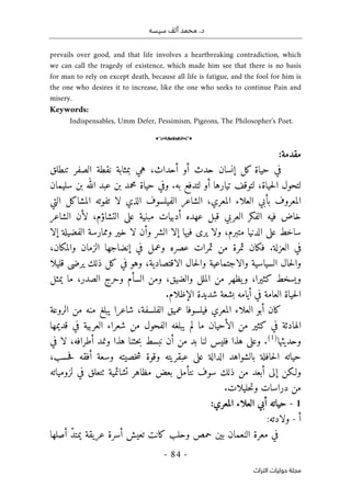 ‫م‬ .‫د‬
‫سيسه‬ ‫ألف‬ ‫حمد‬
-
84
-
‫اﻟﺘﺮاث‬ ‫ﺣﻮﻟﻴﺎت‬ ‫ﻣﺠﻠﺔ‬
prevails over good, and that life involves a heartbreaking contradiction, which
we can call the tragedy of existence, which made him see that there is no basis
for man to rely on except death, because all life is fatigue, and the fool for him is
the one who desires it to increase, like the one who seeks to continue Pain and
misery.
Keywords:
Indispensables, Umm Defer, Pessimism, Pigeons, The Philosopher's Poet.
o
‫مقدمة‬
:
‫تنطلق‬ ‫الصفر‬ ‫نقطة‬ ‫بمثابة‬ ‫هي‬ ،‫أحداث‬ ‫أو‬ ‫حدث‬ ‫إنسان‬ ‫كل‬ ‫حياة‬ ‫في‬
‫تيا‬ ‫لتوقف‬ ،‫حياة‬‫ل‬‫ا‬ ‫لتحول‬
‫سليمان‬ ‫بن‬ ‫الله‬ ‫عبد‬ ‫بن‬ ‫محمد‬ ‫حياة‬ ‫وفي‬ .‫به‬ ‫لتدفع‬ ‫أو‬ ‫رها‬
‫التي‬ ‫المشاكل‬ ‫تفوته‬ ‫لا‬ ‫الذي‬ ‫الفيلسوف‬ ‫الشاعر‬ ،‫المعري‬ ‫العلاء‬ ‫بأبي‬ ‫المعروف‬
‫الشاعر‬ ‫لأن‬ ،‫التشاؤم‬ ‫على‬ ‫مبنية‬ ‫أدبيات‬ ‫عهده‬ ‫قبل‬ ‫العربي‬ ‫الفكر‬ ‫فيه‬ ‫خاض‬
‫متبرم‬ ‫الدنيا‬ ‫على‬ ‫ساخط‬
،
‫ا‬ ‫وممارسة‬ ‫خير‬ ‫لا‬ ‫وأن‬ ‫الشر‬ ‫إلا‬ ‫فيها‬ ‫يرى‬ ‫ولا‬
‫إلا‬ ‫لفضيلة‬
‫عصره‬ ‫ثمرات‬ ‫من‬ ‫ثمرة‬ ‫فكان‬ .‫العزلة‬ ‫في‬
،‫والمكان‬ ‫الزمان‬ ‫إنضاجها‬ ‫في‬ ‫وعمل‬
‫قليلا‬ ‫يرضى‬ ‫ذلك‬ ‫كل‬ ‫في‬ ‫وهو‬ ،‫الاقتصادية‬ ‫حال‬‫ل‬‫وا‬ ‫والاجتماعية‬ ‫السياسية‬ ‫حال‬‫ل‬‫وا‬
‫يمثل‬ ‫ما‬ ،‫الصدر‬ ‫وحرج‬ ‫السأم‬ ‫ومن‬ ،‫والضيق‬ ‫الملل‬ ‫من‬ ‫يظهر‬‫و‬ ،‫كثيرا‬ ‫ويسخط‬
‫الإظلا‬ ‫شديدة‬ ‫بشعة‬ ‫أيامه‬ ‫في‬ ‫العامة‬ ‫حياة‬‫ل‬‫ا‬
.‫م‬
‫الروعة‬ ‫من‬ ‫منه‬ ‫يبلغ‬ ‫شاعرا‬ ،‫الفلسفة‬ ‫عميق‬ ‫فيلسوفا‬ ‫المعري‬ ‫العلاء‬ ‫أبو‬ ‫كان‬
‫قديمها‬ ‫في‬ ‫العربية‬ ‫شعراء‬ ‫من‬ ‫الفحول‬ ‫يبلغه‬ ‫لم‬ ‫ما‬ ‫الأحيان‬ ‫من‬ ‫كثير‬ ‫في‬ ‫الهادئة‬
‫وحديثها‬
)
1
(
.
‫ف‬ ‫هذا‬ ‫وعلى‬
‫في‬ ‫لا‬ ،‫أطرافه‬ ‫ونمد‬ ‫هذا‬ ‫حثنا‬‫ب‬ ‫نبسط‬ ‫أن‬ ‫من‬ ‫بد‬ ‫لنا‬ ‫ليس‬
‫عبقر‬ ‫على‬ ‫الدالة‬ ‫بالشواهد‬ ‫حافلة‬‫ل‬‫ا‬ ‫حياته‬
،‫حسب‬‫ف‬ ‫أفقه‬ ‫وسعة‬ ‫خصيته‬‫ش‬ ‫وقوة‬ ‫يته‬
‫لزومياته‬ ‫في‬ ‫ٺتعلق‬ ‫تشائمية‬ ‫مظاهر‬ ‫بعض‬ ‫نتأمل‬ ‫سوف‬ ‫ذلك‬ ‫من‬ ‫أبعد‬ ‫إلى‬ ‫ولـكن‬
‫حليلات‬‫ت‬‫و‬ ‫دراسات‬ ‫من‬
.
1
-
‫أبي‬ ‫حياته‬
:‫المعري‬ ‫العلاء‬
‫أ‬
-
:‫ولادته‬
‫أصلها‬ ّ‫د‬‫يمت‬ ‫عريقة‬ ‫أسرة‬ ‫تعيش‬ ‫كانت‬ ‫وحلب‬ ‫حمص‬ ‫بين‬ ‫النعمان‬ ‫معرة‬ ‫في‬
 