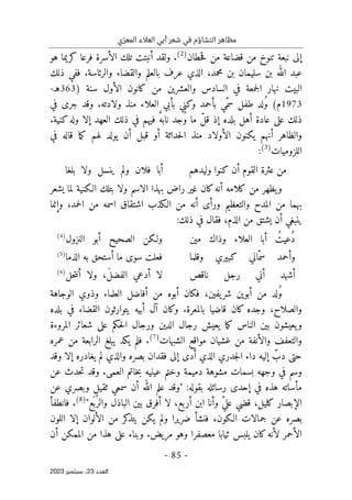 ‫ي‬ّ‫المعر‬ ‫العالء‬ ‫أبي‬ ‫شعر‬ ‫في‬ ‫التشاؤم‬ ‫مظاهر‬
-
85
-
‫اﻟﻌﺪد‬
23
‫ﺳﺒﺘﻤﺒﺮ‬ ،
2023
‫حطان‬‫ق‬ ‫من‬ ‫قضاعة‬ ‫من‬ ‫تنوخ‬ ‫نبعة‬ ‫إلى‬
)
2
(
‫ك‬ ‫فرعا‬ ‫الأسرة‬ ‫تلك‬ ‫أنبتت‬ ‫ولقد‬ .
‫ر‬
‫هو‬ ‫يما‬
‫ذلك‬ ‫ففي‬ .‫والرئاسة‬ ‫والقضاء‬ ‫بالعلم‬ ‫عرف‬ ‫الذي‬ ،‫محمد‬ ‫بن‬ ‫سليمان‬ ‫بن‬ ‫الله‬ ‫عبد‬
‫وا‬ ‫السادس‬ ‫في‬ ‫جمعة‬‫ل‬‫ا‬ ‫نهار‬ ‫البيت‬
) ‫سنة‬ ‫الأول‬ ‫كانون‬ ‫من‬ ‫لعشرين‬
363
‫ه‬
‫ـ‬
-
1973
‫م‬
‫ولادته‬ ‫منذ‬ ‫العلاء‬ ‫بأبي‬ ‫وكني‬ ‫بأحمد‬ ‫ّي‬‫سم‬ ‫طفل‬ ‫لد‬ُ‫و‬ (
‫في‬ ‫جرى‬ ‫وقد‬ .
‫أهل‬ ‫عادة‬ ‫على‬ ‫ذلك‬
ّ‫ل‬‫ق‬ ‫إذ‬ ‫بلده‬
ُ‫و‬ ‫ما‬
ٌ‫نابه‬ ‫جد‬
.‫كنية‬‫وله‬ ‫إلا‬ ‫العهد‬ ‫ذلك‬ ‫في‬ ‫فيهم‬
‫في‬ ‫قاله‬ ‫ما‬‫ك‬ ‫لهم‬ ‫يولد‬ ‫أن‬ ‫قبل‬ ‫أو‬ ‫حداثة‬‫ل‬‫ا‬ ‫منذ‬ ‫الأولاد‬ ‫يكنون‬ ‫أنهم‬ ‫والظاهر‬
‫اللزوميات‬
)
3
(
:
‫وليدهم‬ ‫كنوا‬ ‫أن‬ ‫القوم‬ ‫عثرة‬ ‫من‬
‫بلغا‬ ‫ولا‬ ‫ينسل‬ ‫ولم‬ ‫فلان‬ ‫أبا‬
‫راض‬ ‫غير‬ ‫كان‬‫أنه‬ ‫كلامه‬ ‫من‬ ‫يظهر‬‫و‬
‫الـ‬ ‫بتلك‬ ‫ولا‬ ‫الاسم‬ ‫بهذا‬
‫يشعر‬ ‫لما‬ ‫كنية‬
‫حمد‬‫ل‬‫ا‬ ‫من‬ ‫اسمه‬ ‫اشتقاق‬ ‫الـكذب‬ ‫من‬ ‫أنه‬ ‫ورأى‬ ‫والتعظيم‬ ‫المدح‬ ‫من‬ ‫بهما‬
،
‫وإنما‬
‫فقال‬ ،‫الذم‬ ‫من‬ ‫يشتق‬ ‫أن‬ ‫ينبغي‬
‫ذلك‬ ‫في‬
:
‫مين‬ ‫وذاك‬ ‫العلاء‬ ‫أبا‬ ُ‫ُعيت‬‫د‬
‫النزول‬ ‫أبو‬ ‫الصحيح‬ ‫ولـكن‬
)
4
(
‫وقلما‬ ‫كبيري‬ ‫ّاني‬‫سم‬ ‫وأحمد‬
‫الذما‬ ‫به‬ ‫أستحق‬ ‫ما‬ ‫سوى‬ ‫فعلت‬
)
5
(
‫ناقص‬ ‫رجل‬ ‫أني‬ ‫أشهد‬
‫ل‬
‫حل‬‫ت‬‫أن‬ ‫ولا‬ ،َ‫ل‬‫الفض‬ ‫أدعي‬ ‫ا‬
)
6
(
‫الوجاهة‬ ‫وذوي‬ ‫العلماء‬ ‫أفاضل‬ ‫من‬ ‫أبوه‬ ‫فكان‬ ،‫يفين‬‫شر‬ ‫أبوين‬ ‫من‬ ‫لد‬ُ‫و‬
‫بلده‬ ‫في‬ ‫القضاء‬ ‫يتوارثون‬ ‫أبيه‬ ‫آل‬ ‫وكان‬ .‫بالمعرة‬ ‫قاضيا‬ ‫كان‬ ‫وجده‬ ،‫والصلاح‬
‫المروءة‬ ‫شعائر‬ ‫على‬ ‫حكم‬‫ل‬‫ا‬ ‫ورجال‬ ‫الدين‬ ‫رجال‬ ‫يعيش‬ ‫ما‬‫ك‬ ‫الناس‬ ‫بين‬ ‫يعيشون‬‫و‬
‫م‬ ‫غشيان‬ ‫من‬ ‫والأنفة‬ ‫والتعفف‬
‫الشبهات‬ ‫واقع‬
)
7
(
‫عمره‬ ‫من‬ ‫الرابعة‬ ‫يبلغ‬ ‫يكد‬ ‫فلم‬ .
‫جدري‬‫ل‬‫ا‬ ‫داء‬ ‫إليه‬ ّ
‫دب‬ ‫حتى‬
‫وقد‬ ‫إلا‬ ‫يغادره‬ ‫لم‬ ‫والذي‬ ‫بصره‬ ‫فقدان‬ ‫إلى‬ ‫أدى‬ ‫الذي‬
‫عن‬ ‫حدث‬‫ت‬ ‫وقد‬ .‫العمى‬ ‫خاتم‬‫ب‬ ‫عينيه‬ ‫وختم‬ ‫دميمة‬ ‫مشوهة‬ ‫بسمات‬ ‫وجهه‬ ‫في‬ ‫وسم‬
‫عن‬ ‫وبصري‬ ‫ثقيل‬ ‫سمعي‬ ‫أن‬ ‫الله‬ ‫علم‬ ‫"وقد‬ :‫بقوله‬ ‫رسائله‬ ‫إحدى‬ ‫في‬ ‫هذه‬ ‫مأساته‬
‫الإ‬
"‫ع‬
َ ‫ب‬ُ ‫والر‬ ‫الباذل‬ ‫بين‬ ‫أفرق‬ ‫لا‬ ،‫أربع‬ ‫ابن‬ ‫وأنا‬ ّ‫ي‬‫عل‬ ‫قضي‬ ،‫كليل‬ ‫بصار‬
)
8
(
.
‫فانطفأ‬
‫اللون‬ ‫إلا‬ ‫الألوان‬ ‫من‬ ‫كر‬
‫يتذ‬ ‫يكن‬ ‫ولم‬ ‫ضريرا‬ ‫فنشأ‬ ،‫الـكون‬ ‫جمالات‬ ‫عن‬ ‫بصره‬
‫أن‬ ‫الممكن‬ ‫من‬ ‫هذا‬ ‫على‬ ‫وبناء‬ .‫مريض‬ ‫وهو‬ ‫معصفرا‬ ‫ثيابا‬ ‫يلبس‬ ‫كان‬‫لأنه‬ ‫الأحمر‬
 