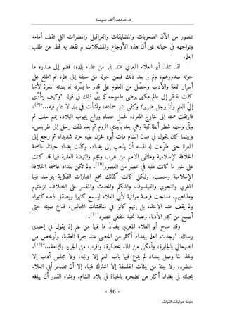 ‫م‬ .‫د‬
‫سيسه‬ ‫ألف‬ ‫حمد‬
-
86
-
‫اﻟﺘﺮاث‬ ‫ﺣﻮﻟﻴﺎت‬ ‫ﻣﺠﻠﺔ‬
‫والعراقي‬ ‫والمضايقات‬ ‫الصعوبات‬ ‫الآن‬ ‫من‬ ‫نتصور‬
‫أمامه‬ ‫تقف‬ ‫التي‬ ‫والمضرات‬ ‫ل‬
‫والمشك‬ ‫الأوجاع‬ ‫هذه‬ ‫أن‬ ‫غير‬ ‫حياته‬ ‫في‬ ‫وتواجهه‬
‫طلب‬ ‫عن‬ ‫قط‬ ‫به‬ ‫تقعد‬ ‫لم‬ ‫لات‬
.‫العلم‬
‫ما‬ ‫صدره‬ ‫إلى‬ ‫فضم‬ ،‫بلده‬ ‫علماء‬ ‫من‬ ‫نفر‬ ‫عند‬ ‫المعري‬ ‫العلاء‬ ‫أبو‬ ‫ٺتلمذ‬ ‫لقد‬
‫على‬ ‫اطلع‬ ‫ثم‬ ،‫علم‬ ‫إلى‬ ‫سبقه‬ ‫من‬ ‫حوله‬ ‫فيمن‬ ‫ذلك‬ ‫بعد‬ ‫ير‬ ‫ولم‬ ،‫صدورهم‬ ‫حوته‬
‫والأدب‬ ‫اللغة‬ ‫أسرار‬
ّ‫وحص‬
‫لأنها‬ ‫المعرة‬ ‫بلدته‬ ‫له‬ ‫ّرته‬ ‫يس‬ ‫ما‬ ‫قدر‬ ‫على‬ ‫العلوم‬ ‫من‬ ‫ل‬
‫ّى‬‫د‬‫يتأ‬ ‫"وكيف‬ :‫قوله‬ ‫في‬ ‫ذلك‬ ‫ن‬
ّ ‫بي‬ ‫ما‬‫ك‬‫طموحه‬ ‫يرضى‬ ‫مكين‬ ‫عالم‬ ‫إلى‬ ‫تفتقر‬ ‫كانت‬
"...‫فيه‬ ‫عالم‬ ‫لا‬ ‫بلد‬ ‫في‬ ‫ونشأت‬ ،‫سماعه‬ ‫بشر‬ ‫وكفى‬ ‫ضرير؟‬ ‫رجل‬ ‫وأنا‬ ‫العلم‬ ّ‫ي‬‫إل‬
)
9
(
،
،‫البلاد‬ ‫جوب‬‫ي‬ ‫وراح‬ ‫عصاه‬ ‫حمل‬‫ف‬ ،‫المعرة‬ ‫خارج‬ ‫إلى‬ ‫همته‬ ‫فارتقت‬
‫ثم‬ ‫حلب‬ ‫يمم‬
.‫طرابلس‬ ‫إلى‬ ‫رحل‬ ‫ذلك‬ ‫بعد‬ ‫ثم‬ ‫الروم‬ ‫بأيدي‬ ‫بعد‬ ‫وهي‬ ‫أنطاكية‬ ‫شطر‬ ‫وجهه‬ ‫ى‬
ّ ‫ول‬
‫إلى‬ ‫رجع‬ ‫ثم‬ ،‫شديدا‬ ‫حزنا‬ ‫عليه‬ ‫حزن‬‫ف‬ ‫أبوه‬ ‫مات‬ ‫الشام‬ ‫مدن‬ ‫في‬ ‫جول‬‫ت‬‫ي‬ ‫كان‬ ‫وبينما‬
‫عاصمة‬ ‫حينئذ‬ ‫بغداد‬ ‫وكانت‬ .‫بغداد‬ ‫إلى‬ ‫يذهب‬ ‫أن‬ ‫نفسه‬ ‫له‬ ‫ّعت‬‫و‬‫ط‬ ‫حتى‬ ‫المعرة‬
‫عر‬ ‫من‬ ‫الأمم‬ ‫وملتقى‬ ‫الإسلامية‬ ‫خلافة‬‫ل‬‫ا‬
‫جم‬‫ع‬‫و‬ ‫ب‬
‫كانت‬ ‫قد‬ ‫فيها‬ ‫العلمية‬ ‫والنهضة‬
‫العصور‬ ‫من‬ ‫عصر‬ ‫في‬ ‫عليه‬ ‫كانت‬ ‫ما‬ ‫خير‬ ‫على‬
)
10
(
‫خلافة‬‫ل‬‫ا‬ ‫عاصمة‬ ‫بغداد‬ ‫تكن‬ ‫ولم‬ .
‫فيها‬ ‫يتواجد‬ ‫ية‬‫الفكر‬ ‫التيارات‬ ‫مجمع‬ ‫كذلك‬ ‫كانت‬ ‫ولـكن‬ ،‫وحسب‬ ‫الإسلامية‬
‫نزعاتهم‬ ‫اختلاف‬ ‫على‬ ‫والمفسر‬ ‫حدث‬‫م‬‫وال‬ ‫والمتكلم‬ ‫والفيلسوف‬ ‫والنحوي‬ ‫اللغوي‬
‫ومذاهبهم‬
‫فسنحت‬ .
،‫كثيرا‬‫ذهنه‬ ‫يصقل‬‫و‬ ‫كثيرا‬ ‫ليسمع‬ ‫العلاء‬ ‫لأبي‬ ‫مواتية‬ ‫فرصة‬
‫حتى‬ ‫صيته‬ ‫فذاع‬ ،‫جالس‬‫م‬‫ال‬ ‫مناقشات‬ ‫في‬ ‫كانوا‬ ‫إنهم‬ ‫بل‬ ،‫الأخذ‬ ‫عند‬ ‫يقف‬ ‫ولم‬
‫عصره‬ ‫مثقفي‬ ‫خبة‬‫ن‬ ‫وعلية‬ ‫الأدباء‬ ‫كبار‬ ‫من‬ ‫أصبح‬
)
11
(
.
‫إحدى‬ ‫في‬ ‫يقول‬ ‫إذ‬ ‫علم‬ ‫من‬ ‫فيها‬ ‫ما‬ َ‫د‬‫بغدا‬ ‫المعري‬ ‫العلاء‬ ‫أبو‬ ‫مدح‬ ‫وقد‬
‫بب‬ ‫العلم‬ ‫"وجدت‬ :‫رسائله‬
‫من‬ ‫وأرخص‬ ،‫العقبة‬ ‫جمرة‬ ‫عند‬ ‫حصى‬‫ل‬‫ا‬ ‫من‬ ‫أكثر‬ ‫غداد‬
‫حضار‬‫ب‬ ‫الماء‬ ‫من‬ ‫وأمكن‬ ،‫جابرة‬‫ل‬‫با‬ ‫الصيحاني‬
"...‫باليمامة‬ ‫جريد‬‫ل‬‫ا‬ ‫من‬ ‫وأقرب‬ ،‫ة‬
)
12
(
.
‫إلا‬ ‫أدب‬ ‫جلس‬‫م‬ ‫ولا‬ ،‫جه‬‫ل‬‫و‬ ‫إلا‬ ‫العلم‬ ‫باب‬ ‫فيها‬ ‫يدع‬ ‫لم‬ ‫بغداد‬ ‫وصل‬ ‫لما‬ ‫ولهذا‬
‫أن‬ ‫إلا‬ ‫فيها؛‬ ‫اشترك‬ ‫إلا‬ ‫الفلسفة‬ ‫بيئات‬ ‫من‬ ‫بيئة‬ ‫ولا‬ ،‫حضره‬
‫تضجر‬
‫ال‬ ‫أبي‬
‫علاء‬
‫من‬ ‫أكثر‬ ‫بغداد‬ ‫في‬ ‫حياته‬‫ب‬
‫تضجره‬
‫يبلغه‬ ‫أن‬ ‫القدر‬ ‫ويشاء‬ .‫الشام‬ ‫بلاد‬ ‫في‬ ‫حياة‬‫ل‬‫با‬
 