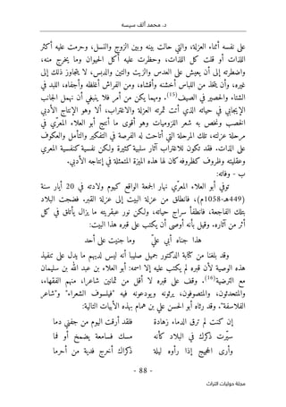 ‫م‬ .‫د‬
‫سيسه‬ ‫ألف‬ ‫حمد‬
-
88
-
‫اﻟﺘﺮاث‬ ‫ﺣﻮﻟﻴﺎت‬ ‫ﻣﺠﻠﺔ‬
‫أكثر‬ ‫عليه‬ ‫وحرمت‬ ،‫والنسل‬ ‫الزوج‬ ‫وبين‬ ‫بينه‬ ‫حالت‬ ‫والتي‬ ،‫العزلة‬ ‫أثناء‬ ‫نفسه‬ ‫على‬
‫قل‬ ‫أو‬ ‫اللذات‬
،‫منه‬ ‫خرج‬‫ي‬ ‫وما‬ ‫حيوان‬‫ل‬‫ا‬ ‫أكل‬ ‫عليه‬ ‫وحظرت‬ ،‫اللذات‬ ‫كل‬ ‫ت‬
‫العدس‬ ‫على‬ ‫يعيش‬ ‫أن‬ ‫إلى‬ ‫واضطرته‬
‫إلى‬ ‫ذلك‬ ‫جاوز‬‫ت‬‫ي‬ ‫لا‬ ،‫والدبس‬ ‫والتين‬ ‫والزيت‬
‫في‬ ‫اللبد‬ ،‫وأجفاه‬ ‫أغلظه‬ ‫الفراش‬ ‫ومن‬ ،‫وأقشاه‬ ‫أخشنه‬ ‫اللباس‬ ‫من‬ ‫خذ‬‫ت‬‫ي‬ ‫وأن‬ ،‫غيره‬
‫الصيف‬ ‫في‬ ‫حصير‬‫ل‬‫وا‬ ‫الشتاء‬
)
15
(
‫نهمل‬ ‫أن‬ ‫ينبغي‬ ‫فلا‬ ‫أمر‬ ‫من‬ ‫يكن‬ ‫ومهما‬ .
‫جانب‬‫ل‬‫ا‬
‫الأدبي‬ ‫الإنتاج‬ ‫وهو‬ ‫ألا‬ ،‫والاغتراب‬ ‫العزلة‬ ‫ثمرته‬ ‫أتت‬ ‫الذي‬ ‫حياته‬ ‫في‬ ‫جابي‬‫ي‬‫الإ‬
‫في‬ ‫ّي‬‫المعر‬ ‫العلاء‬ ‫أبو‬ ‫أنتج‬ ‫ما‬ ‫أقوى‬ ‫وهو‬ ‫اللزوميات‬ ‫شعر‬ ‫به‬ ‫خص‬‫ن‬‫و‬ ‫خصب‬‫ل‬‫ا‬
‫والعكوف‬ ‫والتأمل‬ ‫التفكير‬ ‫في‬ ‫الفرصة‬ ‫له‬ ‫أتاحت‬ ‫التي‬ ‫المرحلة‬ ‫تلك‬ ،‫عزلته‬ ‫مرحلة‬
‫آثار‬ ‫للاغتراب‬ ‫تكون‬ ‫فقد‬ .‫الذات‬ ‫على‬
‫المعري‬ ‫كنفسية‬‫نفسية‬ ‫ولـكن‬ ‫كثيرة‬‫سلبية‬
.‫الأدبي‬ ‫إنتاجه‬ ‫في‬ ‫المتمثلة‬ ‫الميزة‬ ‫هذه‬ ‫لها‬ ‫كان‬‫كظروفه‬ ‫وظروف‬ ‫وعقليته‬
‫ب‬
-
‫وفاته‬
:
‫ّي‬‫المعر‬ ‫العلاء‬ ‫أبو‬ ‫توفي‬
‫في‬ ‫ولادته‬ ‫كيوم‬ ‫الواقع‬ ‫جمعة‬‫ل‬‫ا‬ ‫نهار‬
20
‫سنة‬ ‫أيار‬
)
449
‫ه‬
‫ـ‬
-
1058
‫البلاد‬ ‫فضجت‬ .‫القبر‬ ‫عزلة‬ ‫إلى‬ ‫البيت‬ ‫عزلة‬ ‫من‬ ‫فانطلق‬ ،(‫م‬
‫ال‬ ‫بتلك‬
‫كل‬ ‫في‬ ‫يأتلق‬ ‫يزال‬ ‫ما‬ ‫عبقريته‬ ‫نور‬ ‫ولـكن‬ ،‫حياته‬ ‫سراج‬ ‫فانطفأ‬ ،‫فاجعة‬
:‫البيت‬ ‫هذا‬ ‫قبره‬ ‫على‬ ‫يكتب‬ ‫أن‬ ‫أوصى‬ ‫بأنه‬ ‫وقيل‬ .‫آثاره‬ ‫من‬ ‫أثر‬
ّ‫ي‬‫عل‬ ‫أبي‬ ‫جناه‬ ‫هذا‬
‫أحد‬ ‫على‬ ‫جنيت‬ ‫وما‬
‫بلغنا‬ ‫وقد‬
‫تنفيذ‬ ‫على‬ ‫يدل‬ ‫ما‬ ‫لديهم‬ ‫ليس‬ ‫أنه‬ ‫صليبا‬ ‫جميل‬ ‫الدكتور‬ ‫كتابة‬ ‫من‬
‫يكتب‬ ‫لم‬ ‫قبره‬ ‫لأن‬ ‫الوصية‬ ‫هذه‬
‫اسمه‬ ‫إلا‬ ‫عليه‬
:
‫سليمان‬ ‫بن‬ ‫الله‬ ‫عبد‬ ‫بن‬ ‫العلاء‬ ‫أبو‬
‫الترضية‬ ‫مع‬
)
16
(
.
،‫الفقهاء‬ ‫منهم‬ ،‫شاعرا‬ ‫ثمانين‬ ‫من‬ ‫أقل‬ ‫لا‬ ‫قبره‬ ‫على‬ ‫وقف‬
‫والمتصوفون‬ ،‫والمتحدثون‬
،
‫و"شاعر‬ "‫الشعراء‬ ‫"فيلسوف‬ ‫فيه‬ ‫يودعونه‬‫و‬ ‫يرثونه‬
‫التالية‬ ‫الأبيات‬ ‫بهذه‬ ‫همام‬ ‫بن‬ ‫علي‬ ‫حسن‬‫ل‬‫ا‬ ‫أبو‬ ‫رثاه‬ ‫وقد‬ ."‫الفلاسفة‬
:
‫لم‬ ‫كنت‬ ‫إن‬
‫زهادة‬ ‫الدماء‬ ‫ترق‬
‫دما‬ ‫جفني‬ ‫من‬ ‫اليوم‬ ‫أرقت‬ ‫فلقد‬
‫كأنه‬ ‫البلاد‬ ‫في‬ ‫كرك‬
‫ذ‬ ‫ّرت‬‫ي‬‫س‬
‫فما‬ ‫أو‬ ‫يضمخ‬ ‫فسامعة‬ ‫مسك‬
‫ليلة‬ ‫رأوه‬ ‫إذا‬ ‫جيج‬‫ح‬‫ال‬ ‫وأرى‬
‫أحرما‬ ‫من‬ ‫فدية‬ ‫أخرج‬ ‫كراك‬
‫ذ‬
 