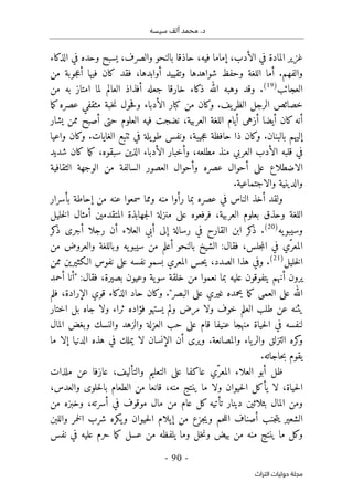 ‫م‬ .‫د‬
‫سيسه‬ ‫ألف‬ ‫حمد‬
-
90
-
‫اﻟﺘﺮاث‬ ‫ﺣﻮﻟﻴﺎت‬ ‫ﻣﺠﻠﺔ‬
‫بالنح‬ ‫حاذقا‬ ،‫فيه‬ ‫إماما‬ ،‫الأدب‬ ‫في‬ ‫المادة‬ ‫غزير‬
‫الذكاء‬ ‫في‬ ‫وحده‬ ‫يسبح‬ ،‫والصرف‬ ‫و‬
‫وتقييد‬ ‫شواهدها‬ ‫وحفظ‬ ‫اللغة‬ ‫أما‬ .‫والفهم‬
‫أوابدها‬
‫من‬ ‫جوبة‬‫ع‬‫أ‬ ‫فيها‬ ‫كان‬ ‫فقد‬ ،
‫العجائب‬
)
19
(
‫من‬ ‫به‬ ‫امتاز‬ ‫لما‬ ‫العالم‬ ‫أفذاذ‬ ‫جعله‬ ‫خارقا‬ ‫ذكاء‬ ‫الله‬ ‫وهبه‬ ‫وقد‬ .
‫ما‬‫ك‬‫عصره‬ ‫مثقفي‬ ‫خبة‬‫ن‬ ‫حول‬‫ف‬‫و‬ ‫الأدباء‬ ‫كبار‬ ‫من‬ ‫وكان‬ .‫يف‬‫الظر‬ ‫الرجل‬ ‫خصائص‬
‫أزهى‬ ‫أيضا‬ ‫كان‬‫أنه‬
‫يشار‬ ‫ممن‬ ‫أصبح‬ ‫حتى‬ ‫العلوم‬ ‫فيه‬ ‫نضجت‬ ،‫العربية‬ ‫اللغة‬ ‫أيام‬
‫واعيا‬ ‫وكان‬ .‫الغايات‬ ‫ٺتبع‬ ‫في‬ ‫يلة‬‫طو‬ ‫ونفس‬ ،‫جيبة‬‫ع‬ ‫حافظة‬ ‫ذا‬ ‫وكان‬ .‫بالبنان‬ ‫إليهم‬
‫شديد‬ ‫كان‬ ‫ما‬‫ك‬ ،‫سبقوه‬ ‫الذين‬ ‫الأدباء‬ ‫وأخبار‬ ،‫مطلعه‬ ‫منذ‬ ‫العربي‬ ‫الأدب‬ ‫قلبه‬ ‫في‬
‫الوج‬ ‫من‬ ‫السالفة‬ ‫العصور‬ ‫وأحوال‬ ‫عصره‬ ‫أحوال‬ ‫على‬ ‫الاضطلاع‬
‫الثقافية‬ ‫هة‬
.‫والاجتماعية‬ ‫والدينية‬
‫بما‬ ‫عصره‬ ‫في‬ ‫الناس‬ ‫أخذ‬ ‫ولقد‬
‫بأسرار‬ ‫إحاطة‬ ‫من‬ ‫عنه‬ ‫سمعوا‬ ‫ومما‬ ‫منه‬ ‫رأوا‬
‫جهابذة‬‫ل‬‫ا‬ ‫منزلة‬ ‫على‬ ‫فرفعوه‬ ،‫العربية‬ ‫بعلوم‬ ‫وحذق‬ ‫اللغة‬
‫خليل‬‫ل‬‫ا‬ ‫أمثال‬ ‫المتقدمين‬
‫يه‬‫وسيبو‬
)
20
(
‫كر‬
‫ذ‬ ‫أجرى‬ ‫رجلا‬ ‫أن‬ ‫العلاء‬ ‫أبي‬ ‫إلى‬ ‫رسالة‬ ‫في‬ ‫القارح‬ ‫ابن‬ ‫كر‬
‫ذ‬ .
‫في‬ ‫ّي‬‫المعر‬
‫من‬ ‫والعروض‬ ‫وباللغة‬ ‫يه‬‫سيبو‬ ‫من‬ ‫أعلم‬ ‫بالنحو‬ ‫الشيخ‬ :‫فقال‬ ،‫جلس‬‫م‬‫ال‬
‫خليل‬‫ل‬‫ا‬
)
21
(
‫ممن‬ ‫الـكثيرين‬ ‫نفوس‬ ‫على‬ ‫نفسه‬ ‫بسمو‬ ‫المعري‬ ‫حس‬‫ي‬ ،‫الصدد‬ ‫هذا‬ ‫وفي‬ .
‫أحمد‬ ‫"أنا‬ :‫فقال‬ ،‫بصيرة‬ ‫وعيون‬ ‫ية‬‫سو‬ ‫خلقة‬ ‫من‬ ‫نعموا‬ ‫بما‬ ‫عليه‬ ‫يتفوقون‬ ‫أنهم‬ ‫يرون‬
‫حاد‬ ‫وكان‬ ."‫البصر‬ ‫على‬ ‫غيري‬ ‫يحمده‬ ‫ما‬‫ك‬ ‫العمى‬ ‫على‬ ‫الله‬
‫فلم‬ ،‫الإرادة‬ ‫قوي‬ ‫الذكاء‬
‫اختار‬ ‫بل‬ ‫جاه‬ ‫ولا‬ ‫ثراء‬ ‫فؤاده‬ ‫يستهو‬ ‫ولم‬ ‫مرض‬ ‫ولا‬ ‫خوف‬ ‫العلم‬ ‫طلب‬ ‫عن‬ ‫يثنه‬
‫المال‬ ‫وبغض‬ ‫والنسك‬ ‫والزهد‬ ‫العزلة‬ ‫حب‬ ‫على‬ ‫قام‬ ‫عنيفا‬ ‫منهجا‬ ‫حياة‬‫ل‬‫ا‬ ‫في‬ ‫لنفسه‬
‫ما‬ ‫إلا‬ ‫الدنيا‬ ‫هذه‬ ‫في‬ ‫يملك‬ ‫لا‬ ‫الإنسان‬ ‫أن‬ ‫ويرى‬ .‫والمصانعة‬ ‫ياء‬‫والر‬ ‫التزلق‬ ‫كره‬
‫و‬
.‫حاجاته‬‫ب‬ ‫يقوم‬
‫ظل‬
‫ّي‬‫المعر‬ ‫العلاء‬ ‫أبو‬
‫ملذات‬ ‫عن‬ ‫عازفا‬ ،‫والتأليف‬ ‫التعليم‬ ‫على‬ ‫عاكفا‬
،‫والعدس‬ ‫حلوى‬‫ل‬‫با‬ ‫الطعام‬ ‫من‬ ‫قانعا‬ ،‫منه‬ ‫ينتج‬ ‫ما‬ ‫ولا‬ ‫حيوان‬‫ل‬‫ا‬ ‫يأكل‬ ‫لا‬ ،‫حياة‬‫ل‬‫ا‬
‫أسرته‬ ‫في‬ ‫موقوف‬ ‫مال‬ ‫من‬ ‫عام‬ ‫كل‬ ‫تأتيه‬ ‫دينار‬ ‫بثلاثين‬ ‫المال‬ ‫ومن‬
‫من‬ ‫وخبزه‬ ،
‫يك‬‫و‬ ‫حيوان‬‫ل‬‫ا‬ ‫إيلام‬ ‫من‬ ‫جزع‬‫ي‬‫و‬ ‫حم‬‫ل‬‫ال‬ ‫أصناف‬ ‫جنب‬‫ت‬‫ي‬ ‫الشعير‬
‫واللبن‬ ‫خمر‬‫ل‬‫ا‬ ‫شرب‬ ‫ره‬
‫نفس‬ ‫في‬ ‫عليه‬ ‫حرم‬ ‫ما‬‫ك‬ ‫عسل‬ ‫من‬ ‫يلفظه‬ ‫وما‬ ‫خل‬‫ن‬‫و‬ ‫بيض‬ ‫من‬ ‫منه‬ ‫ينتج‬ ‫ما‬ ‫وكل‬
 