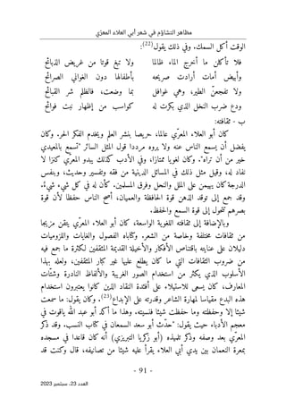 ‫ي‬ّ‫المعر‬ ‫العالء‬ ‫أبي‬ ‫شعر‬ ‫في‬ ‫التشاؤم‬ ‫مظاهر‬
-
91
-
‫اﻟﻌﺪد‬
23
‫ﺳﺒﺘﻤﺒﺮ‬ ،
2023
‫يقول‬ ‫ذلك‬ ‫وفي‬ .‫السمك‬ ‫أكل‬ ‫الوقت‬
)
22
(
:
‫ظالما‬ ‫الماء‬ ‫أخرج‬ ‫ما‬ ‫تأكلن‬ ‫فلا‬
‫الذبائح‬ ‫غريض‬ ‫من‬ ‫قوتا‬ ‫تبغ‬ ‫ولا‬
‫حه‬‫ي‬‫صر‬ ‫أرادت‬ ‫أمات‬ ‫وأبيض‬
‫الصرائح‬ ‫الغواني‬ ‫دون‬ ‫بأطفالها‬
،‫الطير‬ ّ‫تفجعن‬ ‫ولا‬
‫غوافل‬ ‫وهي‬
‫القبائح‬ ‫شر‬ ‫فالظلم‬ ،‫وضعت‬ ‫بما‬
‫له‬ ‫بكرت‬ ‫الذي‬ ‫النخل‬ ‫ضرب‬ ‫ودع‬
‫من‬ ‫كواسب‬
‫إ‬
‫فوائح‬ ‫نبت‬ ‫ظهار‬
‫ب‬
-
‫ثقافته‬
:
‫وكان‬ .‫حر‬‫ل‬‫ا‬ ‫الفكر‬ ‫خدم‬‫ي‬‫و‬ ‫العلم‬ ‫بنشر‬ ‫يصا‬‫حر‬ ،‫عالما‬ ‫ّي‬‫المعر‬ ‫العلاء‬ ‫أبو‬ ‫كان‬
‫بالمعيدي‬ ‫"تسمع‬ ‫السائر‬ ‫المثل‬ ‫قول‬ ‫مرددا‬ ‫يروه‬ ‫ولا‬ ‫عنه‬ ‫الناس‬ ‫يسمع‬ ‫أن‬ ‫يفضل‬
‫م‬ ‫خير‬
‫لا‬ ‫كنزا‬ ‫ّي‬‫المعر‬ ‫يبدو‬ ‫كذلك‬ ‫الأدب‬ ‫وفي‬ ،‫ممتازا‬ ‫يا‬‫لغو‬ ‫وكان‬ ."‫تراه‬ ‫أن‬ ‫ن‬
‫وبنفس‬ ،‫وحديث‬ ‫وتفسير‬ ‫فقه‬ ‫من‬ ‫الدينية‬ ‫المسائل‬ ‫في‬ ‫ذلك‬ ‫مثل‬ ‫وقيل‬ ،‫له‬ ‫نفاد‬
ٌ‫شيء‬ ‫شيء‬ ‫كل‬ ‫في‬ ‫له‬ ‫كأن‬ .‫المسلمين‬ ‫وفرق‬ ‫والنحل‬ ‫الملل‬ ‫على‬ ‫يهيمن‬ ‫كان‬‫الدرجة‬
.
‫أصح‬ ،‫والعميان‬ ‫حافظة‬‫ل‬‫ا‬ ‫قوة‬ ‫الذهن‬ ‫توقد‬ ‫إلى‬ ‫جمع‬ ‫وقد‬
‫قوة‬ ‫لأن‬ ‫حفظا‬ ‫الناس‬
.‫حفظ‬‫ل‬‫وا‬ ‫السمع‬ ‫قوة‬ ‫إلى‬ ‫حول‬‫ت‬‫ت‬ ‫بصرهم‬
‫جا‬‫ي‬‫مز‬ ‫يتقن‬ ‫ّي‬‫المعر‬ ‫العلاء‬ ‫أبو‬ ‫كان‬ ،‫الواسعة‬ ‫ية‬‫اللغو‬ ‫ثقافته‬ ‫إلى‬ ‫وبالإضافة‬
‫واللزوميات‬ ‫والغايات‬ ‫الفصول‬ ‫وكتاباه‬ .‫الشعر‬ ‫من‬ ‫وخاصة‬ ‫ختلفة‬‫م‬ ‫ثقافات‬ ‫من‬
‫لـكث‬ ‫المثقفين‬ ‫القديمة‬ ‫والأخيلة‬ ‫الأفكار‬ ‫باقتناص‬ ‫عنايته‬ ‫على‬ ‫دليلان‬
‫فيه‬ ‫جمع‬ ‫ما‬ ‫رة‬
‫بهذا‬ ‫ولعله‬ ،‫المثقفين‬ ‫كبار‬ ‫غير‬ ‫عليها‬ ‫يطلع‬ ‫كان‬ ‫ما‬ ‫التي‬ ‫الثقافات‬ ‫ضروب‬ ‫من‬
‫ّات‬‫وشت‬ ‫النادرة‬ ‫والألفاظ‬ ‫الغريبة‬ ‫الصور‬ ‫استخدام‬ ‫من‬ ‫يكثر‬ ‫الذي‬ ‫الأسلوب‬
‫استخدام‬ ‫يعتبرون‬ ‫كانوا‬ ‫الذين‬ ‫النقاد‬ ‫أفئدة‬ ‫على‬ ‫للاستيلاء‬ ‫يسعى‬ ‫كان‬ ،‫المعارف‬
‫لمه‬ ‫مقياسا‬ ‫البدع‬ ‫هذه‬
‫و‬ ‫الشاعر‬ ‫ارة‬
‫الإبداع‬ ‫على‬ ‫قدرته‬
)
23
(
.
‫وكان‬
‫سمعت‬ ‫ما‬ :‫يقول‬
‫في‬ ‫ياقوت‬ ‫الله‬ ‫عبد‬ ‫أبو‬ ‫أكد‬ ‫ما‬ ‫وهذا‬ .‫فنسيته‬ ‫شيئا‬ ‫حفظت‬ ‫وما‬ ‫وحفظته‬ ‫إلا‬ ‫شيئا‬
‫السمعان‬ ‫سعد‬ ‫أبو‬ ‫ّث‬‫د‬‫"ح‬ :‫يقول‬ ‫حيث‬ ‫الأدباء‬ ‫معجم‬
‫كر‬
‫ذ‬ ‫وقد‬ .‫النسب‬ ‫كتاب‬ ‫في‬
‫مسجده‬ ‫في‬ ‫قاعدا‬ ‫كان‬ ‫أنه‬ (‫التبريزي‬ ‫يا‬‫كر‬
‫ز‬ ‫)أبو‬ ‫تلميذه‬ ‫كر‬
‫وذ‬ ‫وصفه‬ ‫بعد‬ ‫ّي‬‫المعر‬
‫ب‬
‫قد‬ ‫وكنت‬ ‫قال‬ ،‫تصانيفه‬ ‫من‬ ‫شيئا‬ ‫عليه‬ ‫يقرأ‬ ‫العلاء‬ ‫أبي‬ ‫يدي‬ ‫بين‬ ‫النعمان‬ ‫معرة‬
 