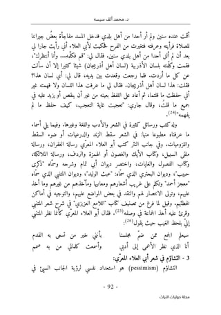 ‫م‬ .‫د‬
‫سيسه‬ ‫ألف‬ ‫حمد‬
-
92
-
‫اﻟﺘﺮاث‬ ‫ﺣﻮﻟﻴﺎت‬ ‫ﻣﺠﻠﺔ‬
‫جيراننا‬ ُ
‫بعض‬ ‫مفاجأة‬ ‫المسد‬ ‫فدخل‬ ‫بلدي‬ ‫أهل‬ ‫من‬ ‫أحدا‬ ‫أر‬ ‫ولم‬ ‫سنين‬ ‫عنده‬ ‫أقمت‬
‫لي‬ ‫جارا‬ ‫رأيت‬ ‫أني‬ ‫العلاء‬ ‫لأبي‬ ‫حكيت‬‫ف‬ ‫الفرح‬ ‫من‬ ‫فتغيرت‬ ‫وعرفته‬ ‫فرأيته‬ ‫للصلاة‬
‫ل‬ ‫فقال‬ .‫سنين‬ ‫بلدي‬ ‫أهل‬ ‫من‬ ‫أحدا‬ ‫ألق‬ ‫لم‬ ‫أن‬ ‫بعد‬
...‫ّمه‬‫ل‬‫فك‬ ‫"قم‬ :‫ي‬
،"‫أنتظرك‬ ‫وأنا‬
‫شي‬ (‫جان‬‫ي‬‫أذرب‬ ‫أهل‬ ‫)لسان‬ ‫الأذربية‬ ‫بلسان‬ ‫ّمته‬‫ل‬‫وك‬ ‫فقمت‬
‫ئا‬
‫كثيرا‬
‫سألت‬ ‫أن‬ ‫إلا‬
‫هذا؟‬ ‫لسان‬ ‫أي‬ :‫لي‬ ‫قال‬ ،‫يديه‬ ‫بين‬ ‫وقعدت‬ ‫رجعت‬ ‫فلما‬ .‫أردت‬ ‫ما‬ ‫كل‬ ‫عن‬
‫غير‬ ‫فهمته‬ ‫ولا‬ ‫اللسان‬ ‫هذا‬ ‫عرفت‬ ‫ما‬ ‫لي‬ ‫فقال‬ .‫جان‬‫ي‬‫أذرب‬ ‫أهل‬ ‫لسان‬ ‫هذا‬ :‫فقلت‬
‫ثم‬ ،‫قلتما‬ ‫ما‬ ‫حفظت‬ ‫أني‬
‫في‬ ‫عليه‬ ‫يزيد‬ ‫أو‬ ‫ينقص‬ ‫أن‬ ‫غير‬ ‫من‬ ‫بعينه‬ ‫اللفظ‬ ‫على‬ ‫أعاد‬
‫لم‬ ‫ما‬ ‫حفظ‬ ‫كيف‬ ،‫التعجب‬ ‫غاية‬ ‫"تعجبت‬ :‫جاري‬ ‫وقال‬ ، ُ‫قلت‬ ‫ما‬ ‫جميع‬
"‫يفهمه‬
)
24
(
.
‫أسماء‬ ‫يلي‬ ‫وفيما‬ .‫وغيرها‬ ‫واللغة‬ ‫والأدب‬ ‫الشعر‬ ‫في‬ ‫كثيرة‬ ‫ورسائل‬ ‫كتب‬‫وله‬
‫السقط‬ ‫ضوء‬ ‫أو‬ ‫والدرعيات‬ ‫الزند‬ ‫سقط‬ ‫الشعر‬ ‫في‬ :‫منها‬ ‫مطبوعا‬ ‫عرفناه‬ ‫ما‬
‫ورسالة‬ ،‫الغفران‬ ‫رسالة‬ ‫ّي‬‫المعر‬ ‫العلاء‬ ‫أبو‬ ‫كتب‬ ‫النثر‬ ‫جانب‬ ‫وفي‬ .‫واللزوميات‬
،‫الملائكة‬ ‫ورسالة‬ ،‫والردف‬ ‫الهمزة‬ ‫أو‬ ‫والغصون‬ ‫الأيك‬ ‫وكتاب‬ ،‫السبيل‬ ‫ملقى‬
‫كرى‬
‫"ذ‬ ‫ّاه‬‫وسم‬ ‫وشرحه‬ ‫تمام‬ ‫أبي‬ ‫ديوان‬ ‫واختصر‬ ،‫والغايات‬ ‫الفصول‬ ‫وكتاب‬
"‫حبيب‬
‫وديو‬ ،"‫الوليد‬ ‫"عبث‬ :‫ّاه‬‫سم‬ ‫الذي‬ ‫البحتري‬ ‫وديوان‬ ،
‫ّاه‬‫سم‬ ‫الذي‬ ‫المتنبي‬ ‫ان‬
‫أخذ‬ ‫وما‬ ‫غيرهم‬ ‫من‬ ‫ومآخذهم‬ ‫ومعانيها‬ ‫أشعارهم‬ ‫غريب‬ ‫على‬ ‫وتكلم‬ "‫أحمد‬ ‫"معجز‬
‫عليهم‬
‫أماكن‬ ‫في‬ ‫والتوجيه‬ ،‫عليهم‬ ‫المواضع‬ ‫بعض‬ ‫في‬ ‫والنقد‬ ‫لهم‬ ‫الانتصار‬ ‫وتولى‬ ،
‫المتنبي‬ ‫شعر‬ ‫شرح‬ ‫في‬ "‫العزيزي‬ ‫"اللامع‬ ‫كتاب‬ ‫تصنيف‬ ‫من‬ ‫فرغ‬ ‫لما‬ ‫وقيل‬ .‫خطئهم‬‫ل‬
‫جماعة‬‫ل‬‫ا‬ ‫أخذ‬ ‫عليه‬ ‫وقرئ‬
‫وصفه‬ ‫في‬
)
25
(
‫المتنبي‬ ‫نظر‬ ‫كأنما‬ ‫ّي‬‫المعر‬ ‫العلاء‬ ‫أبو‬ ‫فقال‬ .
‫يقول‬ ‫حيث‬ ‫الغيب‬ ‫بلحظ‬ ّ‫ي‬‫إل‬
)
26
(
:
‫جلسنا‬‫م‬ ّ‫م‬‫ض‬ ‫ممن‬ ‫جمع‬‫ل‬‫ا‬ ‫سيعلم‬
‫القدم‬ ‫به‬ ‫تسعى‬ ‫من‬ ‫خير‬ ‫بأنني‬
‫أدبي‬ ‫إلى‬ ‫الأعمى‬ ‫نظر‬ ‫الذي‬ ‫أنا‬
‫صمم‬ ‫به‬ ‫من‬ ‫كلماتي‬ ‫وأسمعت‬
3
-
‫ّي‬‫المعر‬ ‫العلاء‬ ‫أبي‬ ‫شعر‬ ‫في‬ ‫التشاؤم‬
:
‫التشاؤم‬
)
pessimism
(
‫هو‬
‫في‬ ‫السيئ‬ ‫جانب‬‫ل‬‫ا‬ ‫ية‬‫لرؤ‬ ‫نفسي‬ ‫استعداد‬
 