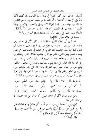 ‫ي‬ّ‫المعر‬ ‫العالء‬ ‫أبي‬ ‫شعر‬ ‫في‬ ‫التشاؤم‬ ‫مظاهر‬
-
93
-
‫اﻟﻌﺪد‬
23
‫ﺳﺒﺘﻤﺒﺮ‬ ،
2023
‫الكلمة‬ ‫كانت‬ ‫وقد‬ ‫المعاصرة‬ ‫العربية‬ ‫اللغة‬ ‫في‬ "‫"تشاؤم‬ ‫كلمة‬ ‫معنى‬ ‫تطور‬ ‫وقد‬ .‫الأشياء‬
‫في‬ ‫شك‬ ‫من‬ ‫وما‬ .‫الشؤم‬ ‫مصدر‬ ‫هو‬ ‫ما‬ ‫خصا‬‫ش‬ ‫أو‬ ‫ما‬ ‫شيئا‬ ‫بأن‬ ‫الإحساس‬ ‫على‬ ّ‫ل‬‫تد‬
‫وكلمة‬ .‫والأسوأ‬ ‫بالأحسن‬ ‫يتعلق‬ ‫لأنه‬ ‫حياة‬‫ل‬‫ا‬ ‫قيمة‬ ‫من‬ ‫موقف‬ ‫التشاؤم‬ ‫أن‬
‫"ال‬
،‫الكل‬ ‫)أسوأ‬ ‫معنى‬ ‫من‬ ‫وجاءت‬ ،‫حديثة‬‫ل‬‫ا‬ ‫العصور‬ ‫في‬ ‫استحدثت‬ "‫تشاؤم‬
‫اليأس‬ ‫موقف‬ ‫على‬ ‫وتدل‬ ‫لتشير‬ (‫الأردأ‬
(hopelessness)
‫الوجود‬ ‫جاه‬‫ت‬
)
27
(
.
‫أ‬
-
‫التشاؤمية‬ ‫ّي‬‫المعر‬ ‫العلاء‬ ‫أبي‬ ‫فلسفة‬
:
‫ك‬
‫عاطفتا‬ ‫ّي‬‫المعر‬ ‫العلاء‬ ‫أبي‬ ‫لدى‬ ‫ان‬
‫وهي‬ :‫حياته‬ ‫في‬ ‫الأثر‬ ‫أكبر‬ ‫لهما‬ ‫ن‬
‫وعاطف‬ ،‫جهة‬ ‫من‬ ‫حياء‬‫ل‬‫ا‬ ‫عاطفة‬
‫أن‬ ‫اعتبرنا‬ ‫أننا‬ ‫حيث‬ ‫أخرى‬ ‫جهة‬ ‫من‬ ‫الظن‬ ‫سوء‬ ‫ة‬
‫نظرة‬ ‫وهي‬ .‫اللزوميات‬ ‫في‬ ‫الغالبة‬ ‫هي‬ ‫المعري‬ ‫عند‬ ‫الإنسانية‬ ‫حياة‬‫ل‬‫ل‬ ‫التشاؤمية‬ ‫النظرة‬
‫في‬ ‫وأفعالهم‬ ‫الناس‬ ‫أخلاق‬ ‫جتذب‬‫ي‬ ‫الذي‬ ‫هو‬ ‫فالشر‬ .‫الظن‬ ‫وسوء‬ ‫حذر‬‫ل‬‫با‬ ‫توصف‬
‫نفسه‬ ‫في‬ ‫مركب‬ ‫واللؤم‬ ،‫فيه‬ ‫غريزة‬ ‫والفساد‬ ،‫بطبعه‬ ‫شرير‬ ‫والإنسان‬ .‫رأيه‬
.
‫فهو‬
‫الناس‬ ‫تمايز‬ ‫إذا‬ ‫أنه‬ ‫يرى‬
،‫وأعمالهم‬ ‫أقوالهم‬ ‫في‬ ‫وافترقوا‬ ،‫وخصالهم‬ ‫أخلاقهم‬ ‫في‬
‫حواء‬ ‫ولدتهم‬ ‫الذين‬ ‫كل‬ ‫كان‬ ‫وإذا‬ .‫الغريزة‬ ‫وسوء‬ ‫الطبع‬ ‫فساد‬ ‫في‬ ‫سواء‬ ‫فإنهم‬
‫و‬ :‫للناس‬ ‫حواء‬ ‫ولدت‬ ‫ما‬ ‫فبئس‬ ،‫والسيرة‬ ‫خلق‬‫ل‬‫وا‬ ‫الطبع‬ ‫في‬ ‫يشبهونه‬
‫العزلة‬ ‫يؤثر‬ ‫قد‬
‫أ‬ ‫من‬ ‫الناس‬ ‫جنب‬‫ت‬‫وي‬
‫ش‬ ‫من‬ ‫يعتصم‬‫و‬ ‫دوائهم‬
‫فقال‬ ،‫آثامهم‬ ‫من‬ ‫يطهر‬‫و‬ ‫رورهم‬
)
28
(
:
‫بها‬ ‫يقاس‬ ‫أخلاق‬ ‫الناس‬ ‫مازت‬ ‫إن‬
‫أسواء‬ ‫الطبع‬ ‫سوء‬ ‫هند‬ ‫فإنهم‬
‫يشبهني‬ ‫حواء‬ ‫بني‬ ‫كل‬ ‫كان‬ ‫أو‬
‫ّاء‬‫و‬‫ح‬ ‫للناس‬ ‫ولدت‬ ‫ما‬ ‫فبئس‬
‫سقامهم‬ ‫من‬ ‫برء‬ ‫الناس‬ ‫عن‬ ‫بعدي‬
‫أدواء‬ ‫والدين‬ ‫حجى‬‫ل‬‫ل‬ ‫وقربهم‬
‫جا‬‫ن‬ ‫ما‬ ‫بأنه‬ ‫ّي‬‫المعر‬ ‫العلاء‬ ‫أبو‬ ‫ّد‬‫ك‬‫أ‬ ‫تشاؤمه‬ ‫شدة‬ ‫ومن‬
‫ولا‬ ‫الفساد‬ ‫هذا‬ ‫من‬
:‫فقال‬ ،‫الشر‬ ‫ذلك‬ ‫من‬
‫فإني‬ ،‫فعالـكم‬ ‫وأذم‬ ‫حالـكم‬ ‫أنكر‬ ‫ما‬ ‫أن‬ ‫تنقموا‬ ‫ولا‬ ،‫علي‬ ‫جدوا‬‫ت‬ ‫لا‬ ‫زمني‬ ‫"بني‬
،‫فعلـكم‬ ‫من‬ ‫أعيب‬ ‫ما‬ ‫مثل‬ ‫فعلي‬ ‫من‬ ‫وأعيب‬ ،‫منكم‬ ‫أنكر‬ ‫ما‬ ‫مثل‬ ‫نفسي‬ ‫من‬ ‫أنكر‬
"‫واللوم‬ ‫الإثم‬ ‫في‬ ‫فأشارككم‬ ،‫حياة‬‫ل‬‫ا‬ ‫في‬ ‫وأشارككم‬
)
29
(
.
‫أيضا‬ ‫وقال‬
)
30
(
:
 