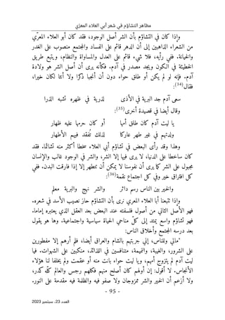 ‫ي‬ّ‫المعر‬ ‫العالء‬ ‫أبي‬ ‫شعر‬ ‫في‬ ‫التشاؤم‬ ‫مظاهر‬
-
95
-
‫اﻟﻌﺪد‬
23
‫ﺳﺒﺘﻤﺒﺮ‬ ،
2023
‫و‬
‫ّي‬‫المعر‬ ‫العلاء‬ ‫أبو‬ ‫كان‬ ‫فقد‬ ،‫الوجود‬ ‫أصل‬ ‫الشر‬ ‫بأن‬ ‫التشاؤم‬ ‫في‬ ‫كان‬ ‫إذا‬
‫الغدر‬ ‫على‬ ‫منصوب‬ ‫جتمع‬‫م‬‫وال‬ ‫الفساد‬ ‫على‬ ‫قائم‬ ‫الدهر‬ ‫أن‬ ‫إلى‬ ‫الذاهبين‬ ‫الشعراء‬ ‫من‬
‫يق‬‫طر‬ ‫ويتبع‬ ،‫والنظام‬ ‫والمساواة‬ ‫العدل‬ ‫على‬ ‫قائم‬ ‫شيء‬ ‫فلا‬ ،‫رأيه‬ ‫ففي‬ .‫خيانة‬‫ل‬‫وا‬
‫ي‬ ‫فكأنه‬ .‫آدم‬ ‫في‬ ‫مصدر‬ ‫جد‬‫ي‬‫و‬ ‫الـكون‬ ‫في‬ ‫خطيئة‬‫ل‬‫ا‬
‫ولادة‬ ‫هو‬ ‫الشر‬ ‫أصل‬ ‫أن‬ ‫رى‬
‫آدم‬
،‫خيرا‬ ‫لكان‬ ‫أنثا‬ ‫ولا‬ ‫كرا‬
‫ذ‬ ‫جبا‬‫ن‬‫أ‬ ‫أن‬ ‫دون‬ ‫حواء‬ ‫طلق‬ ‫أو‬ ‫يكن‬ ‫لم‬ ‫لو‬ ‫فإنه‬ .
‫فقال‬
)
34
(
:
‫الأذى‬ ‫في‬ ‫ية‬‫البر‬ ‫جد‬ ‫آدم‬ ‫سعى‬
‫الذرا‬ ‫تشبه‬ ‫ظهره‬ ‫في‬ ‫ية‬‫لذر‬
‫أخرى‬ ‫قصيدة‬ ‫في‬ ‫أيضا‬ ‫وقال‬
)
35
(
:
‫أمها‬ ‫طلق‬ ‫كان‬ ‫آدم‬ ‫ليت‬ ‫يا‬
‫ظهار‬ ‫عليه‬ ‫حرمها‬ ‫كان‬ ‫أو‬
‫طه‬ ‫غير‬ ‫في‬ ‫ولدتهم‬
‫عاركا‬ ‫ر‬
‫الأطهار‬ ‫فيهم‬ ‫فقد‬
ُ ‫ت‬ ‫لذلك‬
‫تشائما‬ ‫منه‬ ‫أكثر‬ ‫خطا‬‫س‬ ‫العلاء‬ ‫أبي‬ ‫تشاؤم‬ ‫في‬ ‫البعض‬ ‫رأى‬ ‫وقد‬ ‫وهذا‬
‫فقد‬ .
‫والإنسان‬ ‫غالب‬ ‫الوجود‬ ‫في‬ ‫والشر‬ ،‫الشر‬ ‫إلا‬ ‫فيها‬ ‫يرى‬ ‫لا‬ ،‫الدنيا‬ ‫على‬ ‫ساخطا‬ ‫كان‬
‫ٺت‬ ‫أن‬ ‫يمكن‬ ‫لا‬ ‫نفوسنا‬ ‫أن‬ ‫يرى‬ ‫ما‬‫ك‬ ‫الشر‬ ‫على‬ ‫جبول‬‫م‬
‫ط‬
‫ففي‬ .‫البدن‬ ‫فارقت‬ ‫إذا‬ ‫إلا‬ ‫هر‬
‫افت‬ ‫كل‬
‫نقمة‬ ‫اجتماع‬ ‫كل‬ ‫وفي‬ ‫خير‬ ‫راق‬
)
36
(
:
‫داثر‬ ‫رسم‬ ‫الناس‬ ‫بين‬ ‫ـير‬‫خ‬‫ل‬‫وا‬
‫معلم‬ ‫ية‬‫والبر‬ ‫نهج‬ ‫والشر‬
.‫شعره‬ ‫في‬ ‫الأسد‬ ‫نصيب‬ ‫حاز‬ ‫التشاؤم‬ ‫بأن‬ ‫نرى‬ ‫المعري‬ ‫العلاء‬ ‫أبا‬ ‫ٺتبعنا‬ ‫وإذا‬
.‫إماما‬ ‫يعتبره‬ ‫الذي‬ ‫العقل‬ ‫بعد‬ ‫البعض‬ ‫عند‬ ‫فلسفته‬ ‫أصول‬ ‫من‬ ‫الثاني‬ ‫الأصل‬ ‫فهو‬
‫يمتد‬ ‫واسع‬ ‫تشاؤم‬ ‫فهو‬
‫من‬ ّ‫ل‬‫ك‬ ‫إلى‬
‫يقول‬ ‫هو‬ ‫وها‬ .‫واجتماعية‬ ‫سياسية‬ ‫حياة‬‫ل‬‫ا‬ ‫احي‬
:‫الناس‬ ‫وأخلاق‬ ‫جتمع‬‫م‬‫ال‬ ‫درسه‬ ‫بعد‬
‫مفطورين‬ ‫إلا‬ ‫أرهم‬ ‫فلم‬ ،‫أيضا‬ ‫والعراق‬ ‫بالشام‬ ‫جربتهم‬ ‫إني‬ ،‫وللناس‬ ‫"مالي‬
‫فيا‬ .‫الشهوات‬ ‫على‬ ‫منكبين‬ ،‫اللذائذ‬ ‫في‬ ‫متنافسين‬ ،‫والنميمة‬ ،‫والغيبة‬ ،‫الشرور‬ ‫على‬
‫بانت‬ ‫حواء‬ ‫ليت‬ ‫يا‬‫و‬ ،‫أمهم‬ ‫يتزوج‬ ‫لم‬ ‫آدم‬ ‫ليت‬
‫هؤلاء‬ ‫لنا‬ ‫خلفا‬‫ي‬ ‫ولم‬ ‫عقمت‬ ‫أو‬ ‫منه‬
،‫كدر‬‫ّه‬‫كل‬ ‫والعالم‬ ‫رجس‬ ‫فكلهم‬ ‫منهم‬ ‫أصلح‬ ‫كان‬ ‫أولهم‬ ‫إن‬ :‫أقول‬ ‫لا‬ .‫جاس‬‫ن‬‫الأ‬
.‫النور‬ ‫على‬ ‫مقدمة‬ ‫فيه‬ ‫والظلمة‬ ‫فيه‬ ‫صفو‬ ‫ولا‬ ‫ممزوجان‬ ‫والشر‬ ‫ـير‬‫خ‬‫ل‬‫ا‬ ‫أن‬ ‫أزعم‬ ‫ولا‬
 