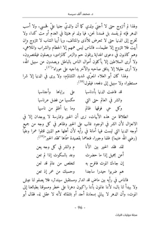 ‫م‬ .‫د‬
‫سيسه‬ ‫ألف‬ ‫حمد‬
-
96
-
‫اﻟﺘﺮاث‬ ‫ﺣﻮﻟﻴﺎت‬ ‫ﻣﺠﻠﺔ‬
‫أسب‬ ‫ولا‬ .‫حسبي‬‫ف‬ ّ‫ي‬‫عل‬ ‫جنيا‬ ّ‫والدي‬ ‫أن‬ ‫ما‬‫ك‬ ‫ولدي‬ َ‫ي‬‫أجن‬ ‫لا‬ ‫حتى‬ ‫أتزوج‬ ‫لم‬ ‫ولهذا‬
‫فإنه‬ ‫الدهر‬
‫ولا‬ ،‫كمدا‬ ‫مت‬ ‫أو‬ ‫العدم‬ ‫في‬ ‫هنيئا‬ ‫نم‬ ‫ولد‬ ‫فيا‬ .‫حن‬‫ن‬ ‫فسدنا‬ ‫بل‬ ‫يفسد‬ ‫لم‬
‫تتزوج‬ ‫لا‬ ‫الشاب‬ ‫أيها‬ ‫يا‬‫و‬ .‫والمتالف‬ ‫للأذى‬ ‫ٺتعرض‬ ‫لا‬ ‫حتى‬ ‫الدنيا‬ ‫إلى‬ ‫خرج‬‫ت‬
‫وإن‬
‫همهم‬ ‫ليس‬ ‫فالناس‬ ...‫عقيما‬ ‫إلا‬ ‫تتزوج‬ ‫فلا‬ ‫أبيت‬
.‫والملاهي‬ ‫والشراب‬ ‫حطام‬‫ل‬‫ا‬ ‫إلا‬
‫وهم‬
‫الهداية‬ ‫دعوى‬ ‫في‬ ‫كاذبون‬
‫ك‬ ‫والزمر‬ ‫حم‬ ‫يرتلون‬
،‫فيقتصرون‬ ‫يصلون‬‫و‬ ،‫المزامير‬
،‫الله‬ ‫سبيل‬ ‫عن‬ ‫يصدون‬‫و‬ ‫بالباطل‬ ‫الناس‬ ‫أموال‬ ‫يأكلون‬ ‫إلا‬ ‫السلاطين‬ ‫أرى‬ ‫ولا‬
"‫عوراه‬ ‫على‬ ‫يداجيه‬ ‫والآخر‬ ‫صاحبه‬ ‫ينافق‬ ‫إلا‬ ‫خليلا‬ ‫أرى‬ ‫ولا‬
)
37
(
.
‫كان‬ ‫ولهذا‬
‫شرا‬ ‫إلا‬ ‫الدنيا‬ ‫في‬ ‫يرى‬ ‫ولا‬ ،‫التشاؤم‬ ‫شديد‬ ‫ّي‬‫المعر‬ ‫العلاء‬ ‫أبو‬
‫فيق‬ ،‫دفعه‬ ‫إلى‬ ‫سبيل‬ ‫ولا‬ ،‫مستطيرا‬
‫ول‬
)
38
(
:
‫بأدناسها‬ ‫الدنيا‬ ‫فاضت‬ ‫قد‬
‫وأجناسها‬ ‫براياها‬ ‫على‬
‫التي‬ ‫حتى‬ ‫العالم‬ ‫في‬ ‫والشر‬
‫عرناسها‬ ‫فضل‬ ‫من‬ ‫مكسبها‬
‫ظالم‬ ‫فوقها‬ ‫حي‬ ‫وكل‬
‫ناسيها‬ ‫من‬ ‫أظلم‬ ‫بها‬ ‫وما‬
‫في‬ ‫إلا‬ ‫يوجدان‬ ‫لا‬ ‫وممارسة‬ ‫ـير‬‫خ‬‫ل‬‫ا‬ ‫أن‬ ‫نرى‬ ،‫الأبيات‬ ‫هذه‬ ‫من‬ ‫انطلاقا‬
‫ـي‬‫خ‬‫ل‬‫ا‬ ‫على‬ ‫غالب‬ ‫الوجود‬ ‫في‬ ‫الشر‬ ‫لأن‬ ‫الانعزال‬
‫جميع‬ ‫من‬ ‫وجه‬ ‫كل‬ ‫في‬ ‫وظاهر‬ ‫ر‬
‫ّا‬‫وعلي‬ ‫عمرا‬ ‫قتلوا‬ ‫الذين‬ ‫هم‬ ‫أهلها‬ ‫لأن‬ ‫رأيه‬ ‫في‬ ‫أمانة‬ ‫فيها‬ ‫ليست‬ ‫التي‬ ‫الدنيا‬ ‫أوجه‬
"‫ـير‬‫خ‬‫ل‬‫ا‬ ‫"فقد‬ ‫ّاها‬‫سم‬ ‫بقصيدة‬ ‫فنعاهما‬ .‫وجورا‬ ‫ظلما‬ (‫عنهما‬ ‫الله‬ ‫)رضي‬
)
39
(
:
‫الأنا‬ ‫بين‬ ‫ـير‬‫خ‬‫ل‬‫ا‬ ‫فقد‬ ‫لقد‬
‫يعن‬ ‫وجه‬ ‫كل‬ ‫في‬ ‫والشر‬ ‫م‬
‫حضرت‬ ‫ما‬ ‫إذا‬ ‫بجميل‬ ‫أعن‬
‫بالسكو‬ ‫وعد‬
‫تعن‬ ‫لم‬ ‫إذا‬ ‫ت‬
‫به‬ ‫فافرح‬ ‫الموت‬ ‫جاءك‬ ‫إن‬
‫لعن‬ ‫قد‬ ‫عالم‬ ‫من‬ ‫لتخلص‬
‫ساجدا‬ ‫حيدرا‬ ‫ضربوا‬ ‫هم‬
‫تعن‬ ‫إذ‬ ‫عمر‬ ‫من‬ ‫وحسبك‬
‫عيش‬ ‫لنا‬ ‫يصفو‬ ‫فلا‬ ،‫سيندثر‬ ‫ومستقبل‬ ‫اندثر‬ ‫قد‬ ‫ماض‬ ‫بين‬ ‫رأيه‬ ‫في‬ ‫فالناس‬
‫إلى‬ ‫بطبائعنا‬ ‫ومسوقنا‬ ‫خطر‬ ‫على‬ ‫دهرنا‬ ‫راكبون‬ ‫بأننا‬ ‫عالمون‬ ‫لأننا‬ ،‫بال‬ ‫لنا‬ ‫يهدأ‬ ‫ولا‬
‫المو‬
‫أبو‬ ‫فقال‬ .‫له‬ ‫عقل‬ ‫لا‬ ‫لأنه‬ ‫بشقائه‬ ‫أو‬ ‫أحد‬ ‫بسعادة‬ ‫يبالي‬ ‫لا‬ ‫الدهر‬ ‫وأن‬ ،‫ت‬
 