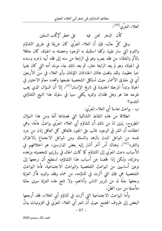 ‫ي‬ّ‫المعر‬ ‫العالء‬ ‫أبي‬ ‫شعر‬ ‫في‬ ‫التشاؤم‬ ‫مظاهر‬
-
97
-
‫اﻟﻌﺪد‬
23
‫ﺳﺒﺘﻤﺒﺮ‬ ،
2023
‫ّي‬‫المعر‬ ‫العلاء‬
)
40
(
:
‫فيه‬ ‫حن‬‫ن‬ ‫الدهر‬ ‫كأن‬
‫السفين‬ ‫ّاب‬‫ك‬‫كر‬ ‫خطر‬ ‫على‬
‫ّي‬‫المعر‬ ‫العلاء‬ ‫أبا‬ ‫فإن‬ ،‫حال‬ ّ‫ل‬‫ك‬ ‫وعلى‬
‫التشاؤم‬ ‫يق‬‫طر‬ ‫في‬ ‫غريقا‬ ‫كان‬
‫حي‬‫ل‬‫ا‬ ‫به‬ ‫وخصته‬ ‫الوجود‬ ‫به‬ ‫استقبله‬ ‫وكلما‬ .‫عليها‬ ‫سار‬ ‫التي‬ ‫والتبرم‬
‫حافلا‬ ‫كان‬ ،‫اة‬
‫وسنده‬ ‫ذخره‬ ‫أبيه‬ ‫فقد‬ ‫إلى‬ ‫سنه‬ ‫من‬ ‫الرابعة‬ ‫في‬ ‫وهو‬ ‫بصره‬ ‫فقد‬ ‫من‬ :‫والشقاء‬ ‫بالألم‬
‫حبها‬‫ي‬ ‫كان‬ ‫التي‬ ‫أمه‬ ‫موت‬ ‫جاء‬ ‫ذلك‬ ‫بعد‬ ‫ثم‬ .‫عشر‬ ‫الرابعة‬ ‫يعد‬ ‫لم‬ ‫وهو‬ ،‫حياة‬‫ل‬‫ا‬ ‫في‬
‫الأربعين‬ ّ‫سن‬ ‫في‬ ‫العلاء‬ ‫وأبو‬ ‫المؤلمتان‬ ‫حادثتان‬‫ل‬‫ا‬ ‫هاتان‬ ‫وقعت‬ ‫ولقد‬ .‫عظيما‬ ‫حبا‬
‫الأعمار‬ ‫مفترق‬ ‫في‬ ‫أي‬
‫ا‬ ‫مل‬‫ك‬‫تست‬ ‫حيث‬
‫في‬ ‫الاختيار‬ ‫معالم‬ ‫حدد‬‫ت‬‫وت‬ ‫نضجها‬ ‫لشخصية‬
‫الإنسان‬ ‫تاريخ‬ ‫في‬ ‫جديدة‬‫ل‬‫ا‬ ‫المرحلة‬ ‫وتبدأ‬ ‫حياة‬‫ل‬‫ا‬
)
41
(
‫جب‬‫ي‬ ‫الذي‬ ‫السؤال‬ ‫أن‬ ‫إلا‬ .
‫التشاؤمي‬ ‫النهج‬ ‫هذا‬ ‫سلوك‬ ‫في‬ ‫سببا‬ ‫يكفي‬ ‫والديه‬ ‫فقدان‬ ‫وهل‬ ‫هو‬ ‫هنا‬ ‫طرحه‬
‫الشديد‬
‫؟‬
‫ب‬
-
‫ّي‬‫المعر‬ ‫العلاء‬ ‫أبي‬ ‫تعاسة‬ ‫بواعث‬
:
‫النقاط‬ ‫هذه‬ ‫من‬ ‫انطلاقا‬
‫السؤال‬ ‫هذا‬ ‫ومن‬ ‫آنفا‬ ‫فصلناها‬ ‫التي‬ ‫التشائمية‬
‫وهي‬ ،‫ّة‬‫م‬‫عا‬ َ‫بواعث‬ ‫ّي‬‫المعر‬ ‫العلاء‬ ‫أبي‬ ‫لتشاؤم‬ ‫أن‬ ‫ذلك‬ ‫من‬ ‫لنا‬ ‫يتبين‬ ،‫المطروح‬
‫جرد‬ ‫من‬ ‫إذن‬ ‫العاقل‬ ‫كل‬ ‫فالعاقل‬ ،‫ـير‬‫خ‬‫ل‬‫ا‬ ‫على‬ ‫غالب‬ ‫الوجود‬ ‫في‬ ‫الشر‬ ‫أن‬ ‫اعتقاده‬
‫ش‬ ‫ومن‬ ‫والنسك‬ ‫بالزهد‬ ‫البدن‬ ‫شواغل‬ ‫من‬ ‫نفسه‬
‫بالاعتزال‬ ‫الاجتماع‬ ‫واغل‬
‫والتفر‬
‫د‬
)
42
(
‫الدارسين‬ ‫بعض‬ ‫إليه‬ ‫أشار‬ ‫آخر‬ ‫أمر‬ ‫وهناك‬ .
‫في‬ ‫اختلافهم‬ ‫هو‬ ،
‫وزهده‬ ‫لشخصيته‬ ‫رؤيتهم‬ ‫في‬ ‫حال‬‫ل‬‫ا‬ ‫كانت‬ ‫ما‬‫ك‬ ‫التشاؤم‬ ‫إلى‬ ‫ّي‬‫المعر‬ ‫دعت‬ ‫الأسباب‬
‫إلى‬ ‫نرجعها‬ ‫أن‬ ‫نستطيع‬ ،‫التشاؤم‬ ‫هذا‬ ‫أسباب‬ ‫عن‬ ‫حصنا‬‫ف‬ ‫إذا‬ ‫ولـكن‬ .‫وعزلته‬
‫فأما‬ .‫الاجتماعية‬ ‫والبواعث‬ ‫الشخصية‬ ‫البواعث‬ ‫من‬ ‫أساسيين‬ ‫نوعين‬
‫البواعث‬
‫والديه‬ ‫وفقد‬ ‫عماه‬ ‫من‬ ،‫تشاؤمه‬ ‫في‬ ‫أثرت‬ ‫التي‬ ‫تلك‬ ‫هي‬ ‫الشخصية‬
‫العزلة‬ ‫فآثر‬
‫حالة‬ ‫سوى‬ ‫العزلة‬ ‫هذه‬ ‫تنتج‬ ‫ولا‬ .‫وأذاهم‬ ‫الناس‬ ‫شرور‬ ‫من‬ ‫له‬ ‫ّة‬‫جن‬ ‫وجعلها‬
.ّ‫الظن‬ ‫سوء‬ ‫من‬ ‫متأصلة‬
‫أرجعها‬ ‫فقد‬ ،‫العلاء‬ ‫أبي‬ ‫تشاؤم‬ ‫في‬ ‫أثرت‬ ‫التي‬ ‫الاجتماعية‬ ‫البواعث‬ ‫وأما‬
‫حيث‬ ‫جتمع‬‫م‬‫ال‬ ‫ظروف‬ ‫إلى‬ ‫البعض‬
ّ‫ل‬‫يد‬ ‫اللزوميات‬ ‫في‬ ‫ّي‬‫المعر‬ ‫العلاء‬ ‫أبي‬ ‫شعر‬ ‫أن‬
 