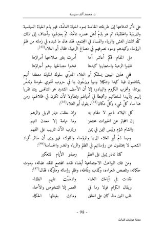 ‫م‬ .‫د‬
‫سيسه‬ ‫ألف‬ ‫حمد‬
-
98
-
‫اﻟﺘﺮاث‬ ‫ﺣﻮﻟﻴﺎت‬ ‫ﻣﺠﻠﺔ‬
‫السياسية‬ ‫حياة‬‫ل‬‫ا‬ ‫يذم‬ ‫فهو‬ ،‫ّة‬‫م‬‫العا‬ ‫حياة‬‫ل‬‫ا‬ ‫بسوء‬ ‫خاصة‬‫ل‬‫ا‬ ‫يقته‬‫طر‬ ‫إلى‬ ‫اندفاعها‬ ‫تأثر‬ ‫على‬
‫ذلك‬ ‫إلى‬ ‫وأضاف‬ ،‫يعتزلهم‬ ّ‫ثم‬ ،‫ّة‬‫م‬‫عا‬ ‫عصره‬ ‫أهل‬ ّ‫م‬‫يذ‬ ‫هو‬ ‫ثم‬ ،‫خلقية‬‫ل‬‫وا‬ ‫والدينية‬
‫ش‬ ‫ما‬ ‫هاله‬ ‫فقد‬ .‫جتمع‬‫م‬‫ال‬ ‫في‬ ‫والفساد‬ ‫ياء‬‫والر‬ ‫الغش‬ ‫انتشار‬ ‫ّه‬‫كل‬
‫ظلم‬ ‫من‬ ‫زمانه‬ ‫في‬ ‫هده‬
‫العلاء‬ ‫أبو‬ ‫فقال‬ ،‫الرعية‬ ‫مصالح‬ ‫في‬ ‫تصرفهم‬ ‫وسوء‬ ‫وكيدهم‬ ‫الرؤساء‬
)
43
(
:
‫أمة‬ ‫أعاشر‬ ‫فكم‬ ‫المقام‬ ‫مل‬
‫أمراؤها‬ ‫صلاحها‬ ‫بغير‬ ‫أمرت‬
‫كيدها‬ ‫واستجاروا‬ ‫الرعية‬ ‫ظلموا‬
‫أجراؤها‬ ‫وهم‬ ‫حها‬‫ل‬‫مصا‬ ‫فعدوا‬
‫يستنكر‬ ‫البيتين‬ ‫هذين‬ ‫ففي‬
‫معتق‬ ‫الملوك‬ ‫سلوك‬ ‫ّي‬‫المعر‬ ‫العلاء‬ ‫أبو‬
‫أنهم‬ ‫دا‬
‫ّر‬‫م‬‫وتد‬ ‫حومنا‬‫ل‬ ‫تشوي‬ ‫حروب‬ ‫في‬ ‫بنا‬ ‫ّون‬‫ج‬‫ويز‬ ‫ونهبا‬ ‫وتنكيلا‬ ‫كيدا‬ ‫فينا‬ ‫يتنافسون‬
‫تقربا‬ ‫بيننا‬ ‫التنافس‬ ‫هو‬ ‫الشديد‬ ‫الأسف‬ ‫أن‬ ‫إلا‬ ،‫والبيادر‬ ‫الـكروم‬ ‫خرب‬‫ت‬‫و‬ ،‫بيوتنا‬
‫ومن‬ .‫ظلالهم‬ ‫في‬ ‫نكون‬ ‫لأن‬ ‫وتطاولا‬ ‫أذيالهم‬ ‫في‬ ‫خبطا‬‫ت‬‫و‬ ‫لسلطانهم‬ ‫وتأييدا‬ ‫إليهم‬
‫مكان‬ ّ‫ل‬‫وك‬ ‫شيء‬ ّ‫ل‬‫ك‬ ‫ساء‬ ‫هنا‬
)
44
(
.
‫العلاء‬ ‫أبو‬ ‫يقول‬
)
45
(
:
‫به‬ ‫مقام‬ ‫لا‬ ‫ذميم‬ ‫البلاد‬ ‫كل‬
‫والرهم‬ ‫الوبل‬ ‫ديار‬ ‫حللت‬ ‫وإن‬
‫حتجز‬‫م‬ ‫ـيرات‬‫خ‬‫ل‬‫ا‬ ‫عن‬ ‫جاز‬‫ح‬‫ال‬ ‫إن‬
‫التهم‬ ‫معدن‬ ‫إلا‬ ‫تهامة‬ ‫وما‬
‫يمن‬ ‫في‬ ‫اليمن‬ ‫وليس‬ ‫شؤم‬ ‫والشام‬
‫الفهم‬ ‫على‬ ‫تثريب‬ ‫الآن‬ ‫يثرب‬‫و‬
‫سائ‬ ‫أن‬ ‫يرى‬ ‫فهو‬ ،‫والملوك‬ ‫والرؤساء‬ ‫الدنيا‬ ‫العلاء‬ ‫أبو‬ ّ‫م‬‫ذ‬ ‫ومهما‬
‫أفراد‬ ‫ر‬
‫خساسة‬‫ل‬‫وا‬ ‫والغدر‬ ‫ياء‬‫والر‬ ‫الظلم‬ ‫في‬ ‫رؤسائهم‬ ‫عن‬ ‫ختلفون‬‫ي‬ ‫لا‬ ‫الشعب‬
)
46
(
:
‫الظلم‬ ‫على‬ ‫يميل‬ ‫غادر‬ ‫كلنا‬
‫للتعكير‬ ‫الأيام‬ ‫وصفو‬
‫وموت‬ ،‫علمائه‬ ‫لفقد‬ ‫جتمع‬‫م‬‫ال‬ ‫نقده‬ ،‫أيضا‬ ‫الاجتماعية‬ ‫البواعث‬ ‫تلك‬ ‫ومن‬
‫فقال‬ ،‫كه‬
‫وملو‬ ‫رؤسائه‬ ‫وظلم‬ ،‫ّاظه‬‫ع‬‫و‬ ‫كذب‬
‫و‬ ،‫شعراءه‬ ‫وتلصص‬ ،‫مائه‬‫ك‬‫ح‬
)
47
(
:
‫فقدت‬
‫العلماء‬ ‫أيامك‬ ‫في‬
ّ‫م‬‫وادله‬
‫الظلماء‬ ‫عليهم‬ ‫ت‬
‫في‬ ‫وما‬ ‫قولا‬ ‫الـكرام‬ ‫يقال‬‫و‬
‫والأسماء‬ ‫الشخوص‬ ‫إلا‬ ‫العصر‬
‫خلق‬‫ل‬‫ا‬ ‫على‬ ‫كان‬ ‫منذ‬ ‫المين‬ ‫غلب‬
‫ماء‬‫ك‬‫ح‬‫ل‬‫ا‬ ‫بغيظها‬ ‫وماتت‬
 