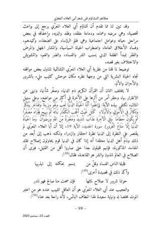 ‫ي‬ّ‫المعر‬ ‫العالء‬ ‫أبي‬ ‫شعر‬ ‫في‬ ‫التشاؤم‬ ‫مظاهر‬
-
99
-
‫اﻟﻌﺪد‬
23
‫ﺳﺒﺘﻤﺒﺮ‬ ،
2023
‫بواعث‬ ‫إلى‬ ‫يرجع‬ ‫ّي‬‫المعر‬ ‫العلاء‬ ‫أبي‬ ‫تشاؤم‬ ‫أن‬ ‫تقدم‬ ‫مما‬ ‫لنا‬ ‫تبېن‬ ‫وقد‬
‫وف‬ ،‫خلقه‬ ‫ودمامة‬ ،‫وعماه‬ ‫مرضه‬ ‫وهي‬ ،‫خصية‬‫ش‬
‫بعض‬ ‫في‬ ‫وإخفاقه‬ ،‫والديه‬ ‫قد‬
‫حياته‬ ‫مراحل‬
،‫وكيدهم‬ ،‫الضعفاء‬ ‫على‬ ‫الرؤساء‬ ‫ظلم‬ ‫وهي‬ ‫اجتماعية‬ ‫وعوامل‬
‫والمرض‬ ‫جهل‬‫ل‬‫ا‬ ‫وانتشار‬ ،‫السياسية‬ ‫حياة‬‫ل‬‫ا‬ ‫واضطراب‬ ،‫العامة‬ ‫الأخلاق‬ ‫وفساد‬
‫والتشويش‬ ،‫والغم‬ ‫والضر‬ ،‫والفساد‬ ‫الشر‬ ‫يسبب‬ ‫الذي‬ ‫الظلمة‬ ‫بمبدأ‬ ‫والفقر‬
.‫قصد‬ ‫بغير‬ ‫والاختلاف‬
‫لما‬ ‫توضيحا‬
‫مواقفه‬ ‫بعض‬ ‫نتناول‬ ‫التشائمية‬ ‫ّي‬‫المعر‬ ‫العلاء‬ ‫أبي‬ ‫ية‬‫نظر‬ ‫من‬ ‫قلنا‬
‫نظره‬ ‫وجهة‬ ‫من‬ ‫التي‬ ‫ية‬‫البشر‬ ‫حياة‬‫ل‬‫ا‬ ‫جاه‬‫ت‬
‫بالشرور‬ ‫مليء‬ ‫كئيب‬ ‫موحش‬ ‫مكان‬
‫والألم‬ ‫والأحزان‬
.
‫عن‬ ‫ونهى‬ ،‫شأنها‬ ‫ّر‬‫غ‬‫وص‬ ،‫الدنيا‬ ‫ذم‬ ‫الـكريم‬ ‫القرآن‬ ‫أن‬ ‫اثنان‬ ‫ختلف‬‫ي‬ ‫لا‬
‫أك‬ ‫في‬ ‫الآخرة‬ ‫على‬ ‫آثرها‬ ‫من‬ ‫أمر‬ ‫وحقر‬ ،‫بها‬ ‫الاغترار‬
‫سبيل‬ ‫وعلى‬ .‫مواضع‬ ‫من‬ ‫ثر‬
‫بهذه‬ ‫نكتفي‬ ،‫المثال‬
‫الآية‬
:
)
ْ‫م‬ُ‫ك‬َ ‫ْن‬‫ي‬
َ ‫ب‬ ٌ‫ر‬ُ‫خ‬‫َا‬‫ف‬
َ ‫َت‬‫و‬ ٌ‫َة‬‫ِين‬‫ز‬َ‫و‬ ٌ‫ْو‬‫ه‬َ ‫َل‬‫و‬ ٌ
‫ِب‬‫ع‬
َ ‫ل‬ ‫ا‬َ ‫ْي‬‫ن‬ ُ
ّ‫د‬‫ال‬ ُ‫ة‬‫ا‬َ ‫ي‬
َ ‫ْح‬‫ل‬‫ا‬ ‫ا‬َ ‫م‬َ
ّ‫ن‬َ‫أ‬ ‫ُوا‬ ‫م‬
َ ‫ْل‬‫ع‬‫ا‬
ُ‫ه‬‫َا‬‫ر‬َ ‫ت‬َ ‫ف‬ ُ‫ج‬‫ي‬ِ ‫َه‬‫ي‬ َ
ّ‫ُم‬‫ث‬ ُ‫ه‬
ُ ‫ات‬َ‫ب‬َ ‫ن‬ َ‫ر‬‫ا‬ َ
ّ‫ف‬ُ‫ك‬ْ‫ـ‬‫ال‬ َ‫َب‬ ‫ْج‬‫ع‬َ‫أ‬ ٍ
‫ْث‬‫ي‬َ‫غ‬ ِ‫ل‬َ ‫ث‬َ ‫م‬َ‫ك‬ ۖ ِ‫د‬‫َا‬‫ل‬ْ‫و‬َ‫ْأ‬‫ل‬‫َا‬‫و‬ ِ‫ل‬‫ا‬َ‫ْو‬‫م‬َ‫ْأ‬‫ل‬‫ا‬ ‫ي‬ِ‫ف‬ ٌ‫ر‬ُ ‫َاث‬‫ك‬
َ ‫َت‬‫و‬
‫ا‬ً
ّ‫َر‬‫ف‬ ْ‫ُص‬‫م‬
ُ‫ة‬‫ا‬َ ‫ي‬
َ ‫ْح‬‫ل‬‫ا‬ ‫َا‬‫م‬َ‫و‬ ۚ ٌ‫ن‬‫ا‬َ‫و‬ْ‫ِض‬‫ر‬َ‫و‬ ِ‫ه‬َ
ّ‫الل‬ َ‫ن‬ِّ‫م‬ ٌ‫ة‬َ ‫ِر‬‫ف‬ْ‫غ‬َ‫م‬َ‫و‬ ٌ‫د‬‫ِي‬‫د‬َ‫ش‬ ٌ
‫َاب‬‫ذ‬َ ‫ع‬ ِ‫ة‬َ‫ر‬ِ‫خ‬‫ْآ‬‫ل‬‫ا‬ ‫ي‬ِ‫َف‬‫و‬ ۖ ‫ًا‬‫م‬‫َا‬‫ط‬ُ‫ح‬ ُ‫ن‬‫ُو‬‫ك‬
َ ‫ي‬ َ
ّ‫ُم‬‫ث‬
ِ‫ر‬‫ُو‬ ‫ُر‬‫ْغ‬‫ال‬ ُ‫ع‬‫ا‬َ ‫َت‬‫م‬ ‫ا‬ َ
ّ‫ل‬ ِ‫إ‬ ‫ا‬َ ‫ْي‬‫ن‬ ُ
ّ‫د‬‫ال‬
(
‫الآية‬ ،‫حديد‬‫ل‬‫ا‬ ‫سورة‬
19
،
‫ّي‬‫المعر‬ ‫العلاء‬ ‫أبا‬ ‫أن‬ ‫إلا‬
‫لم‬
‫احتقا‬ ‫نظرة‬ ‫الدنيا‬ ‫إلى‬ ‫النظرة‬ ‫على‬ ‫يقتصر‬
‫من‬ ‫أبعد‬ ‫إلى‬ ‫ذهب‬ ‫ولـكنه‬ ‫وازدراء‬ ‫ر‬
‫تلك‬ ‫إصلاح‬ ‫حاولون‬‫ي‬ ‫قوم‬ ‫الدنيا‬ ‫في‬ ‫كان‬ ‫إذا‬ ‫أنه‬ ‫معتقدا‬ ‫الدنيا‬ ‫أهل‬ ّ‫م‬‫وذ‬ ‫ذلك‬
‫أن‬ ‫فيرى‬ .‫القليل‬ ‫من‬ ‫أقل‬ ‫صاروا‬ ‫حتى‬ ‫جدا‬ ‫قليلون‬ ‫فإنهم‬ ،‫المذكورة‬ ‫المفاسد‬
‫فقال‬ ،‫القاعدة‬ ‫هو‬ ‫والشر‬ ‫شذوذ‬ ‫العالم‬ ‫في‬ ‫الصلاح‬
)
48
(
:
‫من‬ ّ‫ل‬‫وق‬ ‫الفساد‬ ‫الناس‬ ‫جبلة‬‫ف‬
‫ح‬‫ب‬ ‫يسمو‬
‫تهذيبها‬ ‫إلى‬ ‫كمته‬
‫أخرى‬ ‫قصيدة‬ ‫في‬ ‫ذلك‬ ‫وأكد‬
)
49
(
:
‫لمثلها‬ ‫صلاح‬ ‫لا‬ ‫شرور‬ ‫حوتنا‬
‫نادر‬ ‫فهو‬ ‫صالح‬ ‫منا‬ ‫حت‬‫ص‬ ‫فإن‬
‫اعتبر‬ ‫من‬ ‫هو‬ ‫عنده‬ ‫اللبيب‬ ‫العاقل‬ ‫أن‬ ‫هو‬ ‫ّي‬‫المعر‬ ‫العلاء‬ ‫أبي‬ ‫عند‬ ‫والعجيب‬
‫عناء‬ ‫بعد‬ ‫راحة‬ ‫لأنه‬ ،‫البائس‬ ‫المطاف‬ ‫لهذا‬ ‫سعيدة‬ ‫ونهاية‬ ‫له‬ ‫خلصا‬‫م‬ ‫الموت‬
)
50
(
:
 