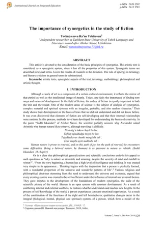 129
International Journal on Integrated Education
e-ISSN : 2620 3502
p-ISSN : 2615 3785
Volume 2, Issue V, Oct-Nov 2019 |
The importance of synergetics in the study of fiction
Toshniyozova Ra’no Tohirovna1
1
Independent researcher at Tashkent State University of Uzbek Language and
Literature named after Alisher Navoi, Uzbekistan
Email: ranotoshniyozova.77@bk.ru
ABSTRACT
This article is devoted to the consideration of the basic principles of synergetics. The artistic text is
considered as a synergistic system, since it has all the properties of this system. Synergistic terms are
described in textual terms. Given the results of research in the direction. The role of synergy in textology
and literary criticism in general terms is substantiated.
Keywords: artistic texts, synergistic aspects of the text, textology, methodology, philosophical and
artistic thought.
1. INTRODUCTION
Although a work of art is a component of a certain cultural environment, it reflects the mirror of
that period as well as the intellectual image of people. Today, one feels the importance of finding new
ways and means of development. In the field of fiction, the author of fiction is equally important to both
the text and the reader. One of the modern areas of science is the subject of analysis of synergetics,
complex material and spiritual systems with an irregular, probable, and also random character.1
Their
study shows their development on the basis of laws that we did not understand and did not know before.
It was even discovered that elements of fiction are self-developing and that their internal relationships
were random. In this process, methods have been developed for understanding the basics of creativity. In
the poem “Saddi Iskandari” of Alisher Navoi, the scientist partially answers why Alexander asked
Aristotle why human nature likes to travel, although traveling is difficult:
Nishotig’a takror hoyil bo’lur,
Tabiat tajaddudga moyil bo’lur.
Tajaddud erur chunki marg’ubi tab’,
Erur mujibi aysh mahbubi tab’.
Human nature is prone to renewal, and on this path of joy (on the path of renewal) he encounters
some difficulties. Being a beloved nature, he (human) is as pleasant to nature as rebirth. (Saddi
Iskandari. 38 chapter)
Or is it clear that philosophical generalizations and scientific conclusions underlie his appeal to
such questions as “why is nature so desirable and amazing, despite the severity of cold and rainfall in
winter?”. “From the very beginning, a human has a high level of intelligence and thinking. It was created
very simple in its appearance... Thinking begins with the impression that a person is perfectly formed,
with a wonderful proportion of the universe and wonderful patterns of life”.2
Various religious and
philosophical doctrines stemming from the need to understand the universe and existence, argued that
every existing system was created to be self-sufficient under the influence of internal and external factors.
They gave impetus to the development of the foundations of modern synergetics, the scale of the
scientific picture of the world. Human is an open system with constant development. As a result of
conflicting internal and external conflicts, he restores what he understands and reaches new heights. In the
process of self-knowledge of the world, a person experiences constant emotional experiences. As a result
of the combination of the functions of the right and left hemispheres, qualitative changes occur in the
integral (biological, mental, physical and spiritual) systems of a person, which form a model of the
1
Гилмор. «Прикладная теория катастроф». (М., 1984)Р. 17.
2
Сирожиддинов Ш. Навоий ақидалари. Тошкент, 2019, 8-бет.
 