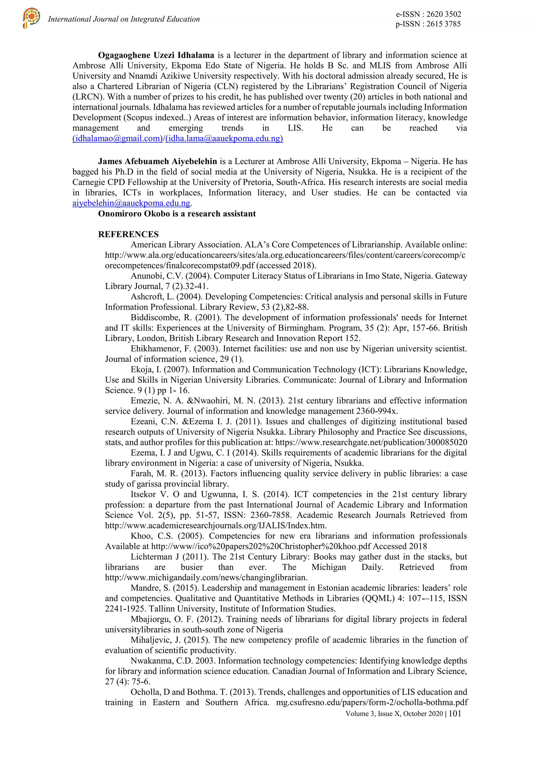 e-ISSN : 2620 3502
p-ISSN : 2615 3785
International Journal on Integrated Education
Volume 3, Issue X, October 2020 | 101
Ogagaoghene Uzezi Idhalama is a lecturer in the department of library and information science at
Ambrose Alli University, Ekpoma Edo State of Nigeria. He holds B Sc. and MLIS from Ambrose Alli
University and Nnamdi Azikiwe University respectively. With his doctoral admission already secured, He is
also a Chartered Librarian of Nigeria (CLN) registered by the Librarians’ Registration Council of Nigeria
(LRCN). With a number of prizes to his credit, he has published over twenty (20) articles in both national and
international journals. Idhalama has reviewed articles for a number of reputable journals including Information
Development (Scopus indexed..) Areas of interest are information behavior, information literacy, knowledge
management and emerging trends in LIS. He can be reached via
(idhalamao@gmail.com)/(idha.lama@aauekpoma.edu.ng)
James Afebuameh Aiyebelehin is a Lecturer at Ambrose Alli University, Ekpoma – Nigeria. He has
bagged his Ph.D in the field of social media at the University of Nigeria, Nsukka. He is a recipient of the
Carnegie CPD Fellowship at the University of Pretoria, South-Africa. His research interests are social media
in libraries, ICTs in workplaces, Information literacy, and User studies. He can be contacted via
aiyebelehin@aauekpoma.edu.ng.
Onomiroro Okobo is a research assistant
REFERENCES
American Library Association. ALA’s Core Competences of Librarianship. Available online:
http://www.ala.org/educationcareers/sites/ala.org.educationcareers/files/content/careers/corecomp/c
orecompetences/finalcorecompstat09.pdf (accessed 2018).
Anunobi, C.V. (2004). Computer Literacy Status of Librarians in Imo State, Nigeria. Gateway
Library Journal, 7 (2).32-41.
Ashcroft, L. (2004). Developing Competencies: Critical analysis and personal skills in Future
Information Professional. Library Review, 53 (2),82-88.
Biddiscombe, R. (2001). The development of information professionals' needs for Internet
and IT skills: Experiences at the University of Birmingham. Program, 35 (2): Apr, 157-66. British
Library, London, British Library Research and Innovation Report 152.
Ehikhamenor, F. (2003). Internet facilities: use and non use by Nigerian university scientist.
Journal of information science, 29 (1).
Ekoja, I. (2007). Information and Communication Technology (ICT): Librarians Knowledge,
Use and Skills in Nigerian University Libraries. Communicate: Journal of Library and Information
Science. 9 (1) pp 1- 16.
Emezie, N. A. &Nwaohiri, M. N. (2013). 21st century librarians and effective information
service delivery. Journal of information and knowledge management 2360-994x.
Ezeani, C.N. &Ezema I. J. (2011). Issues and challenges of digitizing institutional based
research outputs of University of Nigeria Nsukka. Library Philosophy and Practice See discussions,
stats, and author profiles for this publication at: https://www.researchgate.net/publication/300085020
Ezema, I. J and Ugwu, C. I (2014). Skills requirements of academic librarians for the digital
library environment in Nigeria: a case of university of Nigeria, Nsukka.
Farah, M. R. (2013). Factors influencing quality service delivery in public libraries: a case
study of garissa provincial library.
Itsekor V. O and Ugwunna, I. S. (2014). ICT competencies in the 21st century library
profession: a departure from the past International Journal of Academic Library and Information
Science Vol. 2(5), pp. 51-57, ISSN: 2360-7858. Academic Research Journals Retrieved from
http://www.academicresearchjournals.org/IJALIS/Index.htm.
Khoo, C.S. (2005). Competencies for new era librarians and information professionals
Available at http://www//ico%20papers202%20Christopher%20khoo.pdf Accessed 2018
Lichterman J (2011). The 21st Century Library: Books may gather dust in the stacks, but
librarians are busier than ever. The Michigan Daily. Retrieved from
http://www.michigandaily.com/news/changinglibrarian.
Mandre, S. (2015). Leadership and management in Estonian academic libraries: leaders’ role
and competencies. Qualitative and Quantitative Methods in Libraries (QQML) 4: 107-–115, ISSN
2241-1925. Tallinn University, Institute of Information Studies.
Mbajiorgu, O. F. (2012). Training needs of librarians for digital library projects in federal
universitylibraries in south-south zone of Nigeria
Mihaljevic, J. (2015). The new competency profile of academic libraries in the function of
evaluation of scientific productivity.
Nwakanma, C.D. 2003. Information technology competencies: Identifying knowledge depths
for library and information science education. Canadian Journal of Information and Library Science,
27 (4): 75-6.
Ocholla, D and Bothma. T. (2013). Trends, challenges and opportunities of LIS education and
training in Eastern and Southern Africa. mg.csufresno.edu/papers/form-2/ocholla-bothma.pdf
 