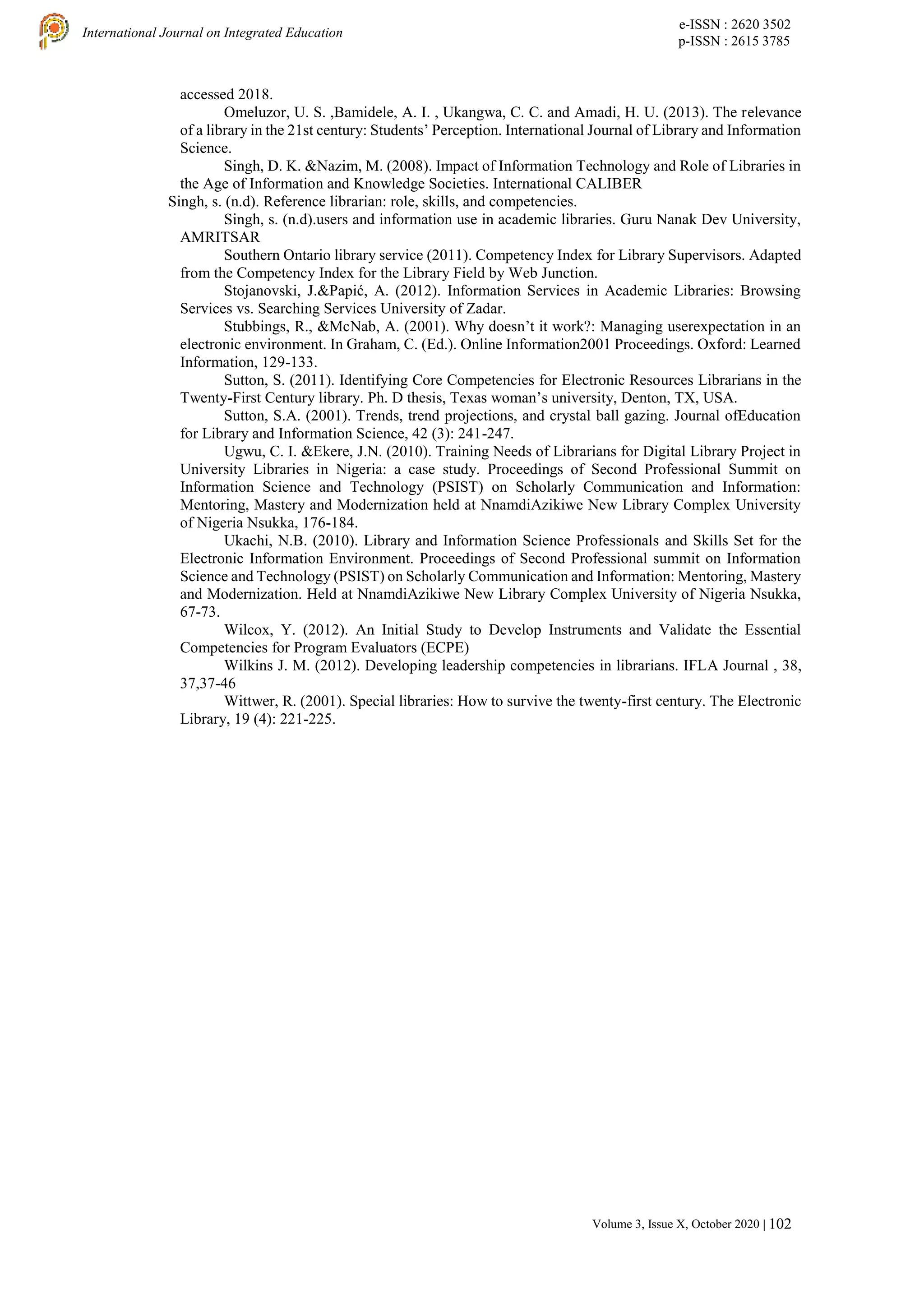 e-ISSN : 2620 3502
p-ISSN : 2615 3785
International Journal on Integrated Education
Volume 3, Issue X, October 2020 | 102
accessed 2018.
Omeluzor, U. S. ,Bamidele, A. I. , Ukangwa, C. C. and Amadi, H. U. (2013). The relevance
of a library in the 21st century: Students’ Perception. International Journal of Library and Information
Science.
Singh, D. K. &Nazim, M. (2008). Impact of Information Technology and Role of Libraries in
the Age of Information and Knowledge Societies. International CALIBER
Singh, s. (n.d). Reference librarian: role, skills, and competencies.
Singh, s. (n.d).users and information use in academic libraries. Guru Nanak Dev University,
AMRITSAR
Southern Ontario library service (2011). Competency Index for Library Supervisors. Adapted
from the Competency Index for the Library Field by Web Junction.
Stojanovski, J.&Papić, A. (2012). Information Services in Academic Libraries: Browsing
Services vs. Searching Services University of Zadar.
Stubbings, R., &McNab, A. (2001). Why doesn’t it work?: Managing userexpectation in an
electronic environment. In Graham, C. (Ed.). Online Information2001 Proceedings. Oxford: Learned
Information, 129-133.
Sutton, S. (2011). Identifying Core Competencies for Electronic Resources Librarians in the
Twenty-First Century library. Ph. D thesis, Texas woman’s university, Denton, TX, USA.
Sutton, S.A. (2001). Trends, trend projections, and crystal ball gazing. Journal ofEducation
for Library and Information Science, 42 (3): 241-247.
Ugwu, C. I. &Ekere, J.N. (2010). Training Needs of Librarians for Digital Library Project in
University Libraries in Nigeria: a case study. Proceedings of Second Professional Summit on
Information Science and Technology (PSIST) on Scholarly Communication and Information:
Mentoring, Mastery and Modernization held at NnamdiAzikiwe New Library Complex University
of Nigeria Nsukka, 176-184.
Ukachi, N.B. (2010). Library and Information Science Professionals and Skills Set for the
Electronic Information Environment. Proceedings of Second Professional summit on Information
Science and Technology (PSIST) on Scholarly Communication and Information: Mentoring, Mastery
and Modernization. Held at NnamdiAzikiwe New Library Complex University of Nigeria Nsukka,
67-73.
Wilcox, Y. (2012). An Initial Study to Develop Instruments and Validate the Essential
Competencies for Program Evaluators (ECPE)
Wilkins J. M. (2012). Developing leadership competencies in librarians. IFLA Journal , 38,
37,37-46
Wittwer, R. (2001). Special libraries: How to survive the twenty-first century. The Electronic
Library, 19 (4): 221-225.
 