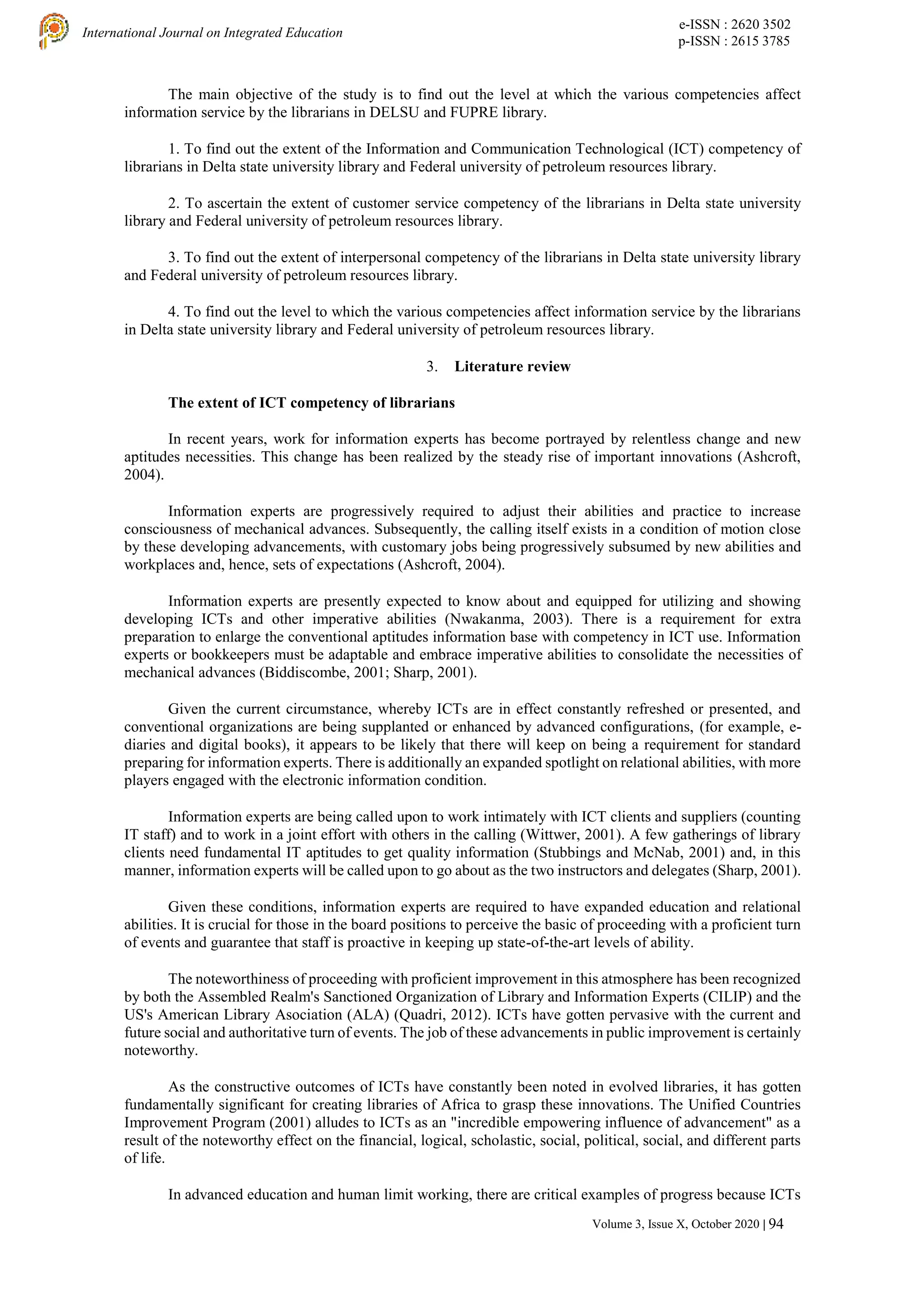 e-ISSN : 2620 3502
p-ISSN : 2615 3785
International Journal on Integrated Education
Volume 3, Issue X, October 2020 | 94
The main objective of the study is to find out the level at which the various competencies affect
information service by the librarians in DELSU and FUPRE library.
1. To find out the extent of the Information and Communication Technological (ICT) competency of
librarians in Delta state university library and Federal university of petroleum resources library.
2. To ascertain the extent of customer service competency of the librarians in Delta state university
library and Federal university of petroleum resources library.
3. To find out the extent of interpersonal competency of the librarians in Delta state university library
and Federal university of petroleum resources library.
4. To find out the level to which the various competencies affect information service by the librarians
in Delta state university library and Federal university of petroleum resources library.
3. Literature review
The extent of ICT competency of librarians
In recent years, work for information experts has become portrayed by relentless change and new
aptitudes necessities. This change has been realized by the steady rise of important innovations (Ashcroft,
2004).
Information experts are progressively required to adjust their abilities and practice to increase
consciousness of mechanical advances. Subsequently, the calling itself exists in a condition of motion close
by these developing advancements, with customary jobs being progressively subsumed by new abilities and
workplaces and, hence, sets of expectations (Ashcroft, 2004).
Information experts are presently expected to know about and equipped for utilizing and showing
developing ICTs and other imperative abilities (Nwakanma, 2003). There is a requirement for extra
preparation to enlarge the conventional aptitudes information base with competency in ICT use. Information
experts or bookkeepers must be adaptable and embrace imperative abilities to consolidate the necessities of
mechanical advances (Biddiscombe, 2001; Sharp, 2001).
Given the current circumstance, whereby ICTs are in effect constantly refreshed or presented, and
conventional organizations are being supplanted or enhanced by advanced configurations, (for example, e-
diaries and digital books), it appears to be likely that there will keep on being a requirement for standard
preparing for information experts. There is additionally an expanded spotlight on relational abilities, with more
players engaged with the electronic information condition.
Information experts are being called upon to work intimately with ICT clients and suppliers (counting
IT staff) and to work in a joint effort with others in the calling (Wittwer, 2001). A few gatherings of library
clients need fundamental IT aptitudes to get quality information (Stubbings and McNab, 2001) and, in this
manner, information experts will be called upon to go about as the two instructors and delegates (Sharp, 2001).
Given these conditions, information experts are required to have expanded education and relational
abilities. It is crucial for those in the board positions to perceive the basic of proceeding with a proficient turn
of events and guarantee that staff is proactive in keeping up state-of-the-art levels of ability.
The noteworthiness of proceeding with proficient improvement in this atmosphere has been recognized
by both the Assembled Realm's Sanctioned Organization of Library and Information Experts (CILIP) and the
US's American Library Asociation (ALA) (Quadri, 2012). ICTs have gotten pervasive with the current and
future social and authoritative turn of events. The job of these advancements in public improvement is certainly
noteworthy.
As the constructive outcomes of ICTs have constantly been noted in evolved libraries, it has gotten
fundamentally significant for creating libraries of Africa to grasp these innovations. The Unified Countries
Improvement Program (2001) alludes to ICTs as an "incredible empowering influence of advancement" as a
result of the noteworthy effect on the financial, logical, scholastic, social, political, social, and different parts
of life.
In advanced education and human limit working, there are critical examples of progress because ICTs
 