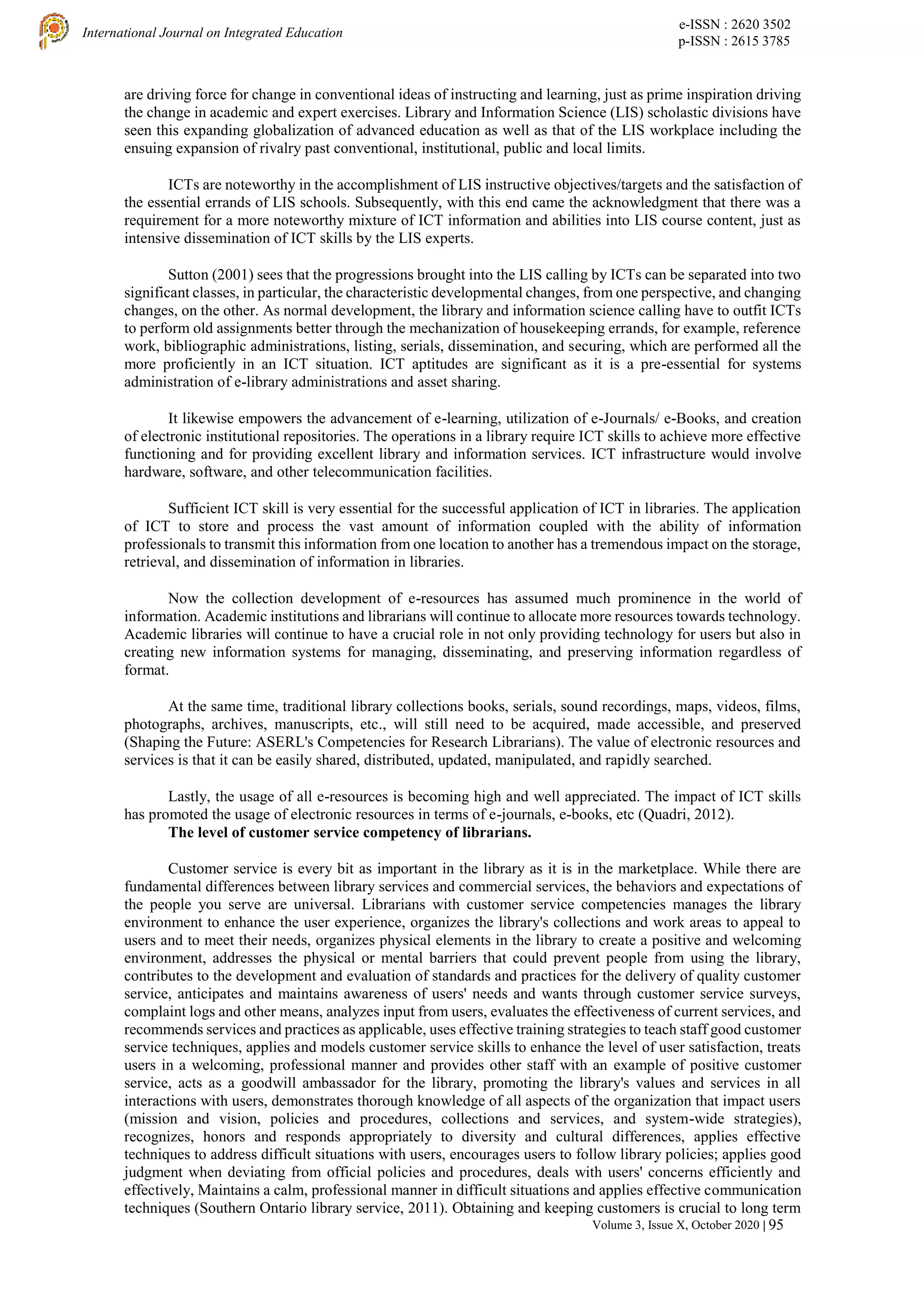 e-ISSN : 2620 3502
p-ISSN : 2615 3785
International Journal on Integrated Education
Volume 3, Issue X, October 2020 | 95
are driving force for change in conventional ideas of instructing and learning, just as prime inspiration driving
the change in academic and expert exercises. Library and Information Science (LIS) scholastic divisions have
seen this expanding globalization of advanced education as well as that of the LIS workplace including the
ensuing expansion of rivalry past conventional, institutional, public and local limits.
ICTs are noteworthy in the accomplishment of LIS instructive objectives/targets and the satisfaction of
the essential errands of LIS schools. Subsequently, with this end came the acknowledgment that there was a
requirement for a more noteworthy mixture of ICT information and abilities into LIS course content, just as
intensive dissemination of ICT skills by the LIS experts.
Sutton (2001) sees that the progressions brought into the LIS calling by ICTs can be separated into two
significant classes, in particular, the characteristic developmental changes, from one perspective, and changing
changes, on the other. As normal development, the library and information science calling have to outfit ICTs
to perform old assignments better through the mechanization of housekeeping errands, for example, reference
work, bibliographic administrations, listing, serials, dissemination, and securing, which are performed all the
more proficiently in an ICT situation. ICT aptitudes are significant as it is a pre-essential for systems
administration of e-library administrations and asset sharing.
It likewise empowers the advancement of e-learning, utilization of e-Journals/ e-Books, and creation
of electronic institutional repositories. The operations in a library require ICT skills to achieve more effective
functioning and for providing excellent library and information services. ICT infrastructure would involve
hardware, software, and other telecommunication facilities.
Sufficient ICT skill is very essential for the successful application of ICT in libraries. The application
of ICT to store and process the vast amount of information coupled with the ability of information
professionals to transmit this information from one location to another has a tremendous impact on the storage,
retrieval, and dissemination of information in libraries.
Now the collection development of e-resources has assumed much prominence in the world of
information. Academic institutions and librarians will continue to allocate more resources towards technology.
Academic libraries will continue to have a crucial role in not only providing technology for users but also in
creating new information systems for managing, disseminating, and preserving information regardless of
format.
At the same time, traditional library collections books, serials, sound recordings, maps, videos, films,
photographs, archives, manuscripts, etc., will still need to be acquired, made accessible, and preserved
(Shaping the Future: ASERL's Competencies for Research Librarians). The value of electronic resources and
services is that it can be easily shared, distributed, updated, manipulated, and rapidly searched.
Lastly, the usage of all e-resources is becoming high and well appreciated. The impact of ICT skills
has promoted the usage of electronic resources in terms of e-journals, e-books, etc (Quadri, 2012).
The level of customer service competency of librarians.
Customer service is every bit as important in the library as it is in the marketplace. While there are
fundamental differences between library services and commercial services, the behaviors and expectations of
the people you serve are universal. Librarians with customer service competencies manages the library
environment to enhance the user experience, organizes the library's collections and work areas to appeal to
users and to meet their needs, organizes physical elements in the library to create a positive and welcoming
environment, addresses the physical or mental barriers that could prevent people from using the library,
contributes to the development and evaluation of standards and practices for the delivery of quality customer
service, anticipates and maintains awareness of users' needs and wants through customer service surveys,
complaint logs and other means, analyzes input from users, evaluates the effectiveness of current services, and
recommends services and practices as applicable, uses effective training strategies to teach staff good customer
service techniques, applies and models customer service skills to enhance the level of user satisfaction, treats
users in a welcoming, professional manner and provides other staff with an example of positive customer
service, acts as a goodwill ambassador for the library, promoting the library's values and services in all
interactions with users, demonstrates thorough knowledge of all aspects of the organization that impact users
(mission and vision, policies and procedures, collections and services, and system-wide strategies),
recognizes, honors and responds appropriately to diversity and cultural differences, applies effective
techniques to address difficult situations with users, encourages users to follow library policies; applies good
judgment when deviating from official policies and procedures, deals with users' concerns efficiently and
effectively, Maintains a calm, professional manner in difficult situations and applies effective communication
techniques (Southern Ontario library service, 2011). Obtaining and keeping customers is crucial to long term
 