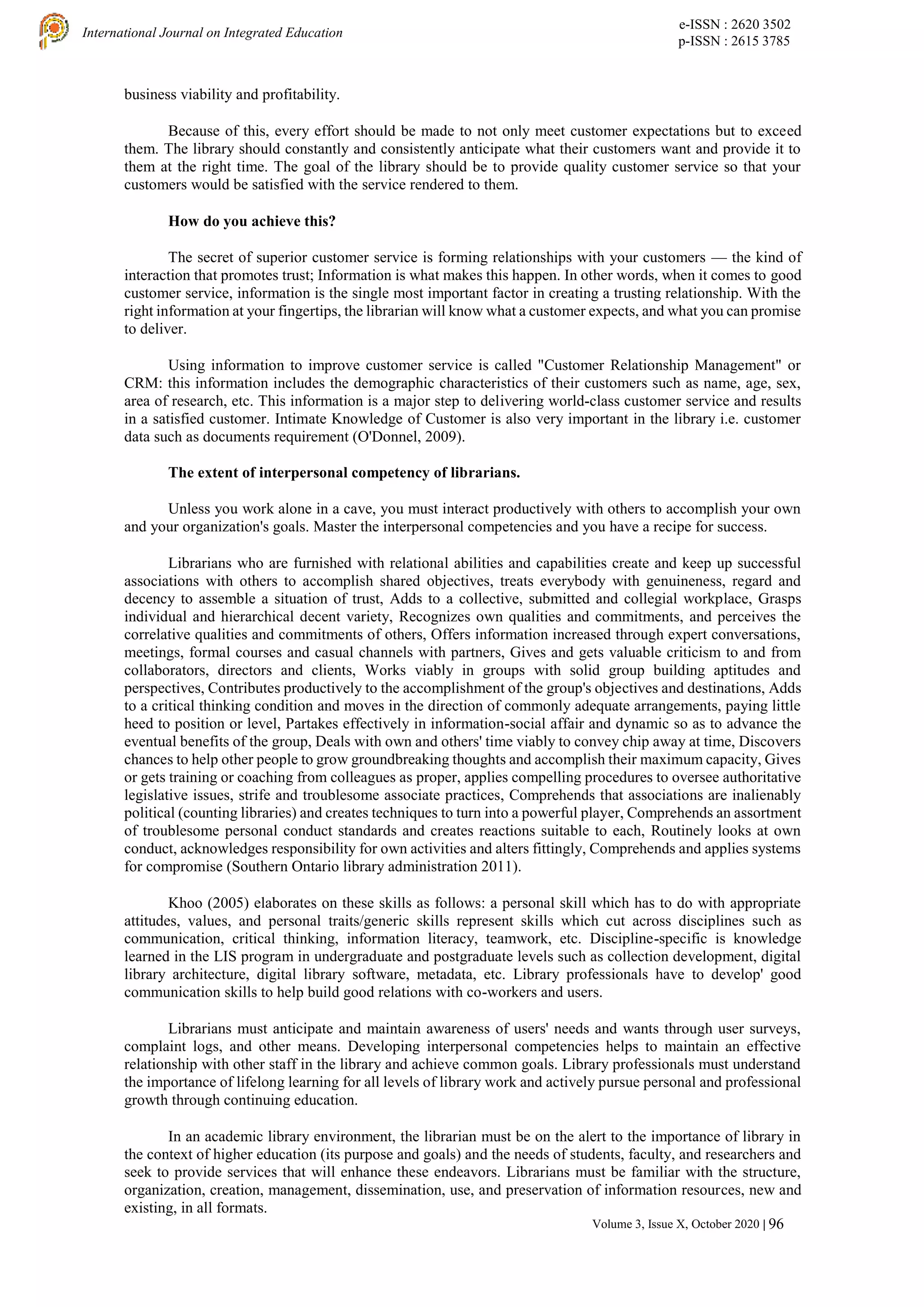 e-ISSN : 2620 3502
p-ISSN : 2615 3785
International Journal on Integrated Education
Volume 3, Issue X, October 2020 | 96
business viability and profitability.
Because of this, every effort should be made to not only meet customer expectations but to exceed
them. The library should constantly and consistently anticipate what their customers want and provide it to
them at the right time. The goal of the library should be to provide quality customer service so that your
customers would be satisfied with the service rendered to them.
How do you achieve this?
The secret of superior customer service is forming relationships with your customers — the kind of
interaction that promotes trust; Information is what makes this happen. In other words, when it comes to good
customer service, information is the single most important factor in creating a trusting relationship. With the
right information at your fingertips, the librarian will know what a customer expects, and what you can promise
to deliver.
Using information to improve customer service is called "Customer Relationship Management" or
CRM: this information includes the demographic characteristics of their customers such as name, age, sex,
area of research, etc. This information is a major step to delivering world-class customer service and results
in a satisfied customer. Intimate Knowledge of Customer is also very important in the library i.e. customer
data such as documents requirement (O'Donnel, 2009).
The extent of interpersonal competency of librarians.
Unless you work alone in a cave, you must interact productively with others to accomplish your own
and your organization's goals. Master the interpersonal competencies and you have a recipe for success.
Librarians who are furnished with relational abilities and capabilities create and keep up successful
associations with others to accomplish shared objectives, treats everybody with genuineness, regard and
decency to assemble a situation of trust, Adds to a collective, submitted and collegial workplace, Grasps
individual and hierarchical decent variety, Recognizes own qualities and commitments, and perceives the
correlative qualities and commitments of others, Offers information increased through expert conversations,
meetings, formal courses and casual channels with partners, Gives and gets valuable criticism to and from
collaborators, directors and clients, Works viably in groups with solid group building aptitudes and
perspectives, Contributes productively to the accomplishment of the group's objectives and destinations, Adds
to a critical thinking condition and moves in the direction of commonly adequate arrangements, paying little
heed to position or level, Partakes effectively in information-social affair and dynamic so as to advance the
eventual benefits of the group, Deals with own and others' time viably to convey chip away at time, Discovers
chances to help other people to grow groundbreaking thoughts and accomplish their maximum capacity, Gives
or gets training or coaching from colleagues as proper, applies compelling procedures to oversee authoritative
legislative issues, strife and troublesome associate practices, Comprehends that associations are inalienably
political (counting libraries) and creates techniques to turn into a powerful player, Comprehends an assortment
of troublesome personal conduct standards and creates reactions suitable to each, Routinely looks at own
conduct, acknowledges responsibility for own activities and alters fittingly, Comprehends and applies systems
for compromise (Southern Ontario library administration 2011).
Khoo (2005) elaborates on these skills as follows: a personal skill which has to do with appropriate
attitudes, values, and personal traits/generic skills represent skills which cut across disciplines such as
communication, critical thinking, information literacy, teamwork, etc. Discipline-specific is knowledge
learned in the LIS program in undergraduate and postgraduate levels such as collection development, digital
library architecture, digital library software, metadata, etc. Library professionals have to develop' good
communication skills to help build good relations with co-workers and users.
Librarians must anticipate and maintain awareness of users' needs and wants through user surveys,
complaint logs, and other means. Developing interpersonal competencies helps to maintain an effective
relationship with other staff in the library and achieve common goals. Library professionals must understand
the importance of lifelong learning for all levels of library work and actively pursue personal and professional
growth through continuing education.
In an academic library environment, the librarian must be on the alert to the importance of library in
the context of higher education (its purpose and goals) and the needs of students, faculty, and researchers and
seek to provide services that will enhance these endeavors. Librarians must be familiar with the structure,
organization, creation, management, dissemination, use, and preservation of information resources, new and
existing, in all formats.
 