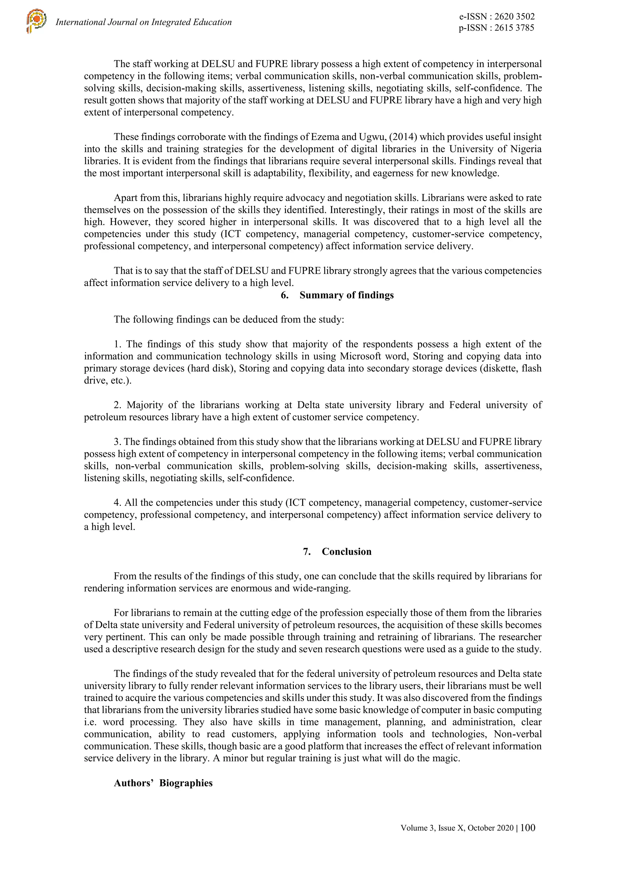 e-ISSN : 2620 3502
p-ISSN : 2615 3785
International Journal on Integrated Education
Volume 3, Issue X, October 2020 | 100
The staff working at DELSU and FUPRE library possess a high extent of competency in interpersonal
competency in the following items; verbal communication skills, non-verbal communication skills, problem-
solving skills, decision-making skills, assertiveness, listening skills, negotiating skills, self-confidence. The
result gotten shows that majority of the staff working at DELSU and FUPRE library have a high and very high
extent of interpersonal competency.
These findings corroborate with the findings of Ezema and Ugwu, (2014) which provides useful insight
into the skills and training strategies for the development of digital libraries in the University of Nigeria
libraries. It is evident from the findings that librarians require several interpersonal skills. Findings reveal that
the most important interpersonal skill is adaptability, flexibility, and eagerness for new knowledge.
Apart from this, librarians highly require advocacy and negotiation skills. Librarians were asked to rate
themselves on the possession of the skills they identified. Interestingly, their ratings in most of the skills are
high. However, they scored higher in interpersonal skills. It was discovered that to a high level all the
competencies under this study (ICT competency, managerial competency, customer-service competency,
professional competency, and interpersonal competency) affect information service delivery.
That is to say that the staff of DELSU and FUPRE library strongly agrees that the various competencies
affect information service delivery to a high level.
6. Summary of findings
The following findings can be deduced from the study:
1. The findings of this study show that majority of the respondents possess a high extent of the
information and communication technology skills in using Microsoft word, Storing and copying data into
primary storage devices (hard disk), Storing and copying data into secondary storage devices (diskette, flash
drive, etc.).
2. Majority of the librarians working at Delta state university library and Federal university of
petroleum resources library have a high extent of customer service competency.
3. The findings obtained from this study show that the librarians working at DELSU and FUPRE library
possess high extent of competency in interpersonal competency in the following items; verbal communication
skills, non-verbal communication skills, problem-solving skills, decision-making skills, assertiveness,
listening skills, negotiating skills, self-confidence.
4. All the competencies under this study (ICT competency, managerial competency, customer-service
competency, professional competency, and interpersonal competency) affect information service delivery to
a high level.
7. Conclusion
From the results of the findings of this study, one can conclude that the skills required by librarians for
rendering information services are enormous and wide-ranging.
For librarians to remain at the cutting edge of the profession especially those of them from the libraries
of Delta state university and Federal university of petroleum resources, the acquisition of these skills becomes
very pertinent. This can only be made possible through training and retraining of librarians. The researcher
used a descriptive research design for the study and seven research questions were used as a guide to the study.
The findings of the study revealed that for the federal university of petroleum resources and Delta state
university library to fully render relevant information services to the library users, their librarians must be well
trained to acquire the various competencies and skills under this study. It was also discovered from the findings
that librarians from the university libraries studied have some basic knowledge of computer in basic computing
i.e. word processing. They also have skills in time management, planning, and administration, clear
communication, ability to read customers, applying information tools and technologies, Non-verbal
communication. These skills, though basic are a good platform that increases the effect of relevant information
service delivery in the library. A minor but regular training is just what will do the magic.
Authors’ Biographies
 