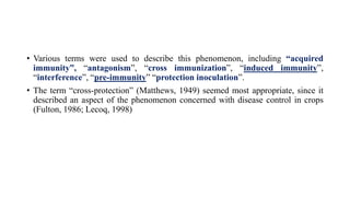 • Various terms were used to describe this phenomenon, including “acquired
immunity”, “antagonism”, “cross immunization”, “induced immunity”,
“interference”, “pre-immunity” “protection inoculation”.
• The term “cross-protection” (Matthews, 1949) seemed most appropriate, since it
described an aspect of the phenomenon concerned with disease control in crops
(Fulton, 1986; Lecoq, 1998)
 