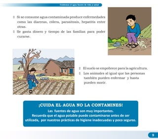 9
ž Si se consume agua contaminada produce enfermedades
como las diarreas, cólera, parasitosis, hepatitis entre
otras.
ž Se gasta dinero y tiempo de las familias para poder
curarse.
ž El suelo se empobrece para la agricultura.
ž Los animales al igual que las personas
también pueden enfermar y hasta
pueden morir.
¡CUIDA EL AGUA NO LA CONTAMINES!
Las fuentes de agua son muy importantes.
Recuerda que el agua potable puede contaminarse antes de ser
utilizada, por nuestras prácticas de higiene inadecuadas y poco seguras.
Cuidemos el agua fuente de vida y salud
 