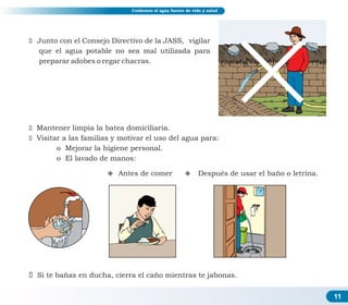 11
Cuidemos el agua fuente de vida y salud
ž Junto con el Consejo Directivo de la JASS, vigilar
que el agua potable no sea mal utilizada para
preparar adobes o regar chacras.
ž Mantener limpia la batea domiciliaria.
ž Visitar a las familias y motivar el uso del agua para:
o Mejorar la higiene personal.
o El lavado de manos:
² Antes de comer ² Después de usar el baño o letrina.
ž Si te bañas en ducha, cierra el caño mientras te jabonas.
 